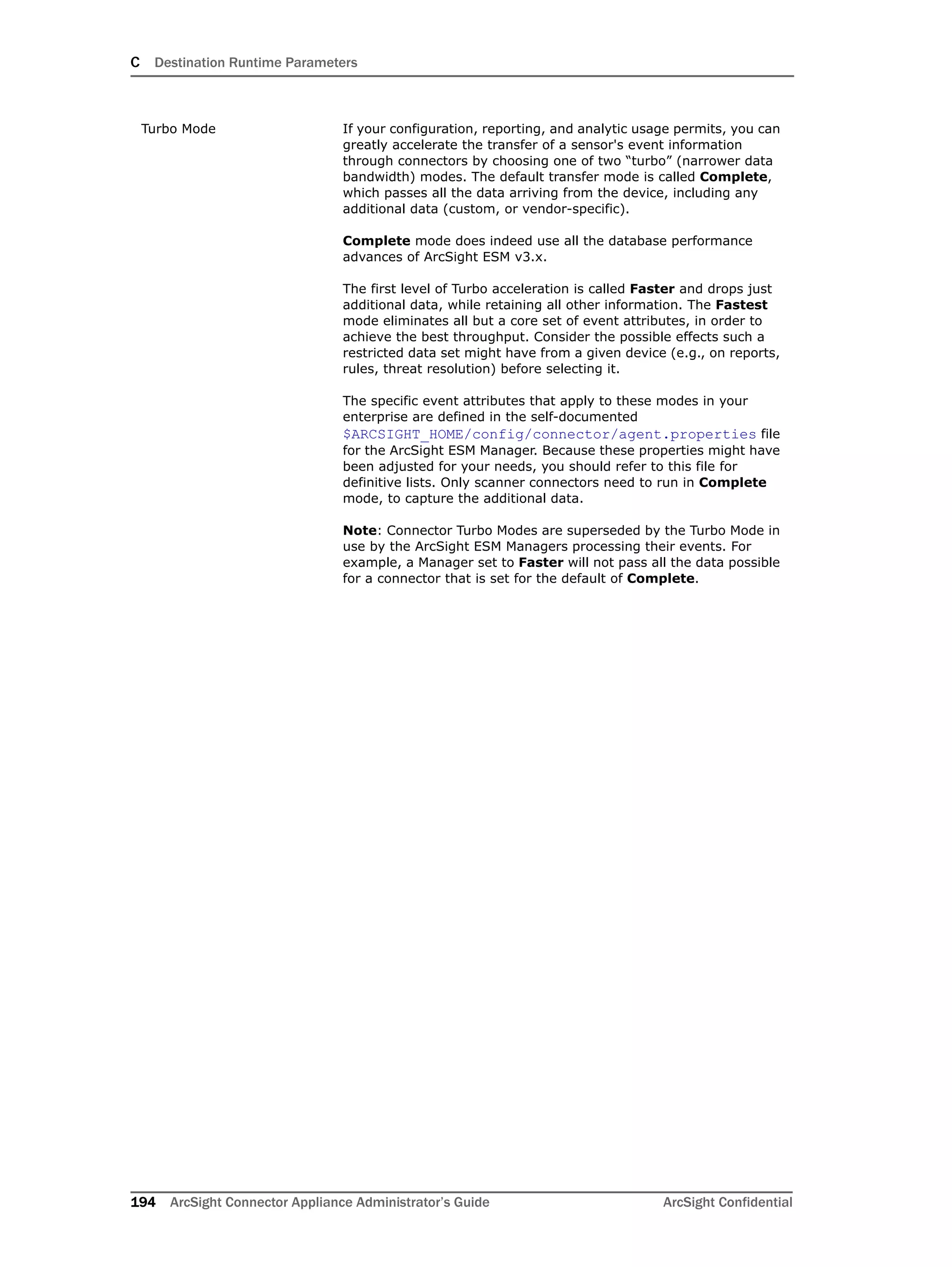 C Destination Runtime Parameters
194 ArcSight Connector Appliance Administrator’s Guide ArcSight Confidential
Turbo Mode If your configuration, reporting, and analytic usage permits, you can
greatly accelerate the transfer of a sensor's event information
through connectors by choosing one of two “turbo” (narrower data
bandwidth) modes. The default transfer mode is called Complete,
which passes all the data arriving from the device, including any
additional data (custom, or vendor-specific).
Complete mode does indeed use all the database performance
advances of ArcSight ESM v3.x.
The first level of Turbo acceleration is called Faster and drops just
additional data, while retaining all other information. The Fastest
mode eliminates all but a core set of event attributes, in order to
achieve the best throughput. Consider the possible effects such a
restricted data set might have from a given device (e.g., on reports,
rules, threat resolution) before selecting it.
The specific event attributes that apply to these modes in your
enterprise are defined in the self-documented
$ARCSIGHT_HOME/config/connector/agent.properties file
for the ArcSight ESM Manager. Because these properties might have
been adjusted for your needs, you should refer to this file for
definitive lists. Only scanner connectors need to run in Complete
mode, to capture the additional data.
Note: Connector Turbo Modes are superseded by the Turbo Mode in
use by the ArcSight ESM Managers processing their events. For
example, a Manager set to Faster will not pass all the data possible
for a connector that is set for the default of Complete.
 