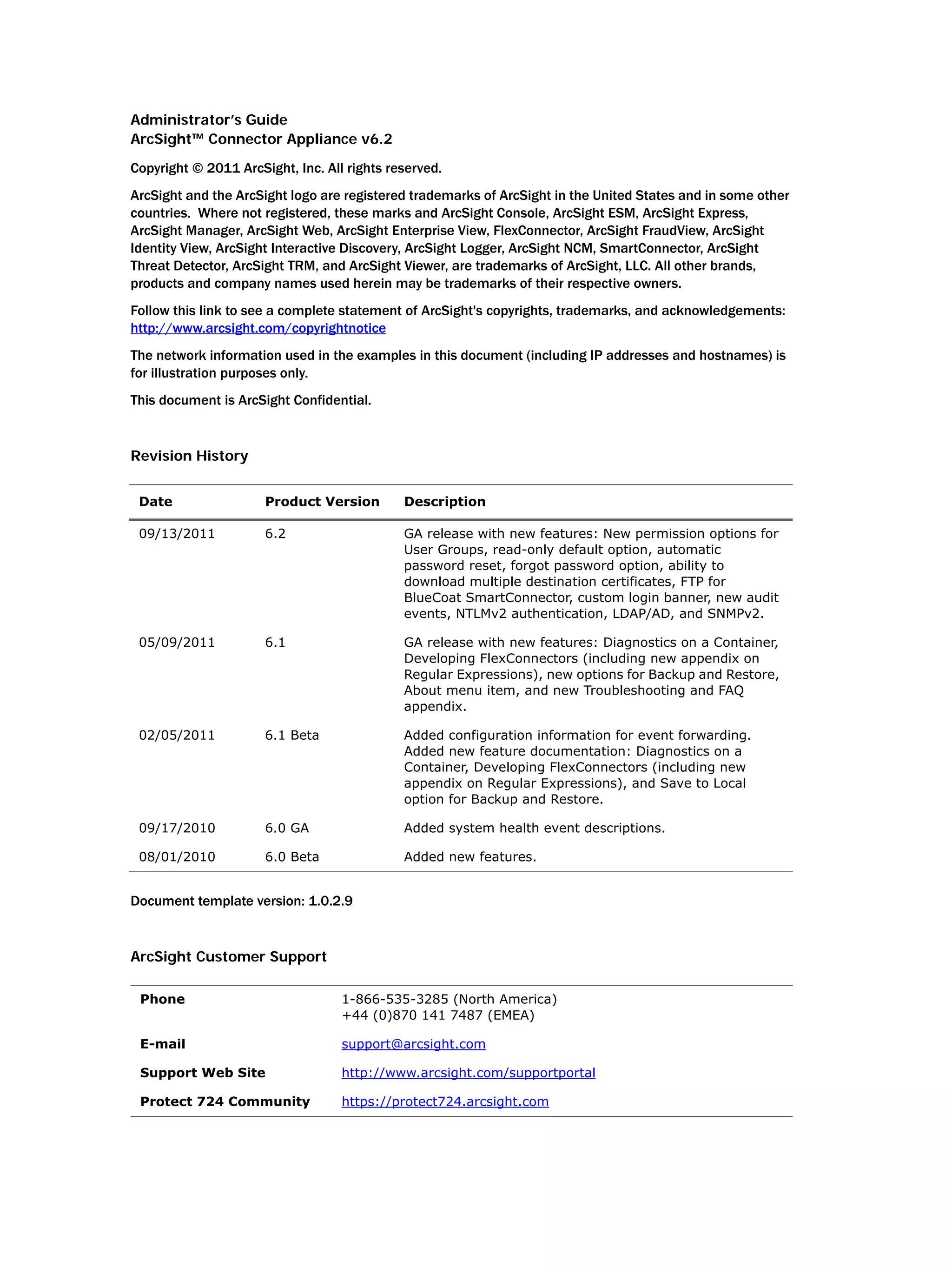 Administrator’s Guide
ArcSight™ Connector Appliance v6.2
Copyright © 2011 ArcSight, Inc. All rights reserved.
ArcSight and the ArcSight logo are registered trademarks of ArcSight in the United States and in some other
countries. Where not registered, these marks and ArcSight Console, ArcSight ESM, ArcSight Express,
ArcSight Manager, ArcSight Web, ArcSight Enterprise View, FlexConnector, ArcSight FraudView, ArcSight
Identity View, ArcSight Interactive Discovery, ArcSight Logger, ArcSight NCM, SmartConnector, ArcSight
Threat Detector, ArcSight TRM, and ArcSight Viewer, are trademarks of ArcSight, LLC. All other brands,
products and company names used herein may be trademarks of their respective owners.
Follow this link to see a complete statement of ArcSight's copyrights, trademarks, and acknowledgements:
http://www.arcsight.com/copyrightnotice
The network information used in the examples in this document (including IP addresses and hostnames) is
for illustration purposes only.
This document is ArcSight Confidential.
Revision History
Document template version: 1.0.2.9
ArcSight Customer Support
Date Product Version Description
09/13/2011 6.2 GA release with new features: New permission options for
User Groups, read-only default option, automatic
password reset, forgot password option, ability to
download multiple destination certificates, FTP for
BlueCoat SmartConnector, custom login banner, new audit
events, NTLMv2 authentication, LDAP/AD, and SNMPv2.
05/09/2011 6.1 GA release with new features: Diagnostics on a Container,
Developing FlexConnectors (including new appendix on
Regular Expressions), new options for Backup and Restore,
About menu item, and new Troubleshooting and FAQ
appendix.
02/05/2011 6.1 Beta Added configuration information for event forwarding.
Added new feature documentation: Diagnostics on a
Container, Developing FlexConnectors (including new
appendix on Regular Expressions), and Save to Local
option for Backup and Restore.
09/17/2010 6.0 GA Added system health event descriptions.
08/01/2010 6.0 Beta Added new features.
Phone 1-866-535-3285 (North America)
+44 (0)870 141 7487 (EMEA)
E-mail support@arcsight.com
Support Web Site http://www.arcsight.com/supportportal
Protect 724 Community https://protect724.arcsight.com
 