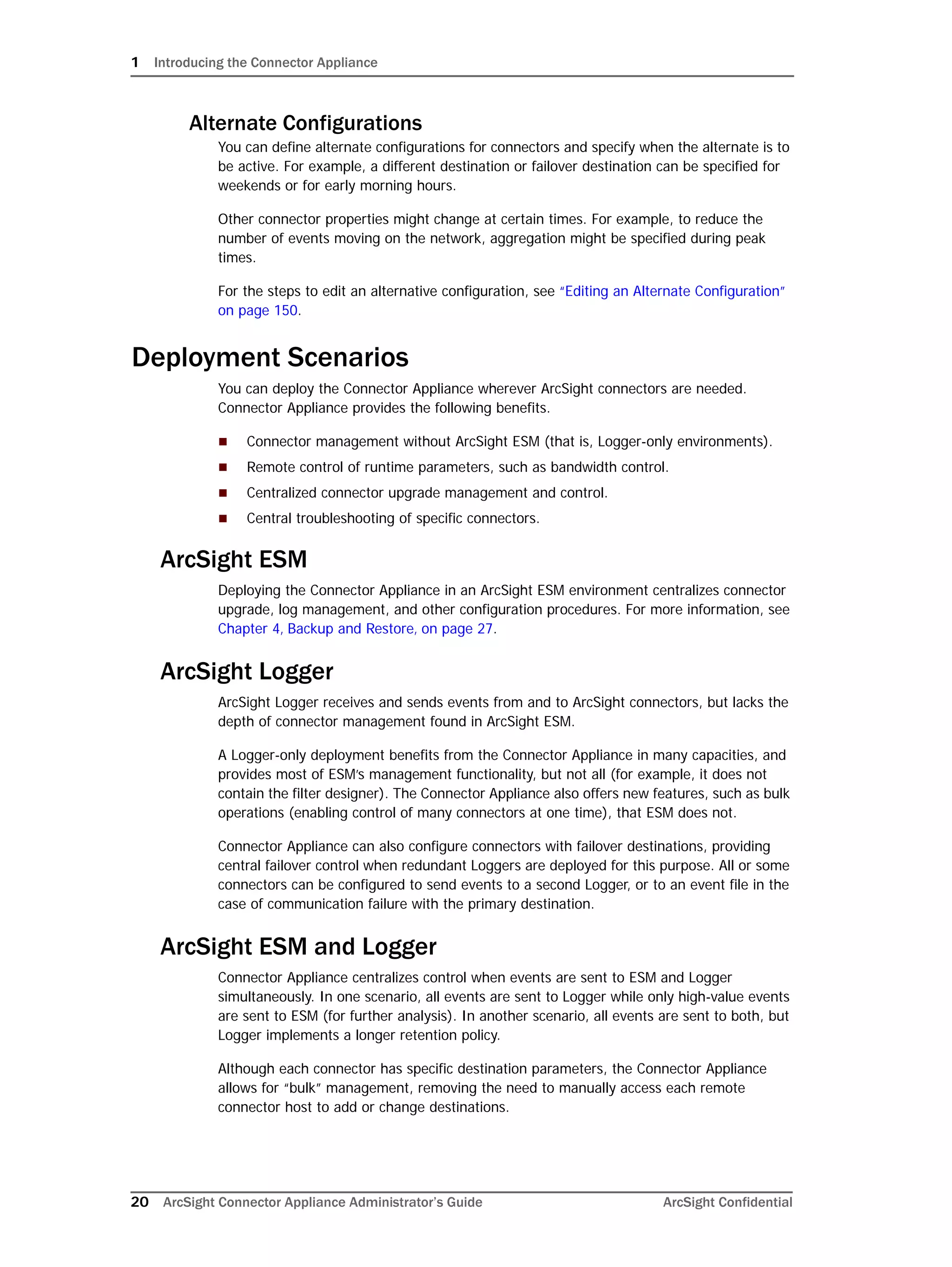 1 Introducing the Connector Appliance
20 ArcSight Connector Appliance Administrator’s Guide ArcSight Confidential
Alternate Configurations
You can define alternate configurations for connectors and specify when the alternate is to
be active. For example, a different destination or failover destination can be specified for
weekends or for early morning hours.
Other connector properties might change at certain times. For example, to reduce the
number of events moving on the network, aggregation might be specified during peak
times.
For the steps to edit an alternative configuration, see “Editing an Alternate Configuration”
on page 150.
Deployment Scenarios
You can deploy the Connector Appliance wherever ArcSight connectors are needed.
Connector Appliance provides the following benefits.
 Connector management without ArcSight ESM (that is, Logger-only environments).
 Remote control of runtime parameters, such as bandwidth control.
 Centralized connector upgrade management and control.
 Central troubleshooting of specific connectors.
ArcSight ESM
Deploying the Connector Appliance in an ArcSight ESM environment centralizes connector
upgrade, log management, and other configuration procedures. For more information, see
Chapter 4‚ Backup and Restore‚ on page 27.
ArcSight Logger
ArcSight Logger receives and sends events from and to ArcSight connectors, but lacks the
depth of connector management found in ArcSight ESM.
A Logger-only deployment benefits from the Connector Appliance in many capacities, and
provides most of ESM’s management functionality, but not all (for example, it does not
contain the filter designer). The Connector Appliance also offers new features, such as bulk
operations (enabling control of many connectors at one time), that ESM does not.
Connector Appliance can also configure connectors with failover destinations, providing
central failover control when redundant Loggers are deployed for this purpose. All or some
connectors can be configured to send events to a second Logger, or to an event file in the
case of communication failure with the primary destination.
ArcSight ESM and Logger
Connector Appliance centralizes control when events are sent to ESM and Logger
simultaneously. In one scenario, all events are sent to Logger while only high-value events
are sent to ESM (for further analysis). In another scenario, all events are sent to both, but
Logger implements a longer retention policy.
Although each connector has specific destination parameters, the Connector Appliance
allows for “bulk” management, removing the need to manually access each remote
connector host to add or change destinations.
 