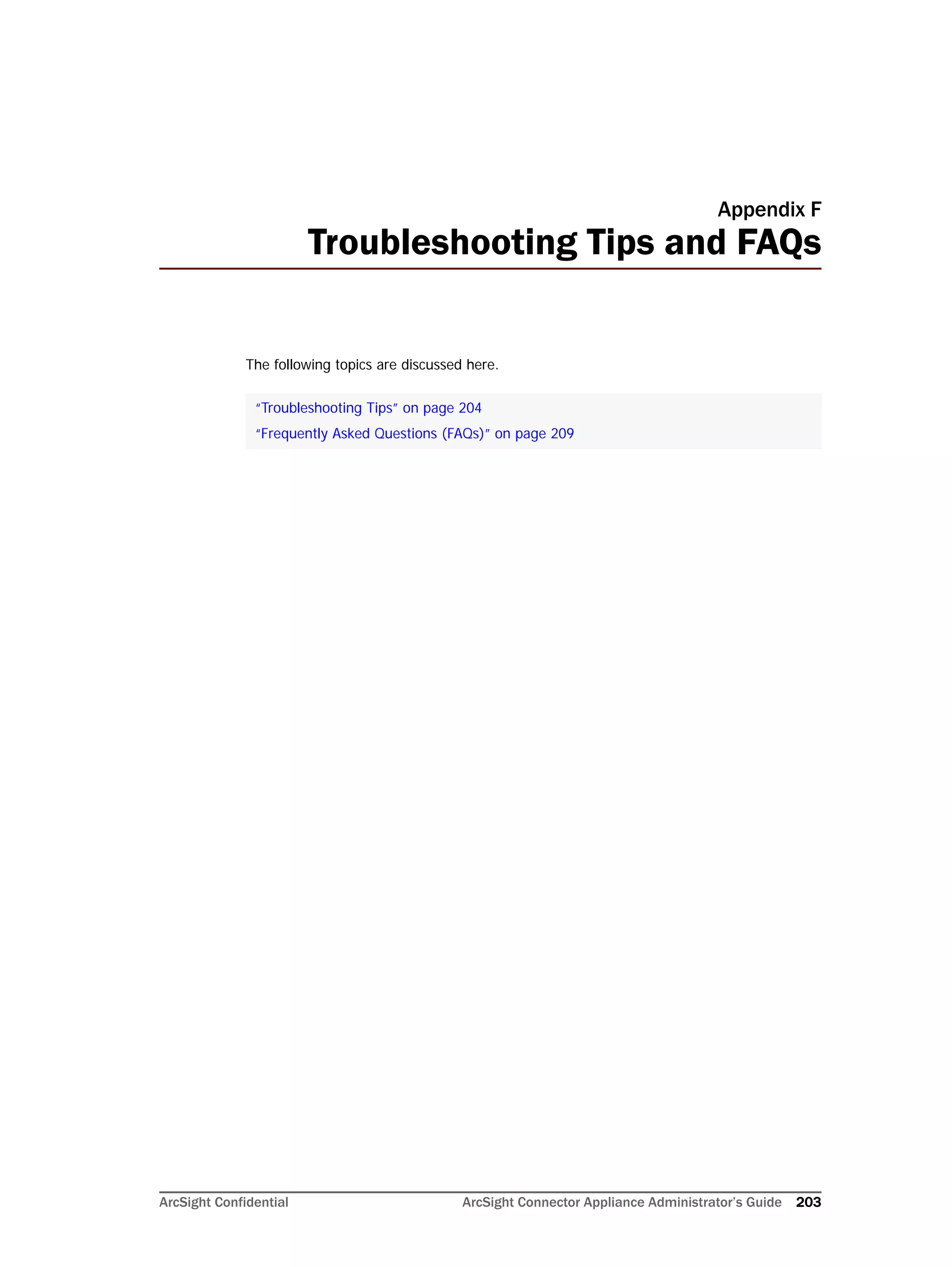 ArcSight Confidential ArcSight Connector Appliance Administrator’s Guide 203
Appendix F
Troubleshooting Tips and FAQs
The following topics are discussed here.
“Troubleshooting Tips” on page 204
“Frequently Asked Questions (FAQs)” on page 209
 