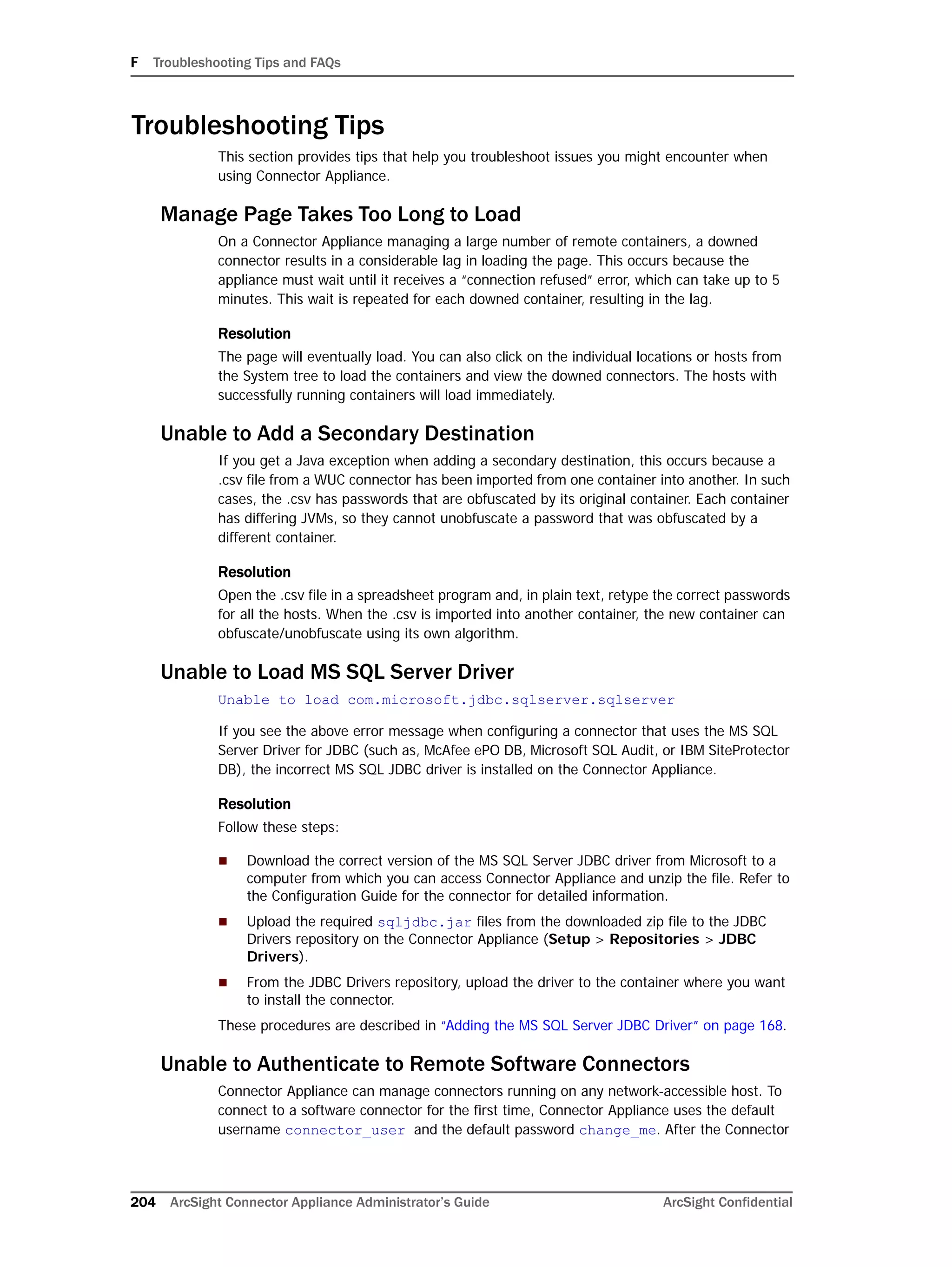 F Troubleshooting Tips and FAQs
204 ArcSight Connector Appliance Administrator’s Guide ArcSight Confidential
Troubleshooting Tips
This section provides tips that help you troubleshoot issues you might encounter when
using Connector Appliance.
Manage Page Takes Too Long to Load
On a Connector Appliance managing a large number of remote containers, a downed
connector results in a considerable lag in loading the page. This occurs because the
appliance must wait until it receives a “connection refused” error, which can take up to 5
minutes. This wait is repeated for each downed container, resulting in the lag.
Resolution
The page will eventually load. You can also click on the individual locations or hosts from
the System tree to load the containers and view the downed connectors. The hosts with
successfully running containers will load immediately.
Unable to Add a Secondary Destination
If you get a Java exception when adding a secondary destination, this occurs because a
.csv file from a WUC connector has been imported from one container into another. In such
cases, the .csv has passwords that are obfuscated by its original container. Each container
has differing JVMs, so they cannot unobfuscate a password that was obfuscated by a
different container.
Resolution
Open the .csv file in a spreadsheet program and, in plain text, retype the correct passwords
for all the hosts. When the .csv is imported into another container, the new container can
obfuscate/unobfuscate using its own algorithm.
Unable to Load MS SQL Server Driver
Unable to load com.microsoft.jdbc.sqlserver.sqlserver
If you see the above error message when configuring a connector that uses the MS SQL
Server Driver for JDBC (such as, McAfee ePO DB, Microsoft SQL Audit, or IBM SiteProtector
DB), the incorrect MS SQL JDBC driver is installed on the Connector Appliance.
Resolution
Follow these steps:
 Download the correct version of the MS SQL Server JDBC driver from Microsoft to a
computer from which you can access Connector Appliance and unzip the file. Refer to
the Configuration Guide for the connector for detailed information.
 Upload the required sqljdbc.jar files from the downloaded zip file to the JDBC
Drivers repository on the Connector Appliance (Setup > Repositories > JDBC
Drivers).
 From the JDBC Drivers repository, upload the driver to the container where you want
to install the connector.
These procedures are described in “Adding the MS SQL Server JDBC Driver” on page 168.
Unable to Authenticate to Remote Software Connectors
Connector Appliance can manage connectors running on any network-accessible host. To
connect to a software connector for the first time, Connector Appliance uses the default
username connector_user and the default password change_me. After the Connector
 