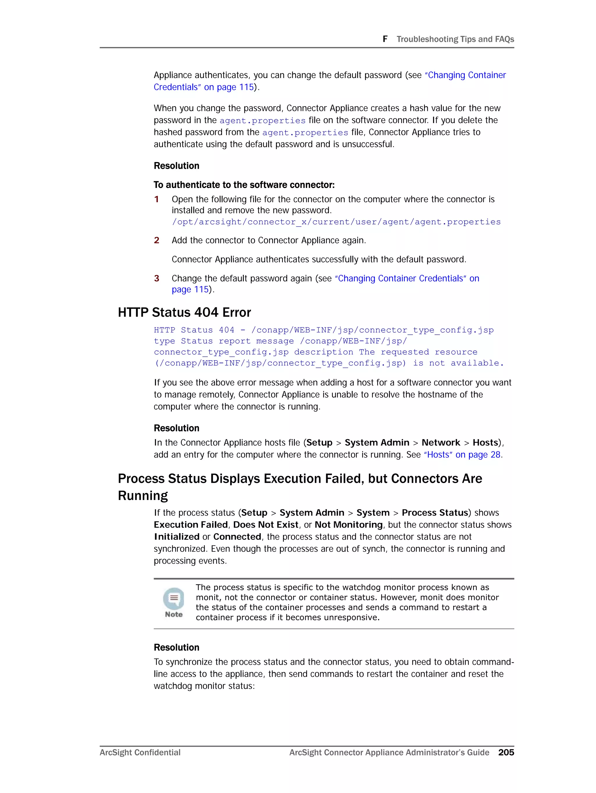 F Troubleshooting Tips and FAQs
ArcSight Confidential ArcSight Connector Appliance Administrator’s Guide 205
Appliance authenticates, you can change the default password (see “Changing Container
Credentials” on page 115).
When you change the password, Connector Appliance creates a hash value for the new
password in the agent.properties file on the software connector. If you delete the
hashed password from the agent.properties file, Connector Appliance tries to
authenticate using the default password and is unsuccessful.
Resolution
To authenticate to the software connector:
1 Open the following file for the connector on the computer where the connector is
installed and remove the new password.
/opt/arcsight/connector_x/current/user/agent/agent.properties
2 Add the connector to Connector Appliance again.
Connector Appliance authenticates successfully with the default password.
3 Change the default password again (see “Changing Container Credentials” on
page 115).
HTTP Status 404 Error
HTTP Status 404 - /conapp/WEB-INF/jsp/connector_type_config.jsp
type Status report message /conapp/WEB-INF/jsp/
connector_type_config.jsp description The requested resource
(/conapp/WEB-INF/jsp/connector_type_config.jsp) is not available.
If you see the above error message when adding a host for a software connector you want
to manage remotely, Connector Appliance is unable to resolve the hostname of the
computer where the connector is running.
Resolution
In the Connector Appliance hosts file (Setup > System Admin > Network > Hosts),
add an entry for the computer where the connector is running. See “Hosts” on page 28.
Process Status Displays Execution Failed, but Connectors Are
Running
If the process status (Setup > System Admin > System > Process Status) shows
Execution Failed, Does Not Exist, or Not Monitoring, but the connector status shows
Initialized or Connected, the process status and the connector status are not
synchronized. Even though the processes are out of synch, the connector is running and
processing events.
Resolution
To synchronize the process status and the connector status, you need to obtain command-
line access to the appliance, then send commands to restart the container and reset the
watchdog monitor status:
The process status is specific to the watchdog monitor process known as
monit, not the connector or container status. However, monit does monitor
the status of the container processes and sends a command to restart a
container process if it becomes unresponsive.
 