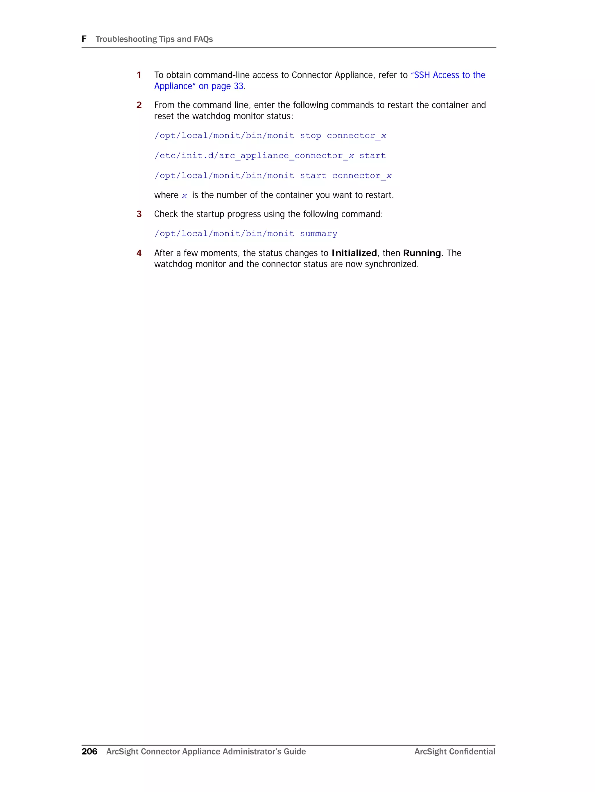 F Troubleshooting Tips and FAQs
206 ArcSight Connector Appliance Administrator’s Guide ArcSight Confidential
1 To obtain command-line access to Connector Appliance, refer to “SSH Access to the
Appliance” on page 33.
2 From the command line, enter the following commands to restart the container and
reset the watchdog monitor status:
/opt/local/monit/bin/monit stop connector_x
/etc/init.d/arc_appliance_connector_x start
/opt/local/monit/bin/monit start connector_x
where x is the number of the container you want to restart.
3 Check the startup progress using the following command:
/opt/local/monit/bin/monit summary
4 After a few moments, the status changes to Initialized, then Running. The
watchdog monitor and the connector status are now synchronized.
 
