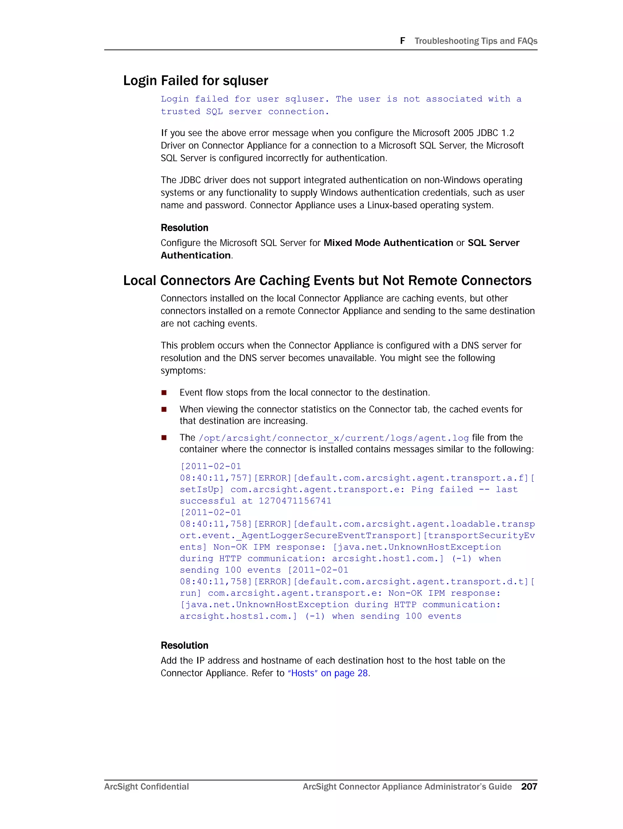 F Troubleshooting Tips and FAQs
ArcSight Confidential ArcSight Connector Appliance Administrator’s Guide 207
Login Failed for sqluser
Login failed for user sqluser. The user is not associated with a
trusted SQL server connection.
If you see the above error message when you configure the Microsoft 2005 JDBC 1.2
Driver on Connector Appliance for a connection to a Microsoft SQL Server, the Microsoft
SQL Server is configured incorrectly for authentication.
The JDBC driver does not support integrated authentication on non-Windows operating
systems or any functionality to supply Windows authentication credentials, such as user
name and password. Connector Appliance uses a Linux-based operating system.
Resolution
Configure the Microsoft SQL Server for Mixed Mode Authentication or SQL Server
Authentication.
Local Connectors Are Caching Events but Not Remote Connectors
Connectors installed on the local Connector Appliance are caching events, but other
connectors installed on a remote Connector Appliance and sending to the same destination
are not caching events.
This problem occurs when the Connector Appliance is configured with a DNS server for
resolution and the DNS server becomes unavailable. You might see the following
symptoms:
 Event flow stops from the local connector to the destination.
 When viewing the connector statistics on the Connector tab, the cached events for
that destination are increasing.
 The /opt/arcsight/connector_x/current/logs/agent.log file from the
container where the connector is installed contains messages similar to the following:
[2011-02-01
08:40:11,757][ERROR][default.com.arcsight.agent.transport.a.f][
setIsUp] com.arcsight.agent.transport.e: Ping failed -- last
successful at 1270471156741
[2011-02-01
08:40:11,758][ERROR][default.com.arcsight.agent.loadable.transp
ort.event._AgentLoggerSecureEventTransport][transportSecurityEv
ents] Non-OK IPM response: [java.net.UnknownHostException
during HTTP communication: arcsight.host1.com.] (-1) when
sending 100 events [2011-02-01
08:40:11,758][ERROR][default.com.arcsight.agent.transport.d.t][
run] com.arcsight.agent.transport.e: Non-OK IPM response:
[java.net.UnknownHostException during HTTP communication:
arcsight.hosts1.com.] (-1) when sending 100 events
Resolution
Add the IP address and hostname of each destination host to the host table on the
Connector Appliance. Refer to “Hosts” on page 28.
 