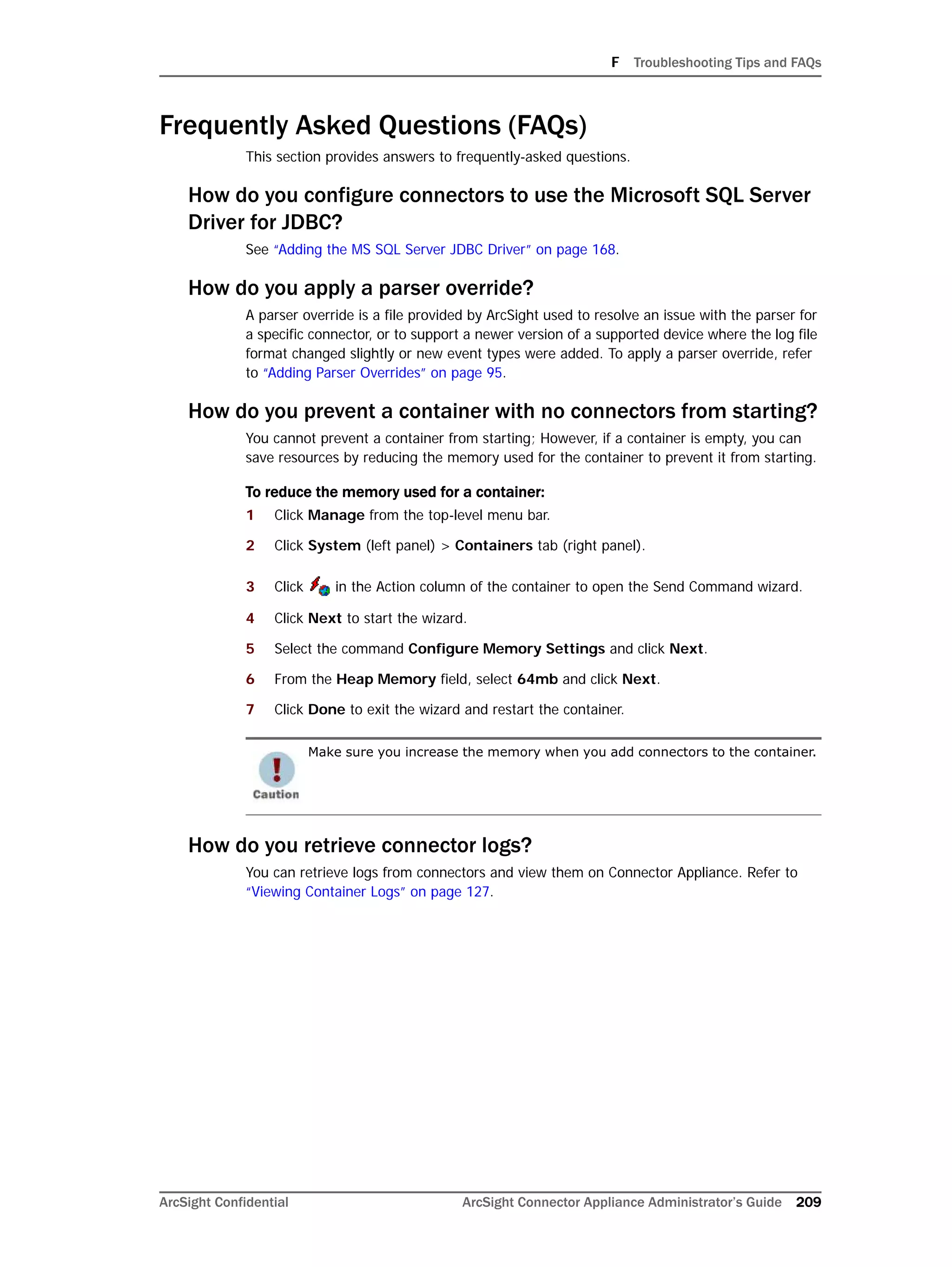 F Troubleshooting Tips and FAQs
ArcSight Confidential ArcSight Connector Appliance Administrator’s Guide 209
Frequently Asked Questions (FAQs)
This section provides answers to frequently-asked questions.
How do you configure connectors to use the Microsoft SQL Server
Driver for JDBC?
See “Adding the MS SQL Server JDBC Driver” on page 168.
How do you apply a parser override?
A parser override is a file provided by ArcSight used to resolve an issue with the parser for
a specific connector, or to support a newer version of a supported device where the log file
format changed slightly or new event types were added. To apply a parser override, refer
to “Adding Parser Overrides” on page 95.
How do you prevent a container with no connectors from starting?
You cannot prevent a container from starting; However, if a container is empty, you can
save resources by reducing the memory used for the container to prevent it from starting.
To reduce the memory used for a container:
1 Click Manage from the top-level menu bar.
2 Click System (left panel) > Containers tab (right panel).
3 Click in the Action column of the container to open the Send Command wizard.
4 Click Next to start the wizard.
5 Select the command Configure Memory Settings and click Next.
6 From the Heap Memory field, select 64mb and click Next.
7 Click Done to exit the wizard and restart the container.
How do you retrieve connector logs?
You can retrieve logs from connectors and view them on Connector Appliance. Refer to
“Viewing Container Logs” on page 127.
Make sure you increase the memory when you add connectors to the container.
 