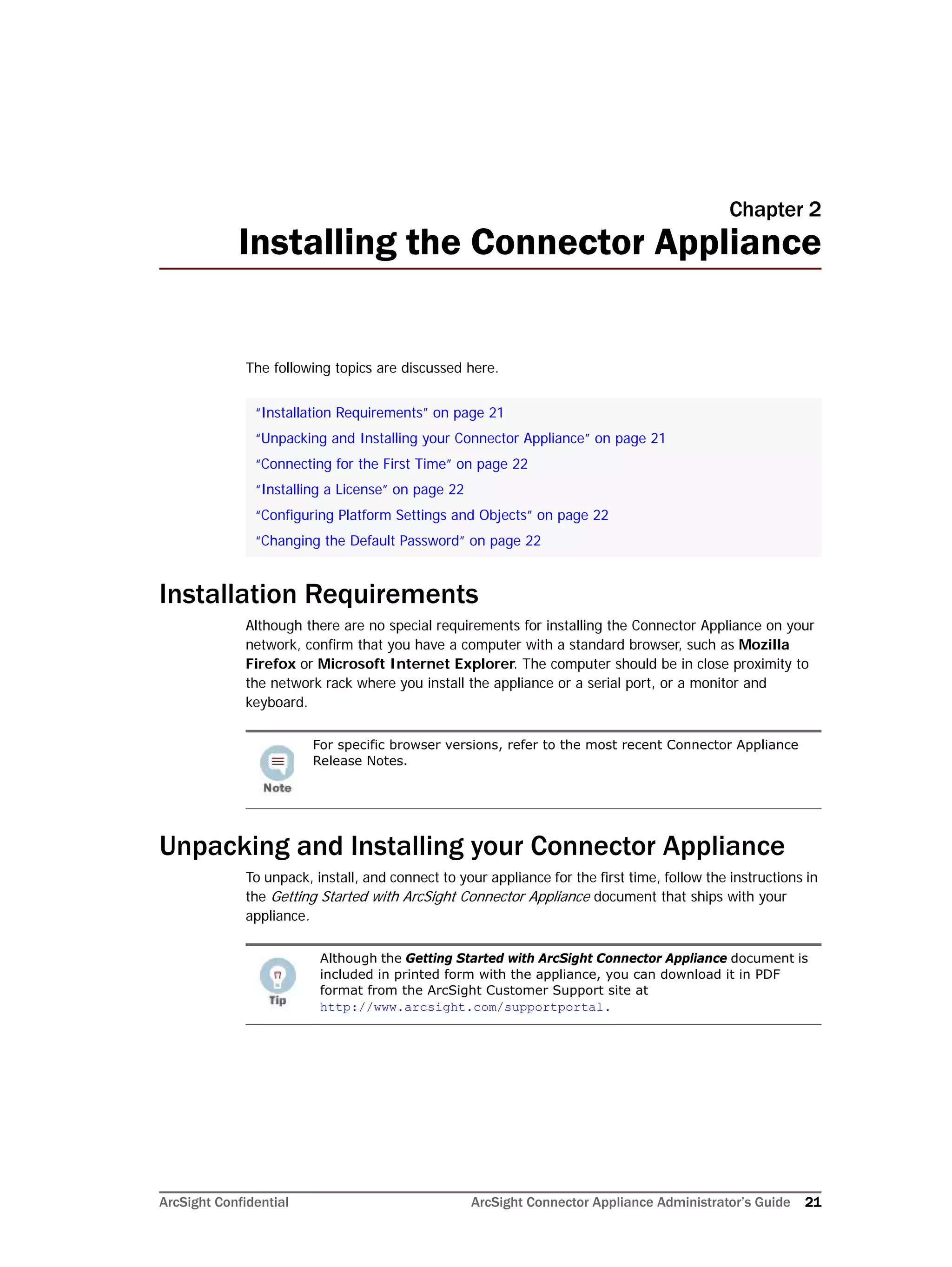 ArcSight Confidential ArcSight Connector Appliance Administrator’s Guide 21
Chapter 2
Installing the Connector Appliance
The following topics are discussed here.
Installation Requirements
Although there are no special requirements for installing the Connector Appliance on your
network, confirm that you have a computer with a standard browser, such as Mozilla
Firefox or Microsoft Internet Explorer. The computer should be in close proximity to
the network rack where you install the appliance or a serial port, or a monitor and
keyboard.
Unpacking and Installing your Connector Appliance
To unpack, install, and connect to your appliance for the first time, follow the instructions in
the Getting Started with ArcSight Connector Appliance document that ships with your
appliance.
“Installation Requirements” on page 21
“Unpacking and Installing your Connector Appliance” on page 21
“Connecting for the First Time” on page 22
“Installing a License” on page 22
“Configuring Platform Settings and Objects” on page 22
“Changing the Default Password” on page 22
For specific browser versions, refer to the most recent Connector Appliance
Release Notes.
Although the Getting Started with ArcSight Connector Appliance document is
included in printed form with the appliance, you can download it in PDF
format from the ArcSight Customer Support site at
http://www.arcsight.com/supportportal.
 