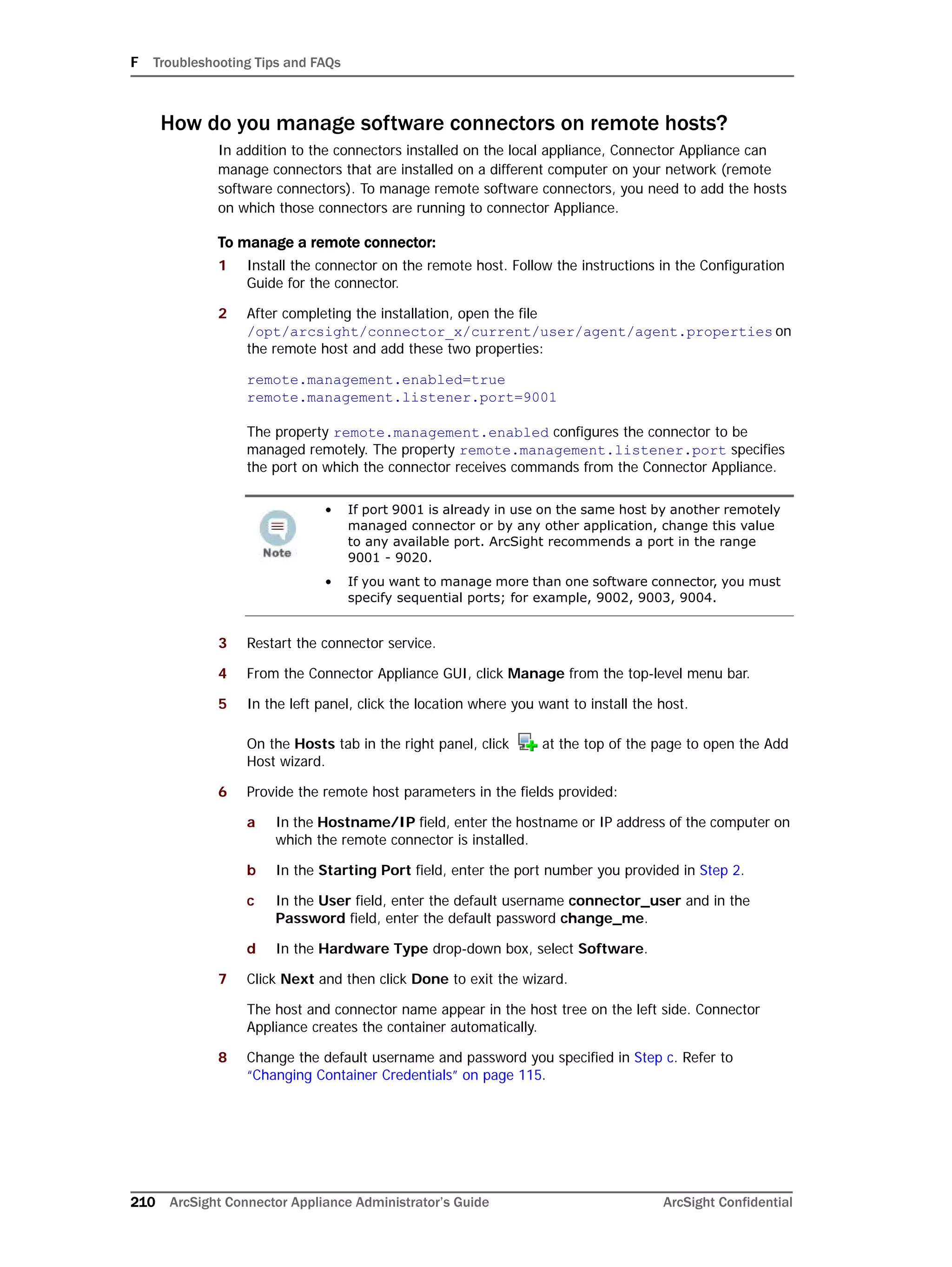 F Troubleshooting Tips and FAQs
210 ArcSight Connector Appliance Administrator’s Guide ArcSight Confidential
How do you manage software connectors on remote hosts?
In addition to the connectors installed on the local appliance, Connector Appliance can
manage connectors that are installed on a different computer on your network (remote
software connectors). To manage remote software connectors, you need to add the hosts
on which those connectors are running to connector Appliance.
To manage a remote connector:
1 Install the connector on the remote host. Follow the instructions in the Configuration
Guide for the connector.
2 After completing the installation, open the file
/opt/arcsight/connector_x/current/user/agent/agent.properties on
the remote host and add these two properties:
remote.management.enabled=true
remote.management.listener.port=9001
The property remote.management.enabled configures the connector to be
managed remotely. The property remote.management.listener.port specifies
the port on which the connector receives commands from the Connector Appliance.
3 Restart the connector service.
4 From the Connector Appliance GUI, click Manage from the top-level menu bar.
5 In the left panel, click the location where you want to install the host.
On the Hosts tab in the right panel, click at the top of the page to open the Add
Host wizard.
6 Provide the remote host parameters in the fields provided:
a In the Hostname/IP field, enter the hostname or IP address of the computer on
which the remote connector is installed.
b In the Starting Port field, enter the port number you provided in Step 2.
c In the User field, enter the default username connector_user and in the
Password field, enter the default password change_me.
d In the Hardware Type drop-down box, select Software.
7 Click Next and then click Done to exit the wizard.
The host and connector name appear in the host tree on the left side. Connector
Appliance creates the container automatically.
8 Change the default username and password you specified in Step c. Refer to
“Changing Container Credentials” on page 115.
• If port 9001 is already in use on the same host by another remotely
managed connector or by any other application, change this value
to any available port. ArcSight recommends a port in the range
9001 - 9020.
• If you want to manage more than one software connector, you must
specify sequential ports; for example, 9002, 9003, 9004.
 