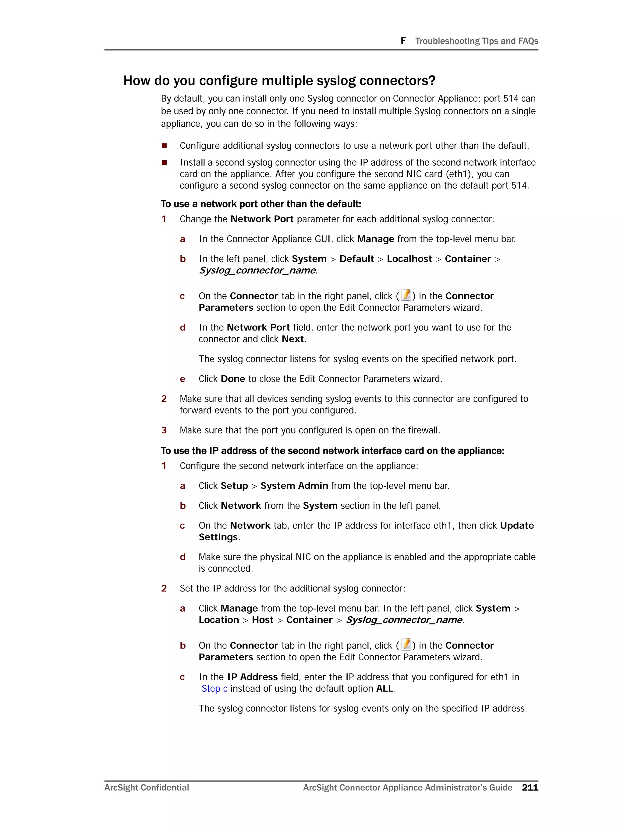 F Troubleshooting Tips and FAQs
ArcSight Confidential ArcSight Connector Appliance Administrator’s Guide 211
How do you configure multiple syslog connectors?
By default, you can install only one Syslog connector on Connector Appliance; port 514 can
be used by only one connector. If you need to install multiple Syslog connectors on a single
appliance, you can do so in the following ways:
 Configure additional syslog connectors to use a network port other than the default.
 Install a second syslog connector using the IP address of the second network interface
card on the appliance. After you configure the second NIC card (eth1), you can
configure a second syslog connector on the same appliance on the default port 514.
To use a network port other than the default:
1 Change the Network Port parameter for each additional syslog connector:
a In the Connector Appliance GUI, click Manage from the top-level menu bar.
b In the left panel, click System > Default > Localhost > Container >
Syslog_connector_name.
c On the Connector tab in the right panel, click ( ) in the Connector
Parameters section to open the Edit Connector Parameters wizard.
d In the Network Port field, enter the network port you want to use for the
connector and click Next.
The syslog connector listens for syslog events on the specified network port.
e Click Done to close the Edit Connector Parameters wizard.
2 Make sure that all devices sending syslog events to this connector are configured to
forward events to the port you configured.
3 Make sure that the port you configured is open on the firewall.
To use the IP address of the second network interface card on the appliance:
1 Configure the second network interface on the appliance:
a Click Setup > System Admin from the top-level menu bar.
b Click Network from the System section in the left panel.
c On the Network tab, enter the IP address for interface eth1, then click Update
Settings.
d Make sure the physical NIC on the appliance is enabled and the appropriate cable
is connected.
2 Set the IP address for the additional syslog connector:
a Click Manage from the top-level menu bar. In the left panel, click System >
Location > Host > Container > Syslog_connector_name.
b On the Connector tab in the right panel, click ( ) in the Connector
Parameters section to open the Edit Connector Parameters wizard.
c In the IP Address field, enter the IP address that you configured for eth1 in
Step c instead of using the default option ALL.
The syslog connector listens for syslog events only on the specified IP address.
 