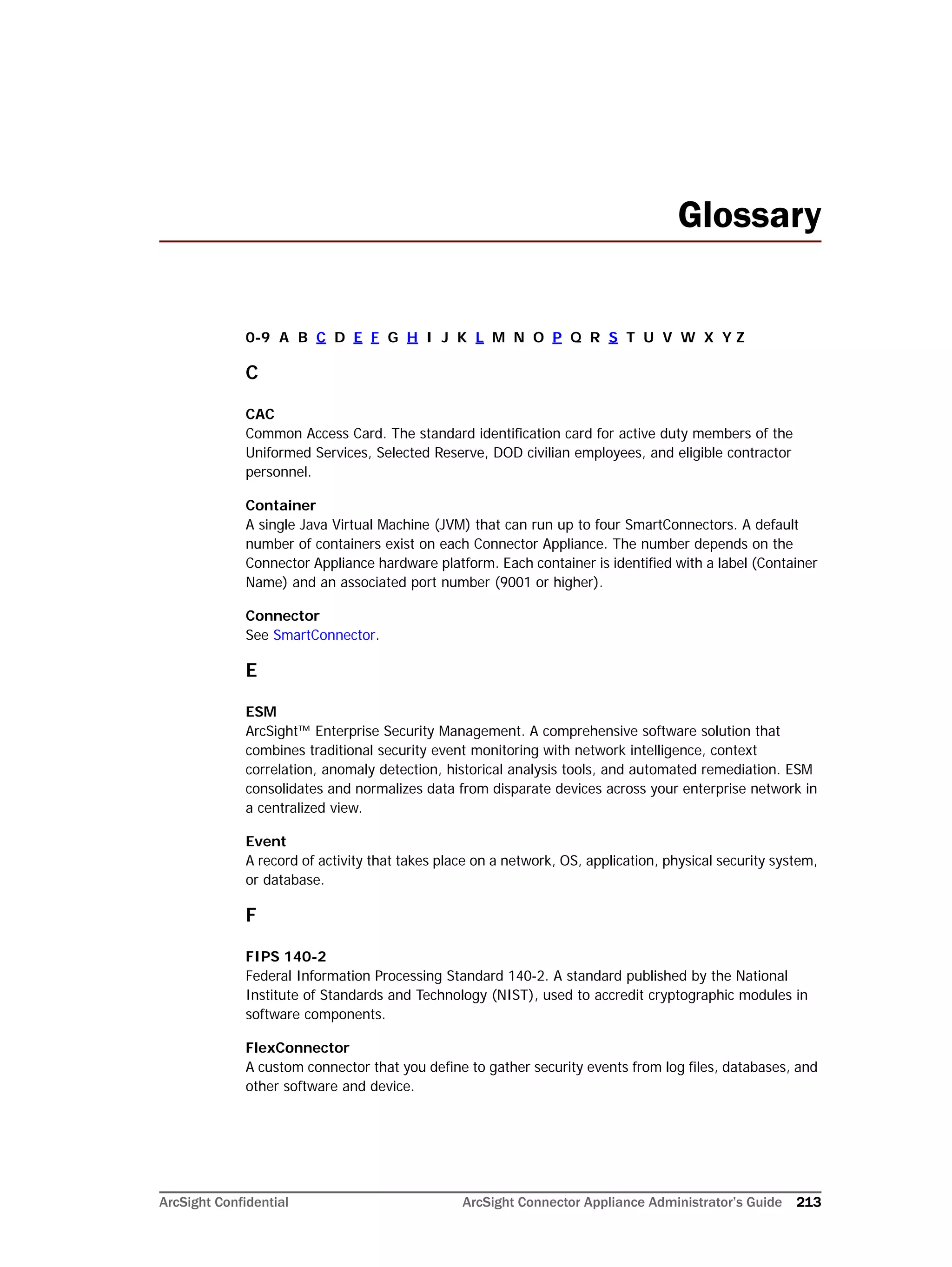 ArcSight Confidential ArcSight Connector Appliance Administrator’s Guide 213
Glossary
0-9 A B C D E F G H I J K L M N O P Q R S T U V W X Y Z
C
CAC
Common Access Card. The standard identification card for active duty members of the
Uniformed Services, Selected Reserve, DOD civilian employees, and eligible contractor
personnel.
Container
A single Java Virtual Machine (JVM) that can run up to four SmartConnectors. A default
number of containers exist on each Connector Appliance. The number depends on the
Connector Appliance hardware platform. Each container is identified with a label (Container
Name) and an associated port number (9001 or higher).
Connector
See SmartConnector.
E
ESM
ArcSight™ Enterprise Security Management. A comprehensive software solution that
combines traditional security event monitoring with network intelligence, context
correlation, anomaly detection, historical analysis tools, and automated remediation. ESM
consolidates and normalizes data from disparate devices across your enterprise network in
a centralized view.
Event
A record of activity that takes place on a network, OS, application, physical security system,
or database.
F
FIPS 140-2
Federal Information Processing Standard 140-2. A standard published by the National
Institute of Standards and Technology (NIST), used to accredit cryptographic modules in
software components.
FlexConnector
A custom connector that you define to gather security events from log files, databases, and
other software and device.
 