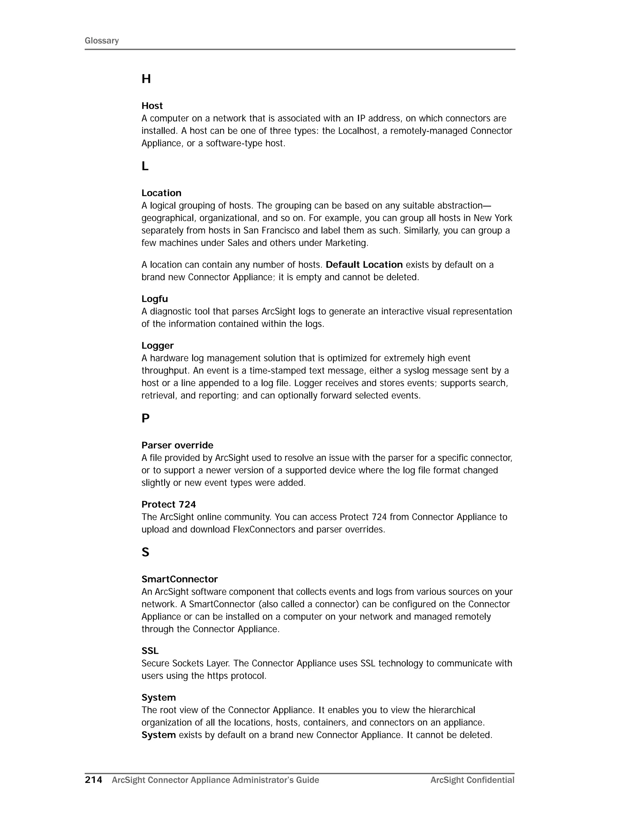 Glossary
214 ArcSight Connector Appliance Administrator’s Guide ArcSight Confidential
H
Host
A computer on a network that is associated with an IP address, on which connectors are
installed. A host can be one of three types: the Localhost, a remotely-managed Connector
Appliance, or a software-type host.
L
Location
A logical grouping of hosts. The grouping can be based on any suitable abstraction—
geographical, organizational, and so on. For example, you can group all hosts in New York
separately from hosts in San Francisco and label them as such. Similarly, you can group a
few machines under Sales and others under Marketing.
A location can contain any number of hosts. Default Location exists by default on a
brand new Connector Appliance; it is empty and cannot be deleted.
Logfu
A diagnostic tool that parses ArcSight logs to generate an interactive visual representation
of the information contained within the logs.
Logger
A hardware log management solution that is optimized for extremely high event
throughput. An event is a time-stamped text message, either a syslog message sent by a
host or a line appended to a log file. Logger receives and stores events; supports search,
retrieval, and reporting; and can optionally forward selected events.
P
Parser override
A file provided by ArcSight used to resolve an issue with the parser for a specific connector,
or to support a newer version of a supported device where the log file format changed
slightly or new event types were added.
Protect 724
The ArcSight online community. You can access Protect 724 from Connector Appliance to
upload and download FlexConnectors and parser overrides.
S
SmartConnector
An ArcSight software component that collects events and logs from various sources on your
network. A SmartConnector (also called a connector) can be configured on the Connector
Appliance or can be installed on a computer on your network and managed remotely
through the Connector Appliance.
SSL
Secure Sockets Layer. The Connector Appliance uses SSL technology to communicate with
users using the https protocol.
System
The root view of the Connector Appliance. It enables you to view the hierarchical
organization of all the locations, hosts, containers, and connectors on an appliance.
System exists by default on a brand new Connector Appliance. It cannot be deleted.
 