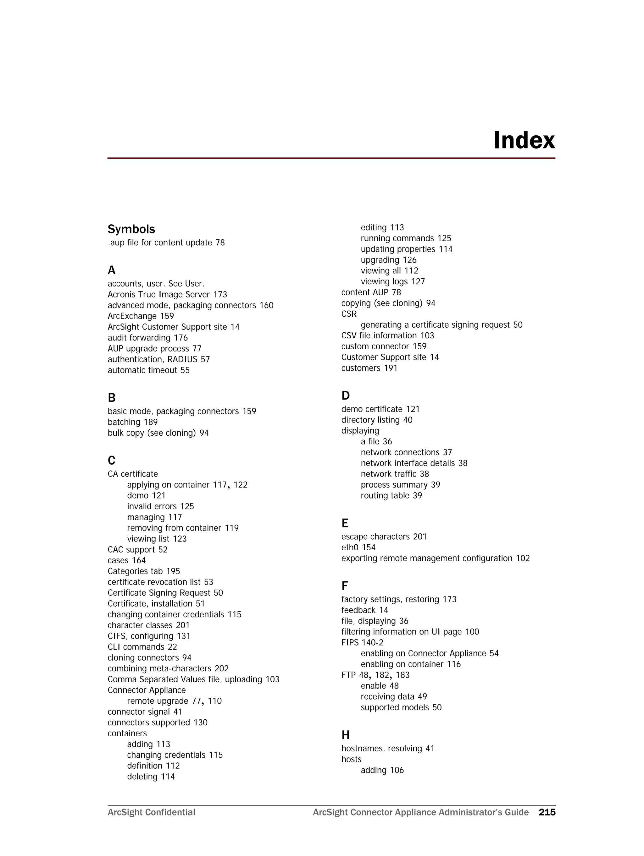 ArcSight Confidential ArcSight Connector Appliance Administrator’s Guide 215
Symbols
.aup file for content update 78
A
accounts, user. See User.
Acronis True Image Server 173
advanced mode, packaging connectors 160
ArcExchange 159
ArcSight Customer Support site 14
audit forwarding 176
AUP upgrade process 77
authentication, RADIUS 57
automatic timeout 55
B
basic mode, packaging connectors 159
batching 189
bulk copy (see cloning) 94
C
CA certificate
applying on container 117, 122
demo 121
invalid errors 125
managing 117
removing from container 119
viewing list 123
CAC support 52
cases 164
Categories tab 195
certificate revocation list 53
Certificate Signing Request 50
Certificate, installation 51
changing container credentials 115
character classes 201
CIFS, configuring 131
CLI commands 22
cloning connectors 94
combining meta-characters 202
Comma Separated Values file, uploading 103
Connector Appliance
remote upgrade 77, 110
connector signal 41
connectors supported 130
containers
adding 113
changing credentials 115
definition 112
deleting 114
editing 113
running commands 125
updating properties 114
upgrading 126
viewing all 112
viewing logs 127
content AUP 78
copying (see cloning) 94
CSR
generating a certificate signing request 50
CSV file information 103
custom connector 159
Customer Support site 14
customers 191
D
demo certificate 121
directory listing 40
displaying
a file 36
network connections 37
network interface details 38
network traffic 38
process summary 39
routing table 39
E
escape characters 201
eth0 154
exporting remote management configuration 102
F
factory settings, restoring 173
feedback 14
file, displaying 36
filtering information on UI page 100
FIPS 140-2
enabling on Connector Appliance 54
enabling on container 116
FTP 48, 182, 183
enable 48
receiving data 49
supported models 50
H
hostnames, resolving 41
hosts
adding 106
Index
 