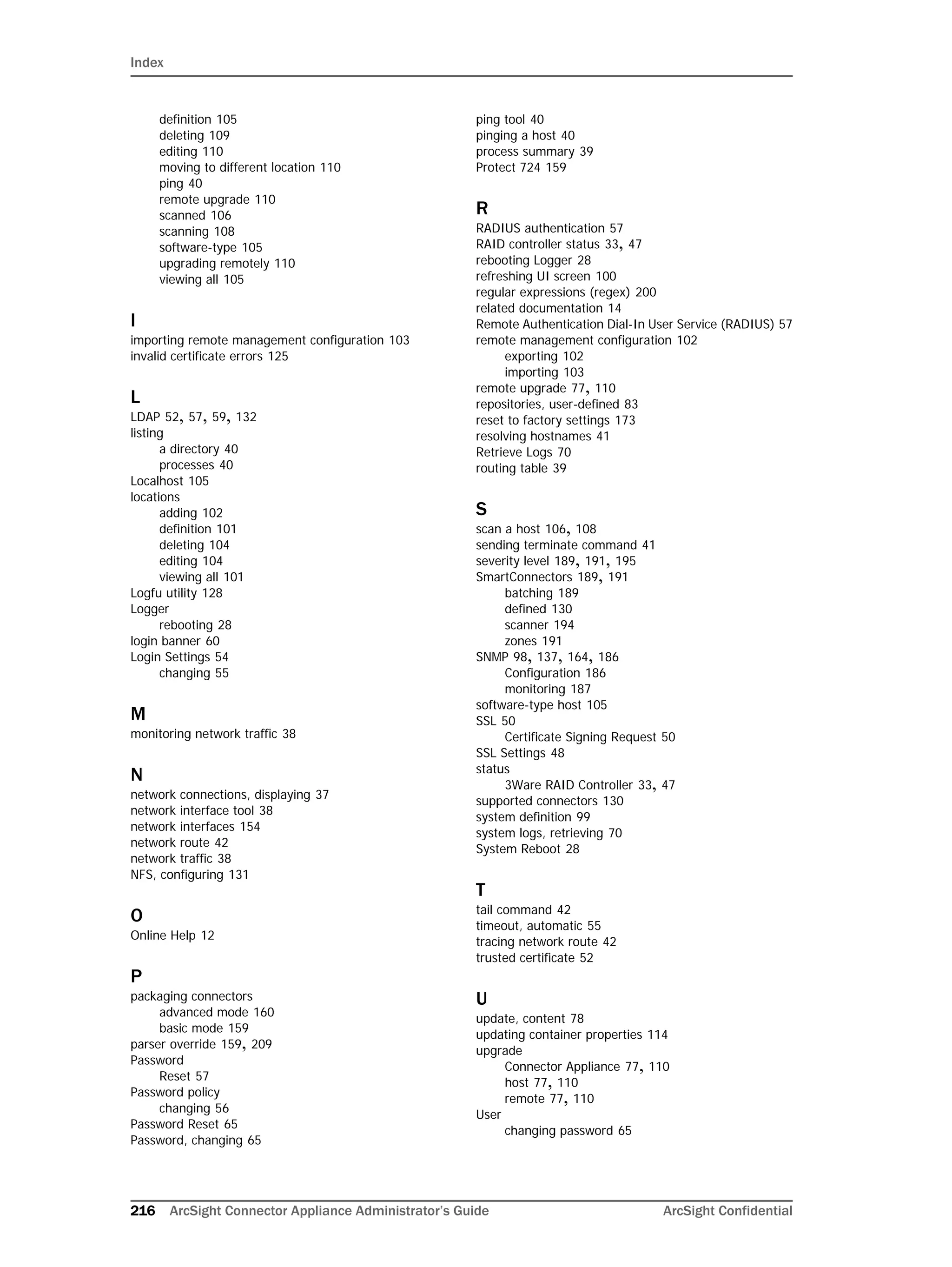 Index
216 ArcSight Connector Appliance Administrator’s Guide ArcSight Confidential
definition 105
deleting 109
editing 110
moving to different location 110
ping 40
remote upgrade 110
scanned 106
scanning 108
software-type 105
upgrading remotely 110
viewing all 105
I
importing remote management configuration 103
invalid certificate errors 125
L
LDAP 52, 57, 59, 132
listing
a directory 40
processes 40
Localhost 105
locations
adding 102
definition 101
deleting 104
editing 104
viewing all 101
Logfu utility 128
Logger
rebooting 28
login banner 60
Login Settings 54
changing 55
M
monitoring network traffic 38
N
network connections, displaying 37
network interface tool 38
network interfaces 154
network route 42
network traffic 38
NFS, configuring 131
O
Online Help 12
P
packaging connectors
advanced mode 160
basic mode 159
parser override 159, 209
Password
Reset 57
Password policy
changing 56
Password Reset 65
Password, changing 65
ping tool 40
pinging a host 40
process summary 39
Protect 724 159
R
RADIUS authentication 57
RAID controller status 33, 47
rebooting Logger 28
refreshing UI screen 100
regular expressions (regex) 200
related documentation 14
Remote Authentication Dial-In User Service (RADIUS) 57
remote management configuration 102
exporting 102
importing 103
remote upgrade 77, 110
repositories, user-defined 83
reset to factory settings 173
resolving hostnames 41
Retrieve Logs 70
routing table 39
S
scan a host 106, 108
sending terminate command 41
severity level 189, 191, 195
SmartConnectors 189, 191
batching 189
defined 130
scanner 194
zones 191
SNMP 98, 137, 164, 186
Configuration 186
monitoring 187
software-type host 105
SSL 50
Certificate Signing Request 50
SSL Settings 48
status
3Ware RAID Controller 33, 47
supported connectors 130
system definition 99
system logs, retrieving 70
System Reboot 28
T
tail command 42
timeout, automatic 55
tracing network route 42
trusted certificate 52
U
update, content 78
updating container properties 114
upgrade
Connector Appliance 77, 110
host 77, 110
remote 77, 110
User
changing password 65
 