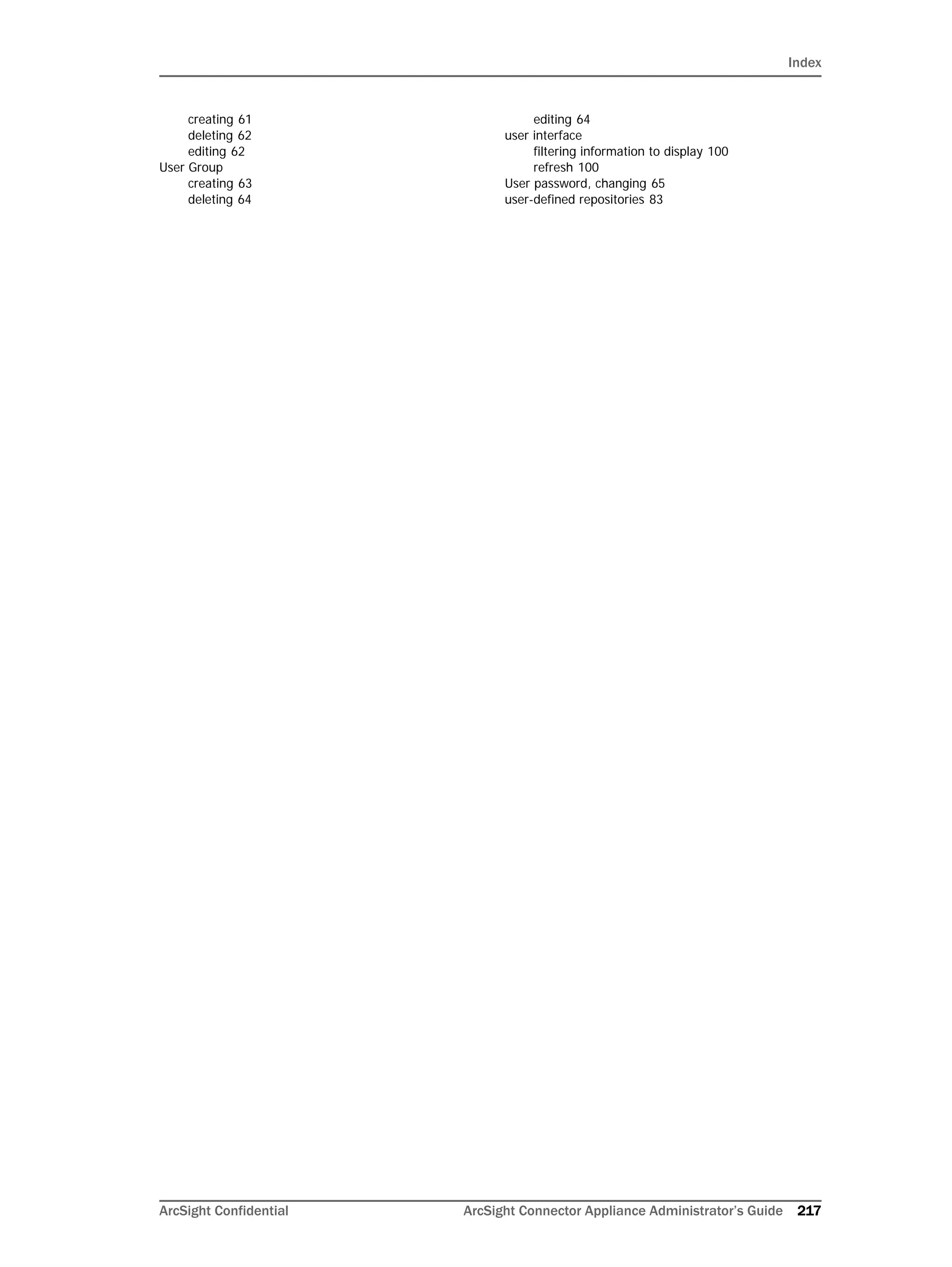 Index
ArcSight Confidential ArcSight Connector Appliance Administrator’s Guide 217
creating 61
deleting 62
editing 62
User Group
creating 63
deleting 64
editing 64
user interface
filtering information to display 100
refresh 100
User password, changing 65
user-defined repositories 83
 