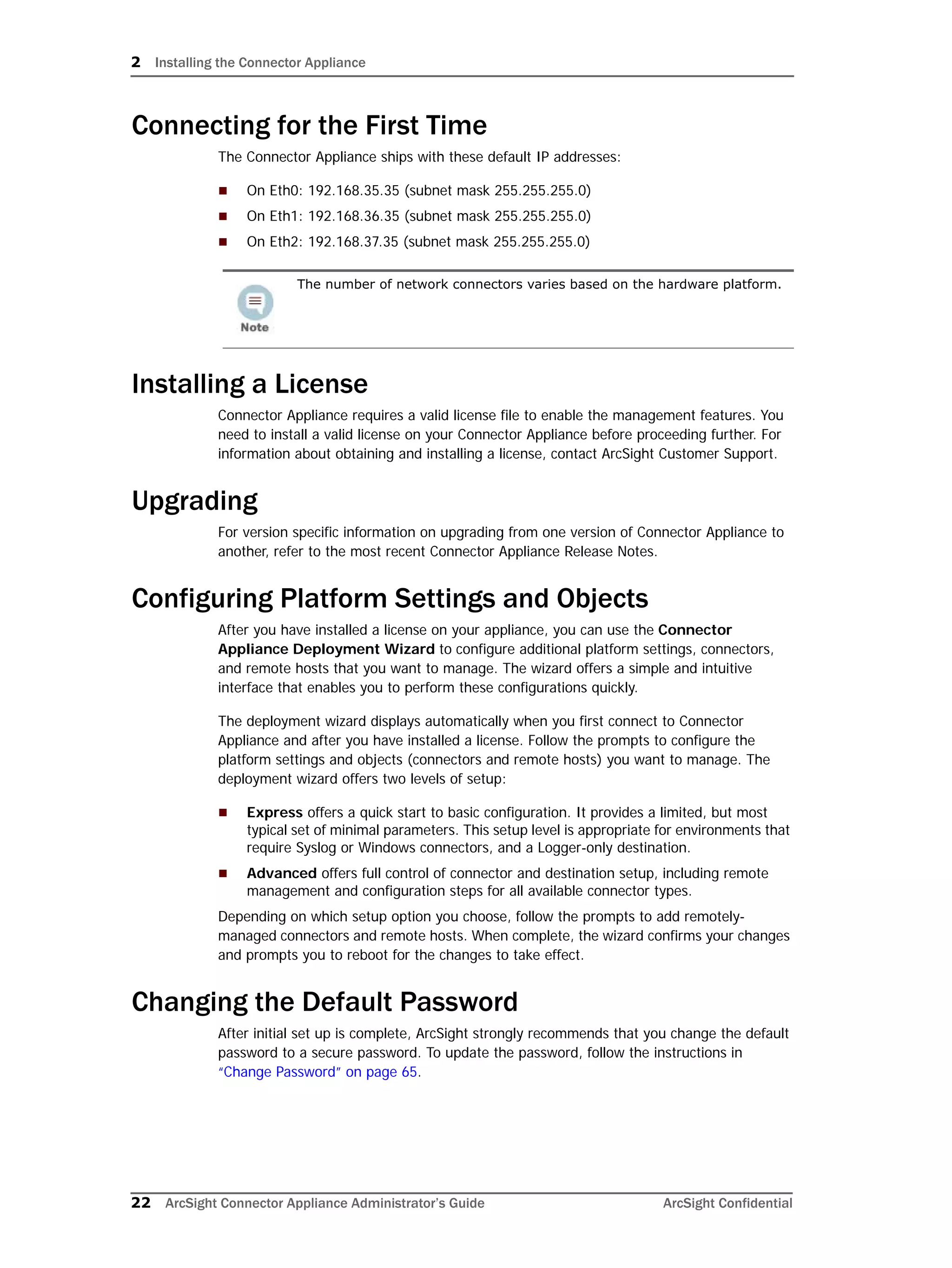 2 Installing the Connector Appliance
22 ArcSight Connector Appliance Administrator’s Guide ArcSight Confidential
Connecting for the First Time
The Connector Appliance ships with these default IP addresses:
 On Eth0: 192.168.35.35 (subnet mask 255.255.255.0)
 On Eth1: 192.168.36.35 (subnet mask 255.255.255.0)
 On Eth2: 192.168.37.35 (subnet mask 255.255.255.0)
Installing a License
Connector Appliance requires a valid license file to enable the management features. You
need to install a valid license on your Connector Appliance before proceeding further. For
information about obtaining and installing a license, contact ArcSight Customer Support.
Upgrading
For version specific information on upgrading from one version of Connector Appliance to
another, refer to the most recent Connector Appliance Release Notes.
Configuring Platform Settings and Objects
After you have installed a license on your appliance, you can use the Connector
Appliance Deployment Wizard to configure additional platform settings, connectors,
and remote hosts that you want to manage. The wizard offers a simple and intuitive
interface that enables you to perform these configurations quickly.
The deployment wizard displays automatically when you first connect to Connector
Appliance and after you have installed a license. Follow the prompts to configure the
platform settings and objects (connectors and remote hosts) you want to manage. The
deployment wizard offers two levels of setup:
 Express offers a quick start to basic configuration. It provides a limited, but most
typical set of minimal parameters. This setup level is appropriate for environments that
require Syslog or Windows connectors, and a Logger-only destination.
 Advanced offers full control of connector and destination setup, including remote
management and configuration steps for all available connector types.
Depending on which setup option you choose, follow the prompts to add remotely-
managed connectors and remote hosts. When complete, the wizard confirms your changes
and prompts you to reboot for the changes to take effect.
Changing the Default Password
After initial set up is complete, ArcSight strongly recommends that you change the default
password to a secure password. To update the password, follow the instructions in
“Change Password” on page 65.
The number of network connectors varies based on the hardware platform.
 