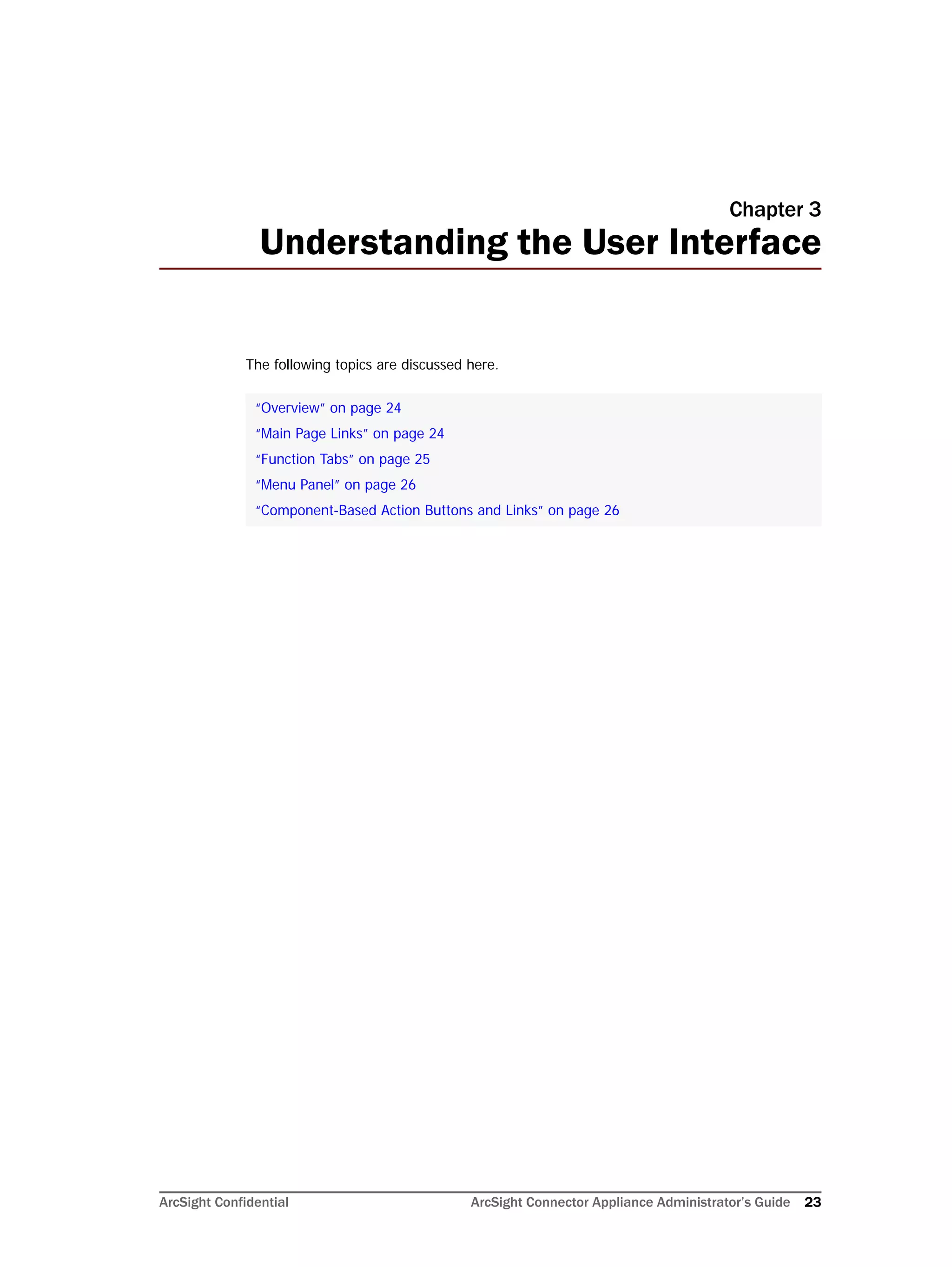 ArcSight Confidential ArcSight Connector Appliance Administrator’s Guide 23
Chapter 3
Understanding the User Interface
The following topics are discussed here.
“Overview” on page 24
“Main Page Links” on page 24
“Function Tabs” on page 25
“Menu Panel” on page 26
“Component-Based Action Buttons and Links” on page 26
 
