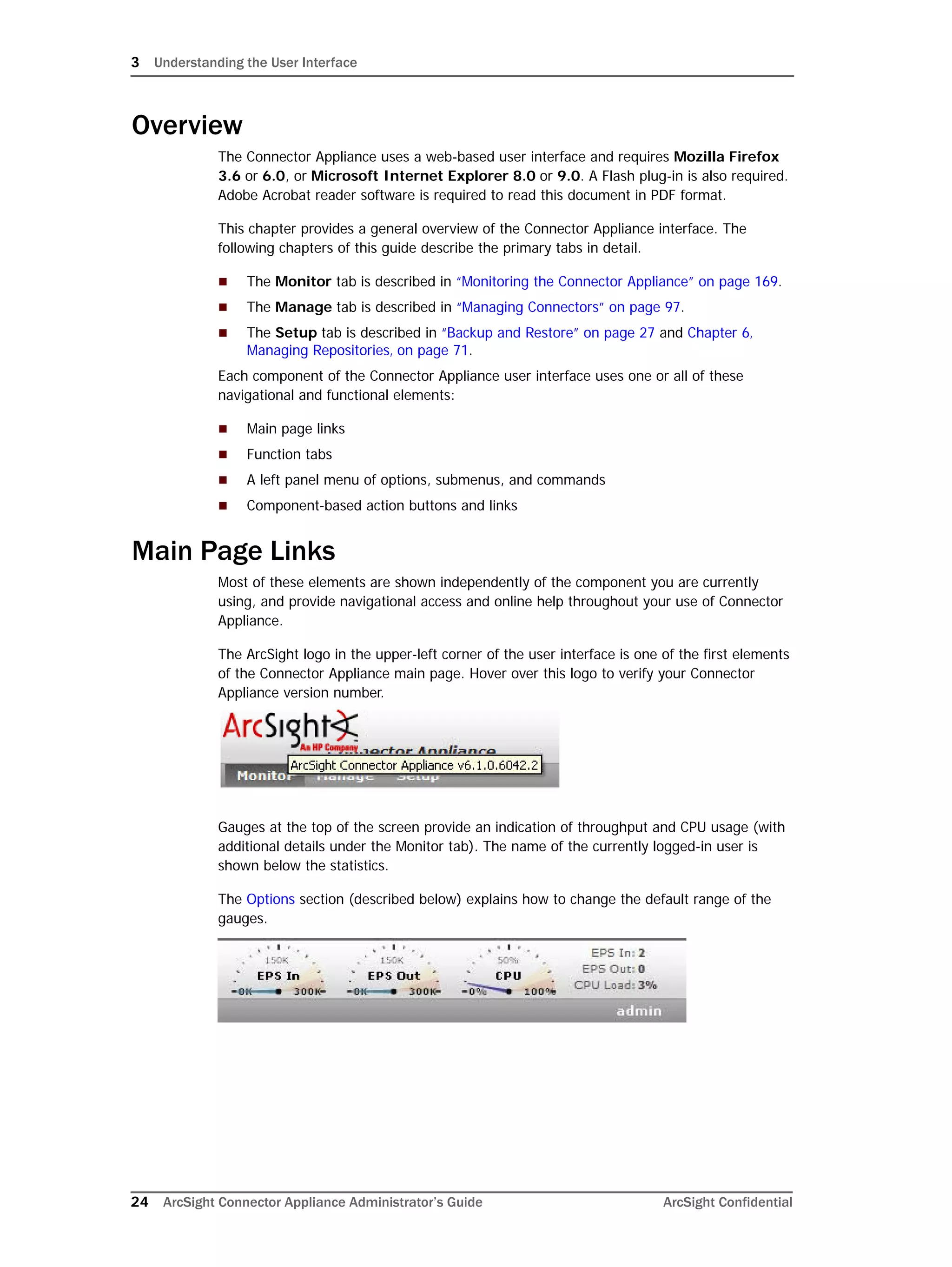 3 Understanding the User Interface
24 ArcSight Connector Appliance Administrator’s Guide ArcSight Confidential
Overview
The Connector Appliance uses a web-based user interface and requires Mozilla Firefox
3.6 or 6.0, or Microsoft Internet Explorer 8.0 or 9.0. A Flash plug-in is also required.
Adobe Acrobat reader software is required to read this document in PDF format.
This chapter provides a general overview of the Connector Appliance interface. The
following chapters of this guide describe the primary tabs in detail.
 The Monitor tab is described in “Monitoring the Connector Appliance” on page 169.
 The Manage tab is described in “Managing Connectors” on page 97.
 The Setup tab is described in “Backup and Restore” on page 27 and Chapter 6‚
Managing Repositories‚ on page 71.
Each component of the Connector Appliance user interface uses one or all of these
navigational and functional elements:
 Main page links
 Function tabs
 A left panel menu of options, submenus, and commands
 Component-based action buttons and links
Main Page Links
Most of these elements are shown independently of the component you are currently
using, and provide navigational access and online help throughout your use of Connector
Appliance.
The ArcSight logo in the upper-left corner of the user interface is one of the first elements
of the Connector Appliance main page. Hover over this logo to verify your Connector
Appliance version number.
Gauges at the top of the screen provide an indication of throughput and CPU usage (with
additional details under the Monitor tab). The name of the currently logged-in user is
shown below the statistics.
The Options section (described below) explains how to change the default range of the
gauges.
 