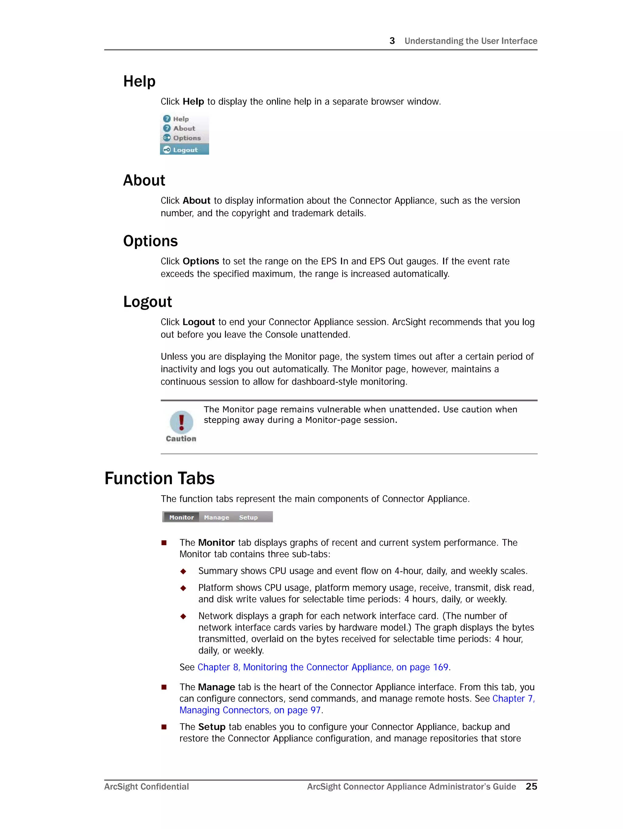 3 Understanding the User Interface
ArcSight Confidential ArcSight Connector Appliance Administrator’s Guide 25
Help
Click Help to display the online help in a separate browser window.
About
Click About to display information about the Connector Appliance, such as the version
number, and the copyright and trademark details.
Options
Click Options to set the range on the EPS In and EPS Out gauges. If the event rate
exceeds the specified maximum, the range is increased automatically.
Logout
Click Logout to end your Connector Appliance session. ArcSight recommends that you log
out before you leave the Console unattended.
Unless you are displaying the Monitor page, the system times out after a certain period of
inactivity and logs you out automatically. The Monitor page, however, maintains a
continuous session to allow for dashboard-style monitoring.
Function Tabs
The function tabs represent the main components of Connector Appliance.
 The Monitor tab displays graphs of recent and current system performance. The
Monitor tab contains three sub-tabs:
 Summary shows CPU usage and event flow on 4-hour, daily, and weekly scales.
 Platform shows CPU usage, platform memory usage, receive, transmit, disk read,
and disk write values for selectable time periods: 4 hours, daily, or weekly.
 Network displays a graph for each network interface card. (The number of
network interface cards varies by hardware model.) The graph displays the bytes
transmitted, overlaid on the bytes received for selectable time periods: 4 hour,
daily, or weekly.
See Chapter 8‚ Monitoring the Connector Appliance‚ on page 169.
 The Manage tab is the heart of the Connector Appliance interface. From this tab, you
can configure connectors, send commands, and manage remote hosts. See Chapter 7‚
Managing Connectors‚ on page 97.
 The Setup tab enables you to configure your Connector Appliance, backup and
restore the Connector Appliance configuration, and manage repositories that store
The Monitor page remains vulnerable when unattended. Use caution when
stepping away during a Monitor-page session.
 