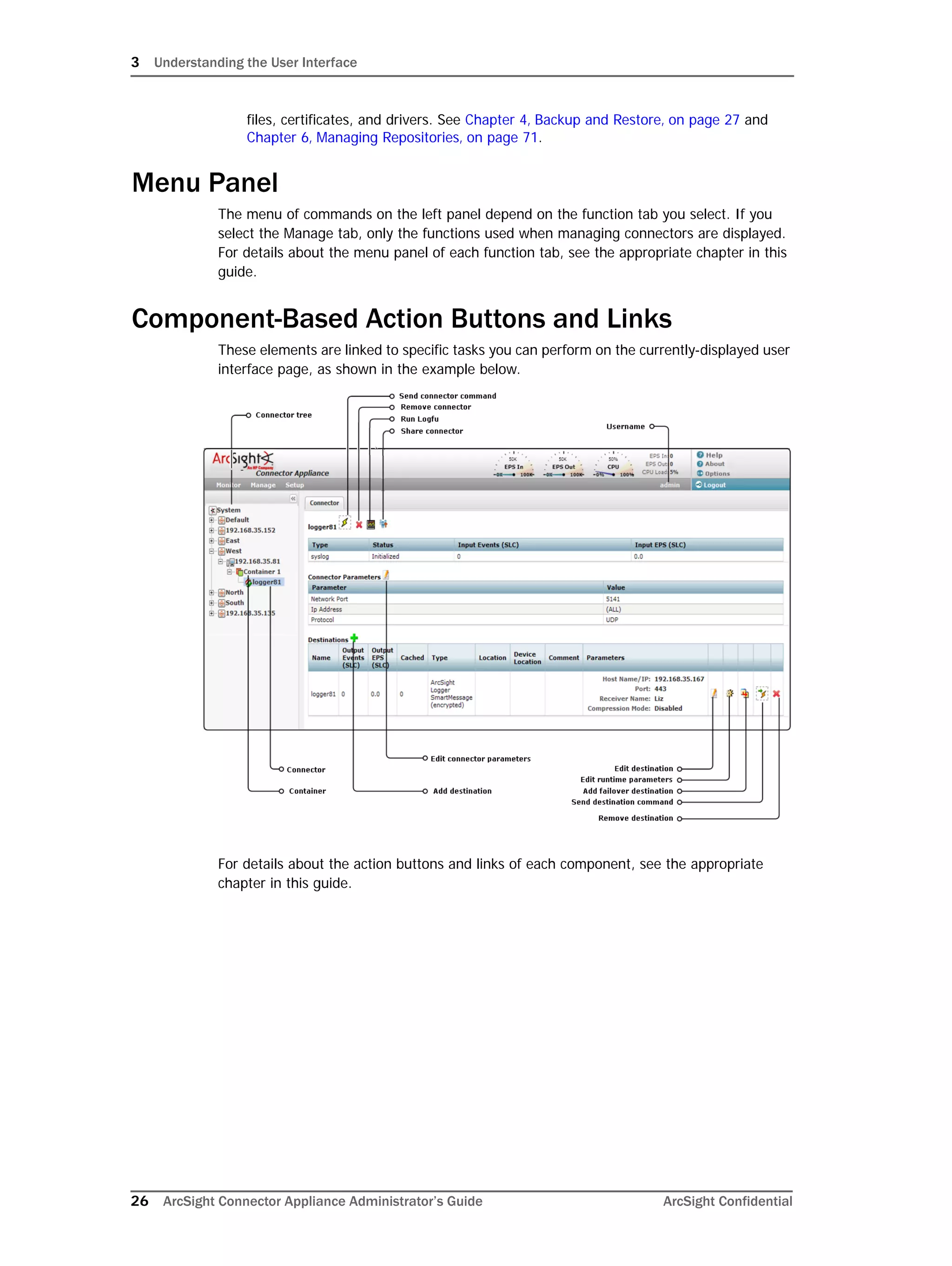 3 Understanding the User Interface
26 ArcSight Connector Appliance Administrator’s Guide ArcSight Confidential
files, certificates, and drivers. See Chapter 4‚ Backup and Restore‚ on page 27 and
Chapter 6‚ Managing Repositories‚ on page 71.
Menu Panel
The menu of commands on the left panel depend on the function tab you select. If you
select the Manage tab, only the functions used when managing connectors are displayed.
For details about the menu panel of each function tab, see the appropriate chapter in this
guide.
Component-Based Action Buttons and Links
These elements are linked to specific tasks you can perform on the currently-displayed user
interface page, as shown in the example below.
For details about the action buttons and links of each component, see the appropriate
chapter in this guide.
 