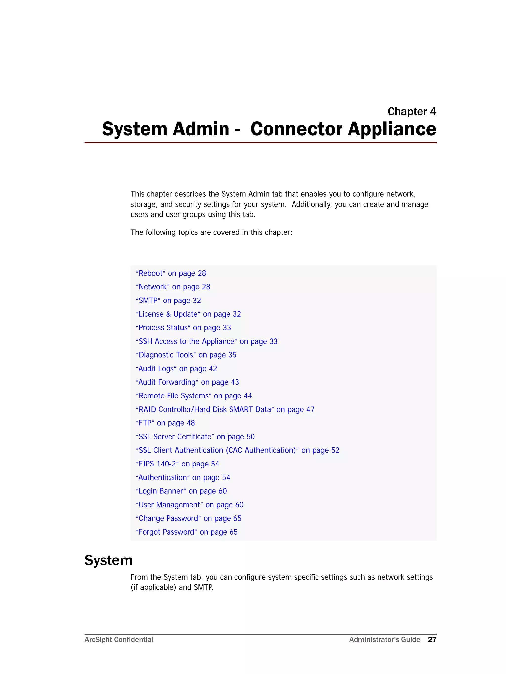 ArcSight Confidential Administrator’s Guide 27
Chapter 4
System Admin - Connector Appliance
This chapter describes the System Admin tab that enables you to configure network,
storage, and security settings for your system. Additionally, you can create and manage
users and user groups using this tab.
The following topics are covered in this chapter:
System
From the System tab, you can configure system specific settings such as network settings
(if applicable) and SMTP.
“Reboot” on page 28
“Network” on page 28
“SMTP” on page 32
“License & Update” on page 32
“Process Status” on page 33
“SSH Access to the Appliance” on page 33
“Diagnostic Tools” on page 35
“Audit Logs” on page 42
“Audit Forwarding” on page 43
“Remote File Systems” on page 44
“RAID Controller/Hard Disk SMART Data” on page 47
“FTP” on page 48
“SSL Server Certificate” on page 50
“SSL Client Authentication (CAC Authentication)” on page 52
“FIPS 140-2” on page 54
“Authentication” on page 54
“Login Banner” on page 60
“User Management” on page 60
“Change Password” on page 65
“Forgot Password” on page 65
 