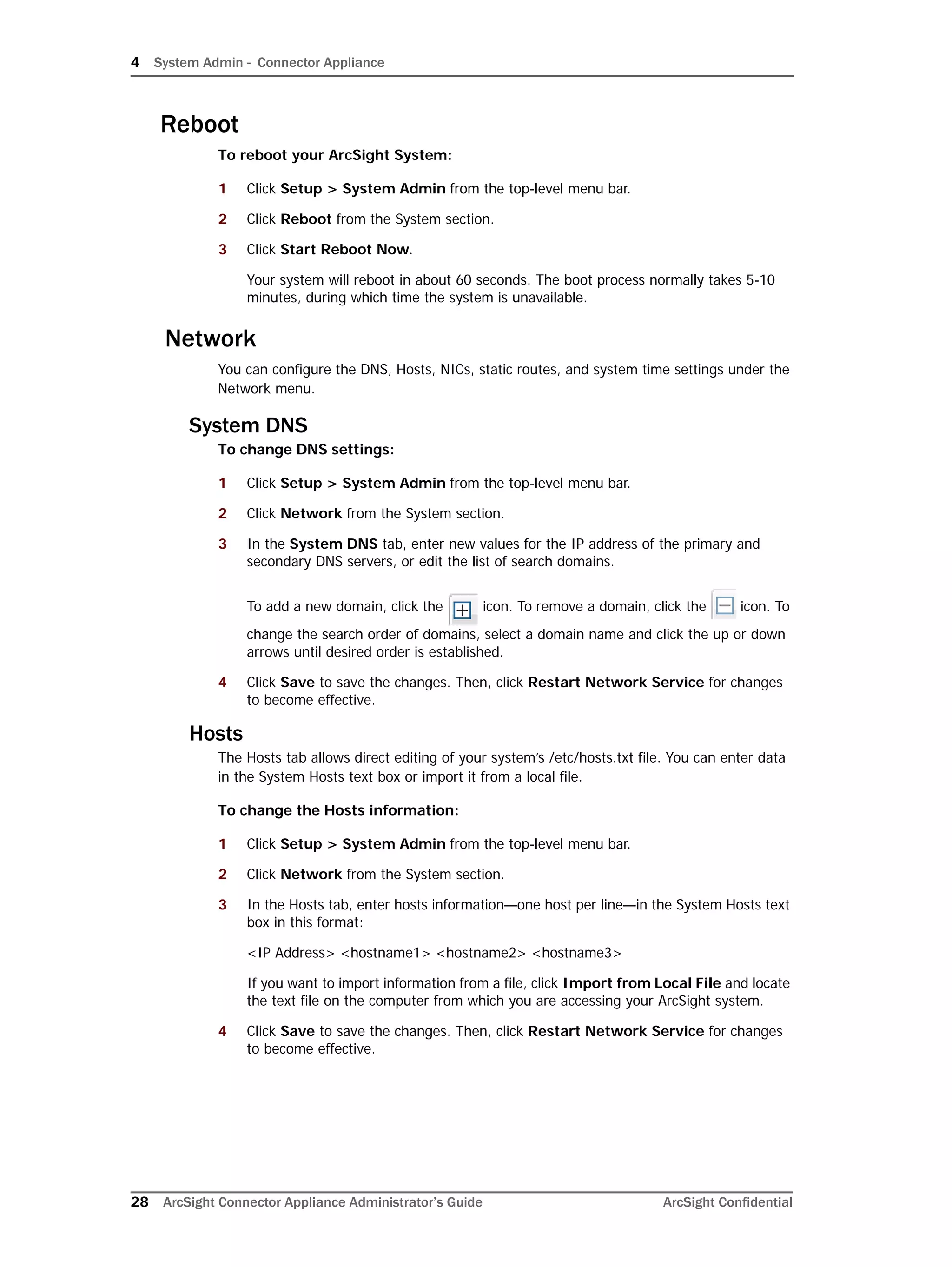 4 System Admin - Connector Appliance
28 ArcSight Connector Appliance Administrator’s Guide ArcSight Confidential
Reboot
To reboot your ArcSight System:
1 Click Setup > System Admin from the top-level menu bar.
2 Click Reboot from the System section.
3 Click Start Reboot Now.
Your system will reboot in about 60 seconds. The boot process normally takes 5-10
minutes, during which time the system is unavailable.
Network
You can configure the DNS, Hosts, NICs, static routes, and system time settings under the
Network menu.
System DNS
To change DNS settings:
1 Click Setup > System Admin from the top-level menu bar.
2 Click Network from the System section.
3 In the System DNS tab, enter new values for the IP address of the primary and
secondary DNS servers, or edit the list of search domains.
To add a new domain, click the icon. To remove a domain, click the icon. To
change the search order of domains, select a domain name and click the up or down
arrows until desired order is established.
4 Click Save to save the changes. Then, click Restart Network Service for changes
to become effective.
Hosts
The Hosts tab allows direct editing of your system’s /etc/hosts.txt file. You can enter data
in the System Hosts text box or import it from a local file.
To change the Hosts information:
1 Click Setup > System Admin from the top-level menu bar.
2 Click Network from the System section.
3 In the Hosts tab, enter hosts information—one host per line—in the System Hosts text
box in this format:
<IP Address> <hostname1> <hostname2> <hostname3>
If you want to import information from a file, click Import from Local File and locate
the text file on the computer from which you are accessing your ArcSight system.
4 Click Save to save the changes. Then, click Restart Network Service for changes
to become effective.
 