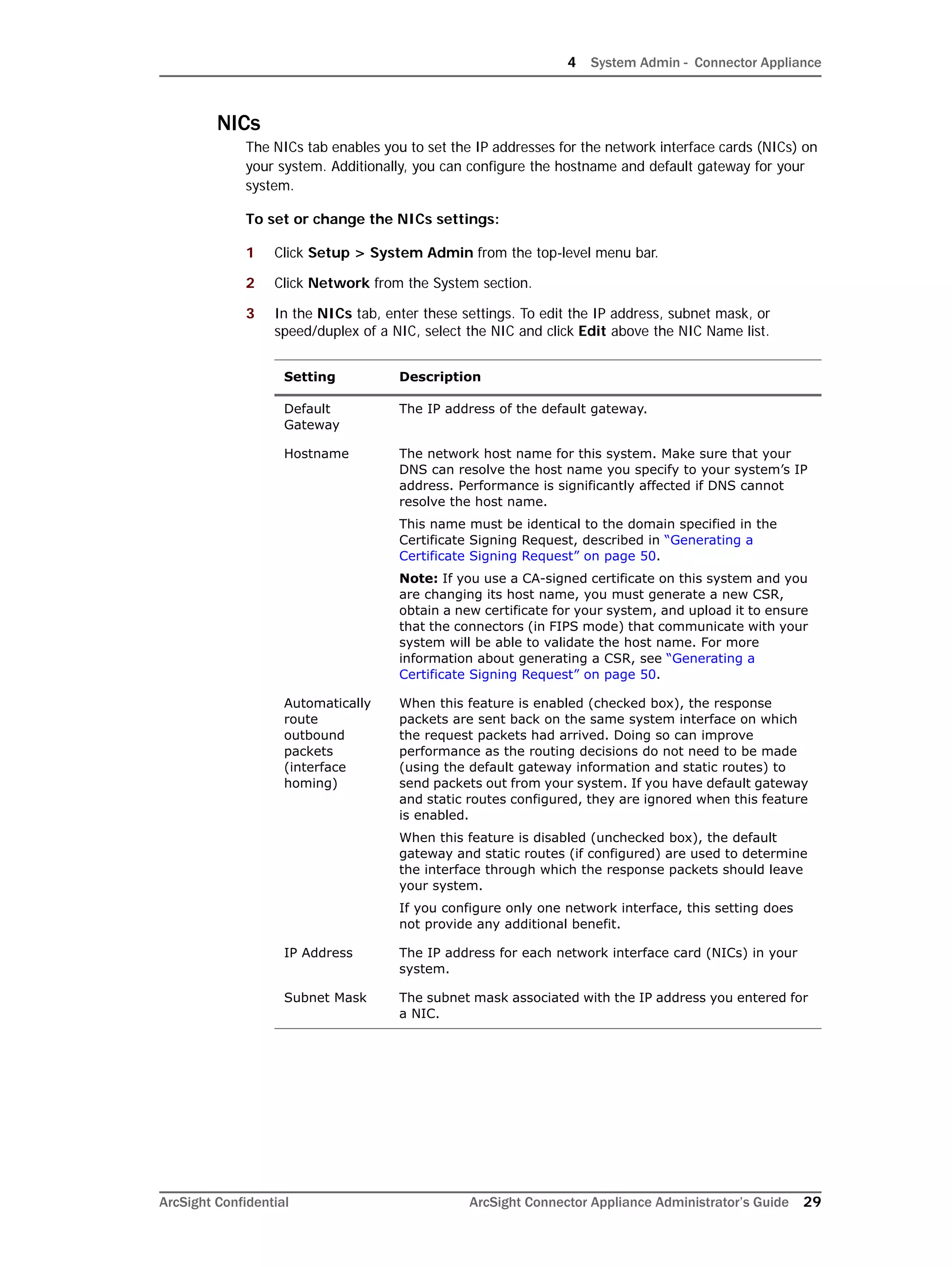 4 System Admin - Connector Appliance
ArcSight Confidential ArcSight Connector Appliance Administrator’s Guide 29
NICs
The NICs tab enables you to set the IP addresses for the network interface cards (NICs) on
your system. Additionally, you can configure the hostname and default gateway for your
system.
To set or change the NICs settings:
1 Click Setup > System Admin from the top-level menu bar.
2 Click Network from the System section.
3 In the NICs tab, enter these settings. To edit the IP address, subnet mask, or
speed/duplex of a NIC, select the NIC and click Edit above the NIC Name list.
Setting Description
Default
Gateway
The IP address of the default gateway.
Hostname The network host name for this system. Make sure that your
DNS can resolve the host name you specify to your system’s IP
address. Performance is significantly affected if DNS cannot
resolve the host name.
This name must be identical to the domain specified in the
Certificate Signing Request, described in “Generating a
Certificate Signing Request” on page 50.
Note: If you use a CA-signed certificate on this system and you
are changing its host name, you must generate a new CSR,
obtain a new certificate for your system, and upload it to ensure
that the connectors (in FIPS mode) that communicate with your
system will be able to validate the host name. For more
information about generating a CSR, see “Generating a
Certificate Signing Request” on page 50.
Automatically
route
outbound
packets
(interface
homing)
When this feature is enabled (checked box), the response
packets are sent back on the same system interface on which
the request packets had arrived. Doing so can improve
performance as the routing decisions do not need to be made
(using the default gateway information and static routes) to
send packets out from your system. If you have default gateway
and static routes configured, they are ignored when this feature
is enabled.
When this feature is disabled (unchecked box), the default
gateway and static routes (if configured) are used to determine
the interface through which the response packets should leave
your system.
If you configure only one network interface, this setting does
not provide any additional benefit.
IP Address The IP address for each network interface card (NICs) in your
system.
Subnet Mask The subnet mask associated with the IP address you entered for
a NIC.
 