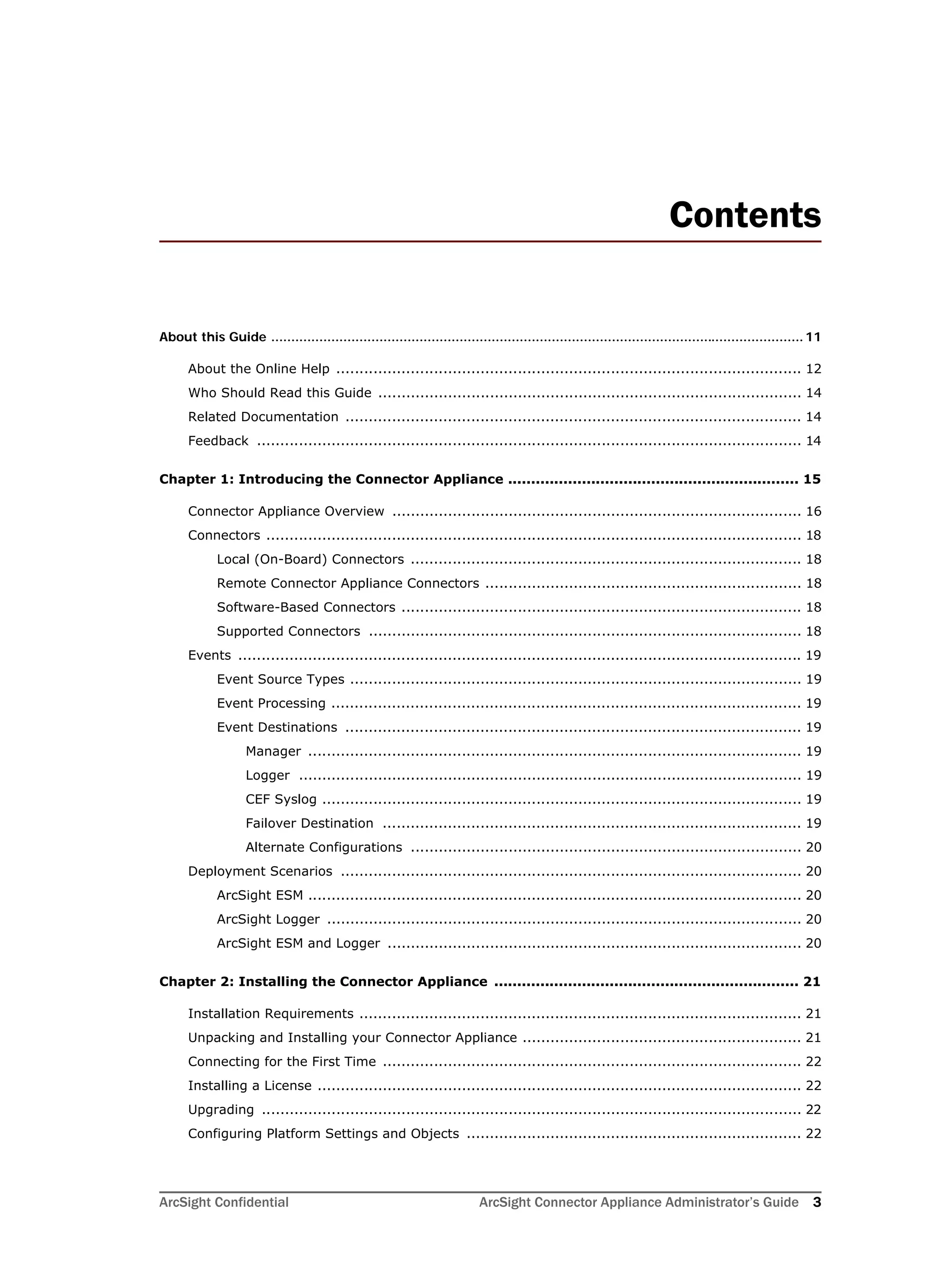 ArcSight Confidential ArcSight Connector Appliance Administrator’s Guide 3
Contents
About this Guide ..................................................................................................................................... 11
About the Online Help .................................................................................................... 12
Who Should Read this Guide ........................................................................................... 14
Related Documentation .................................................................................................. 14
Feedback ..................................................................................................................... 14
Chapter 1: Introducing the Connector Appliance ............................................................... 15
Connector Appliance Overview ........................................................................................ 16
Connectors ................................................................................................................... 18
Local (On-Board) Connectors .................................................................................... 18
Remote Connector Appliance Connectors .................................................................... 18
Software-Based Connectors ...................................................................................... 18
Supported Connectors ............................................................................................. 18
Events ......................................................................................................................... 19
Event Source Types ................................................................................................. 19
Event Processing ..................................................................................................... 19
Event Destinations .................................................................................................. 19
Manager .......................................................................................................... 19
Logger ............................................................................................................ 19
CEF Syslog ....................................................................................................... 19
Failover Destination .......................................................................................... 19
Alternate Configurations .................................................................................... 20
Deployment Scenarios ................................................................................................... 20
ArcSight ESM .......................................................................................................... 20
ArcSight Logger ...................................................................................................... 20
ArcSight ESM and Logger ......................................................................................... 20
Chapter 2: Installing the Connector Appliance .................................................................. 21
Installation Requirements ............................................................................................... 21
Unpacking and Installing your Connector Appliance ............................................................ 21
Connecting for the First Time .......................................................................................... 22
Installing a License ........................................................................................................ 22
Upgrading .................................................................................................................... 22
Configuring Platform Settings and Objects ........................................................................ 22
 