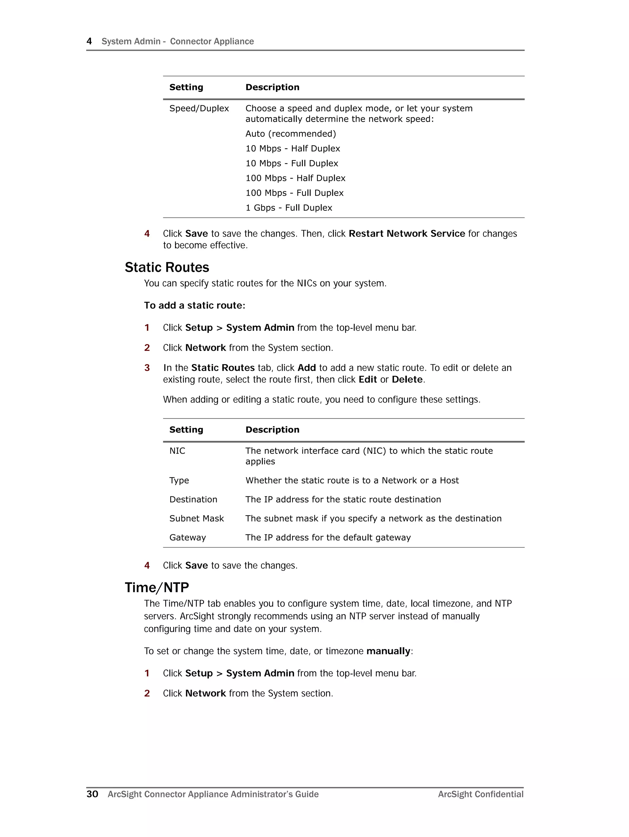 4 System Admin - Connector Appliance
30 ArcSight Connector Appliance Administrator’s Guide ArcSight Confidential
4 Click Save to save the changes. Then, click Restart Network Service for changes
to become effective.
Static Routes
You can specify static routes for the NICs on your system.
To add a static route:
1 Click Setup > System Admin from the top-level menu bar.
2 Click Network from the System section.
3 In the Static Routes tab, click Add to add a new static route. To edit or delete an
existing route, select the route first, then click Edit or Delete.
When adding or editing a static route, you need to configure these settings.
4 Click Save to save the changes.
Time/NTP
The Time/NTP tab enables you to configure system time, date, local timezone, and NTP
servers. ArcSight strongly recommends using an NTP server instead of manually
configuring time and date on your system.
To set or change the system time, date, or timezone manually:
1 Click Setup > System Admin from the top-level menu bar.
2 Click Network from the System section.
Speed/Duplex Choose a speed and duplex mode, or let your system
automatically determine the network speed:
Auto (recommended)
10 Mbps - Half Duplex
10 Mbps - Full Duplex
100 Mbps - Half Duplex
100 Mbps - Full Duplex
1 Gbps - Full Duplex
Setting Description
NIC The network interface card (NIC) to which the static route
applies
Type Whether the static route is to a Network or a Host
Destination The IP address for the static route destination
Subnet Mask The subnet mask if you specify a network as the destination
Gateway The IP address for the default gateway
Setting Description
 