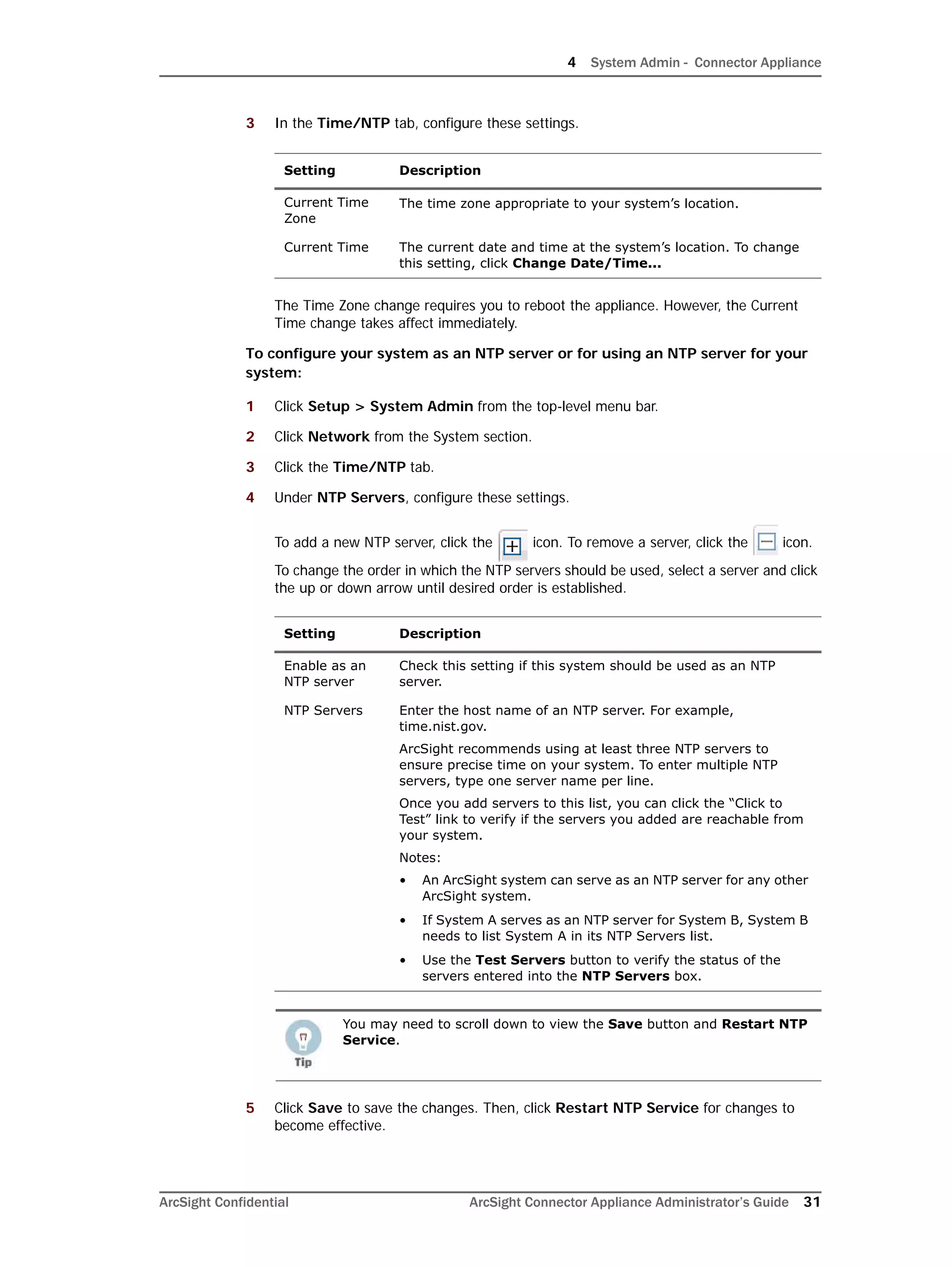 4 System Admin - Connector Appliance
ArcSight Confidential ArcSight Connector Appliance Administrator’s Guide 31
3 In the Time/NTP tab, configure these settings.
The Time Zone change requires you to reboot the appliance. However, the Current
Time change takes affect immediately.
To configure your system as an NTP server or for using an NTP server for your
system:
1 Click Setup > System Admin from the top-level menu bar.
2 Click Network from the System section.
3 Click the Time/NTP tab.
4 Under NTP Servers, configure these settings.
To add a new NTP server, click the icon. To remove a server, click the icon.
To change the order in which the NTP servers should be used, select a server and click
the up or down arrow until desired order is established.
5 Click Save to save the changes. Then, click Restart NTP Service for changes to
become effective.
Setting Description
Current Time
Zone
The time zone appropriate to your system’s location.
Current Time The current date and time at the system’s location. To change
this setting, click Change Date/Time...
Setting Description
Enable as an
NTP server
Check this setting if this system should be used as an NTP
server.
NTP Servers Enter the host name of an NTP server. For example,
time.nist.gov.
ArcSight recommends using at least three NTP servers to
ensure precise time on your system. To enter multiple NTP
servers, type one server name per line.
Once you add servers to this list, you can click the “Click to
Test” link to verify if the servers you added are reachable from
your system.
Notes:
• An ArcSight system can serve as an NTP server for any other
ArcSight system.
• If System A serves as an NTP server for System B, System B
needs to list System A in its NTP Servers list.
• Use the Test Servers button to verify the status of the
servers entered into the NTP Servers box.
You may need to scroll down to view the Save button and Restart NTP
Service.
 