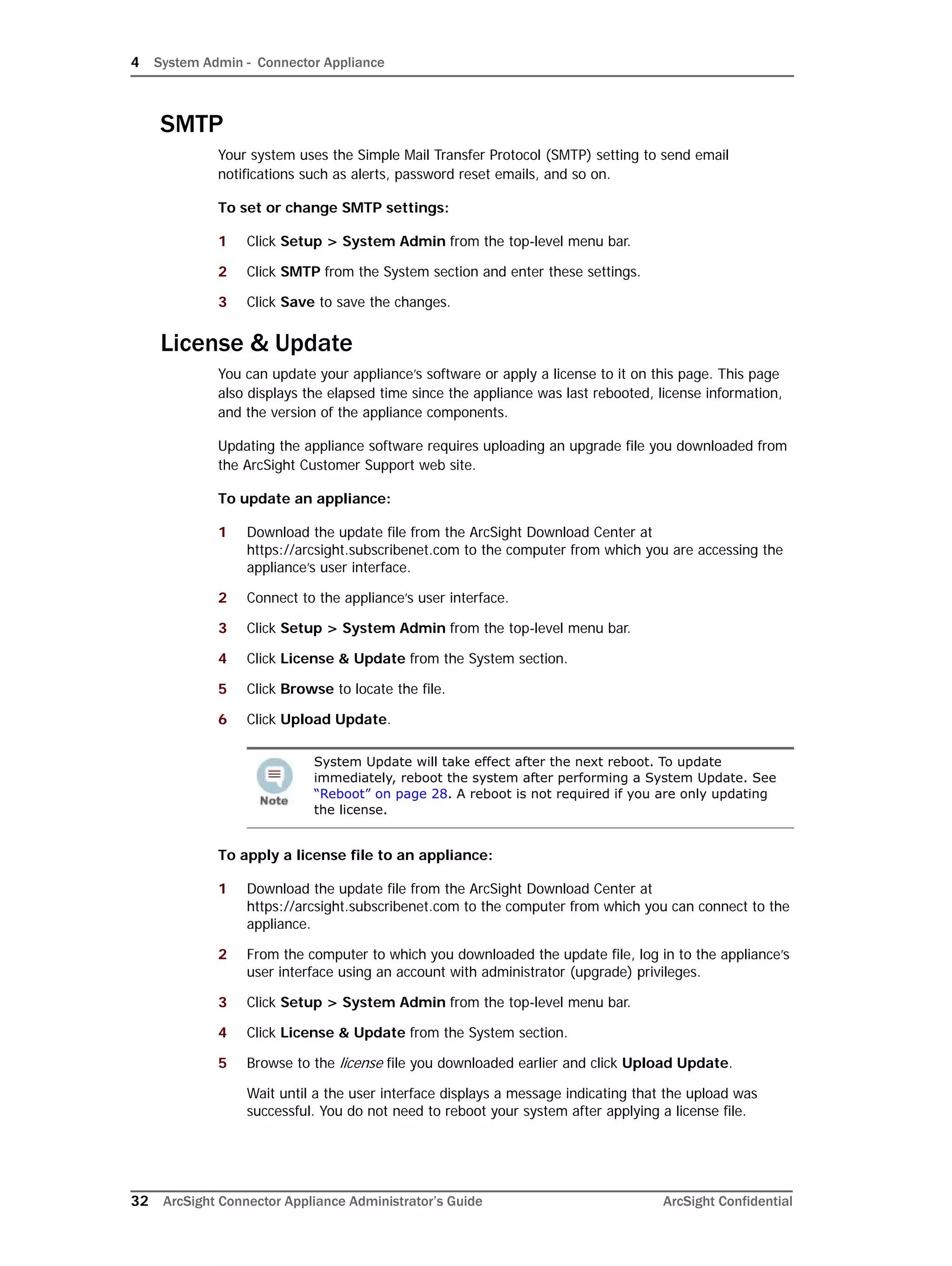 4 System Admin - Connector Appliance
32 ArcSight Connector Appliance Administrator’s Guide ArcSight Confidential
SMTP
Your system uses the Simple Mail Transfer Protocol (SMTP) setting to send email
notifications such as alerts, password reset emails, and so on.
To set or change SMTP settings:
1 Click Setup > System Admin from the top-level menu bar.
2 Click SMTP from the System section and enter these settings.
3 Click Save to save the changes.
License & Update
You can update your appliance’s software or apply a license to it on this page. This page
also displays the elapsed time since the appliance was last rebooted, license information,
and the version of the appliance components.
Updating the appliance software requires uploading an upgrade file you downloaded from
the ArcSight Customer Support web site.
To update an appliance:
1 Download the update file from the ArcSight Download Center at
https://arcsight.subscribenet.com to the computer from which you are accessing the
appliance’s user interface.
2 Connect to the appliance’s user interface.
3 Click Setup > System Admin from the top-level menu bar.
4 Click License & Update from the System section.
5 Click Browse to locate the file.
6 Click Upload Update.
To apply a license file to an appliance:
1 Download the update file from the ArcSight Download Center at
https://arcsight.subscribenet.com to the computer from which you can connect to the
appliance.
2 From the computer to which you downloaded the update file, log in to the appliance’s
user interface using an account with administrator (upgrade) privileges.
3 Click Setup > System Admin from the top-level menu bar.
4 Click License & Update from the System section.
5 Browse to the license file you downloaded earlier and click Upload Update.
Wait until a the user interface displays a message indicating that the upload was
successful. You do not need to reboot your system after applying a license file.
System Update will take effect after the next reboot. To update
immediately, reboot the system after performing a System Update. See
“Reboot” on page 28. A reboot is not required if you are only updating
the license.
 
