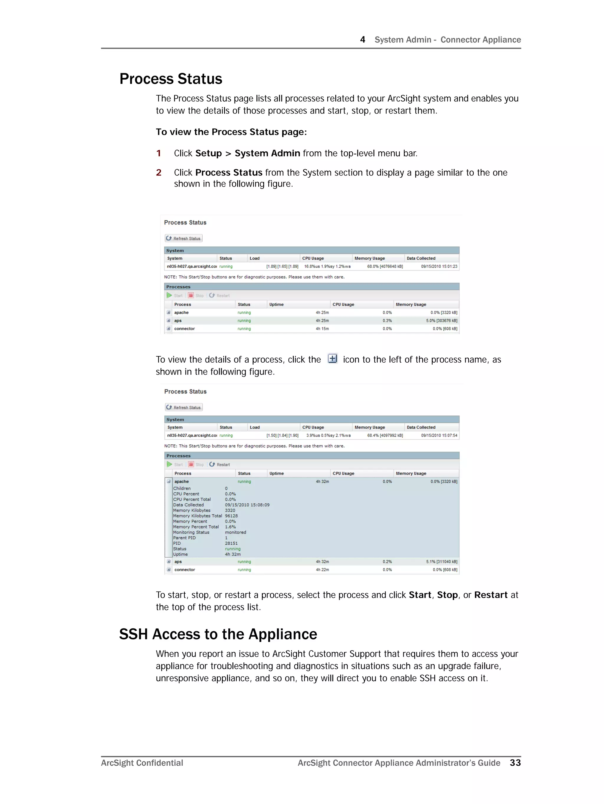 4 System Admin - Connector Appliance
ArcSight Confidential ArcSight Connector Appliance Administrator’s Guide 33
Process Status
The Process Status page lists all processes related to your ArcSight system and enables you
to view the details of those processes and start, stop, or restart them.
To view the Process Status page:
1 Click Setup > System Admin from the top-level menu bar.
2 Click Process Status from the System section to display a page similar to the one
shown in the following figure.
To view the details of a process, click the icon to the left of the process name, as
shown in the following figure.
To start, stop, or restart a process, select the process and click Start, Stop, or Restart at
the top of the process list.
SSH Access to the Appliance
When you report an issue to ArcSight Customer Support that requires them to access your
appliance for troubleshooting and diagnostics in situations such as an upgrade failure,
unresponsive appliance, and so on, they will direct you to enable SSH access on it.
 