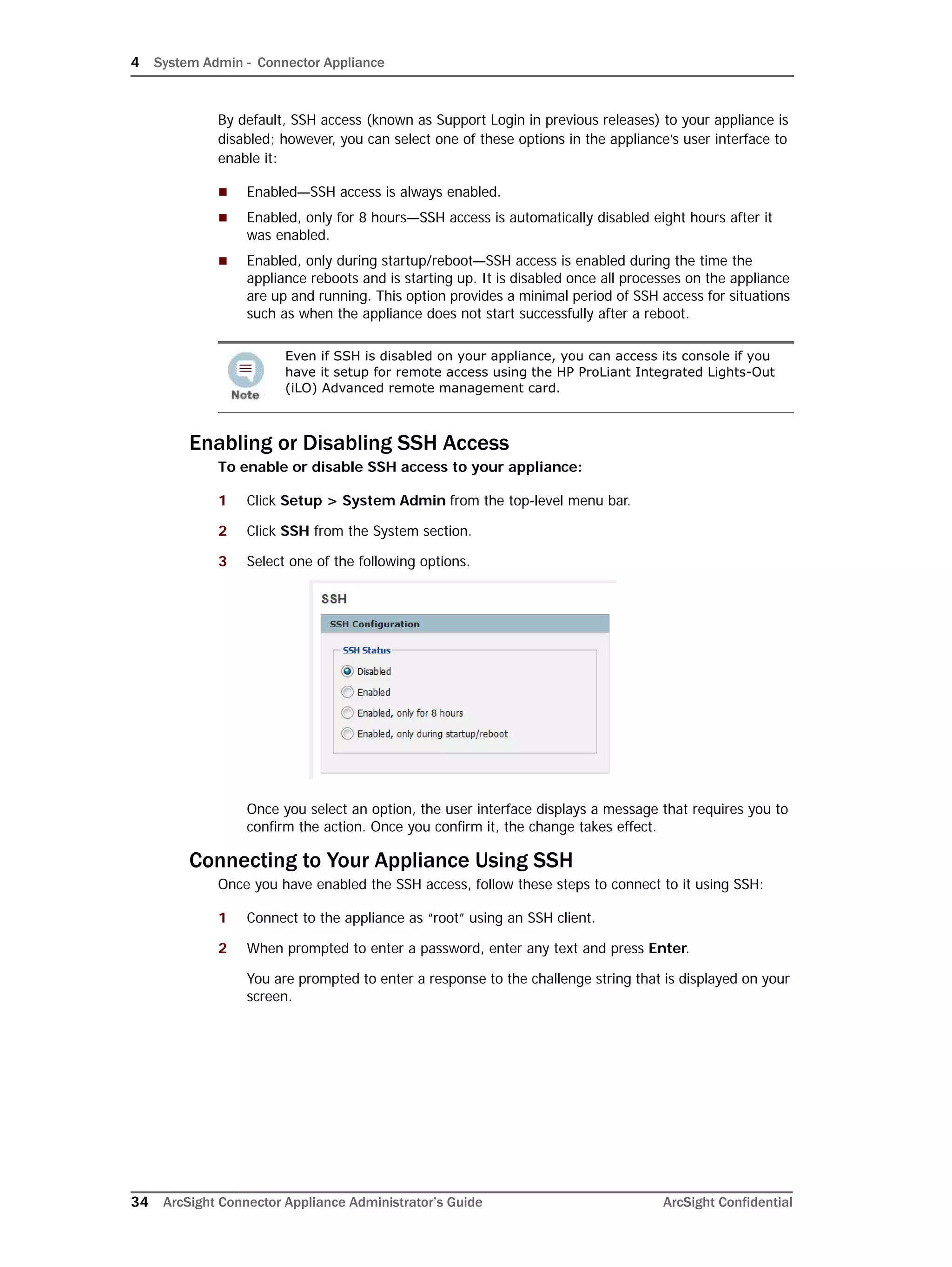 4 System Admin - Connector Appliance
34 ArcSight Connector Appliance Administrator’s Guide ArcSight Confidential
By default, SSH access (known as Support Login in previous releases) to your appliance is
disabled; however, you can select one of these options in the appliance’s user interface to
enable it:
 Enabled—SSH access is always enabled.
 Enabled, only for 8 hours—SSH access is automatically disabled eight hours after it
was enabled.
 Enabled, only during startup/reboot—SSH access is enabled during the time the
appliance reboots and is starting up. It is disabled once all processes on the appliance
are up and running. This option provides a minimal period of SSH access for situations
such as when the appliance does not start successfully after a reboot.
Enabling or Disabling SSH Access
To enable or disable SSH access to your appliance:
1 Click Setup > System Admin from the top-level menu bar.
2 Click SSH from the System section.
3 Select one of the following options.
Once you select an option, the user interface displays a message that requires you to
confirm the action. Once you confirm it, the change takes effect.
Connecting to Your Appliance Using SSH
Once you have enabled the SSH access, follow these steps to connect to it using SSH:
1 Connect to the appliance as “root” using an SSH client.
2 When prompted to enter a password, enter any text and press Enter.
You are prompted to enter a response to the challenge string that is displayed on your
screen.
Even if SSH is disabled on your appliance, you can access its console if you
have it setup for remote access using the HP ProLiant Integrated Lights-Out
(iLO) Advanced remote management card.
 