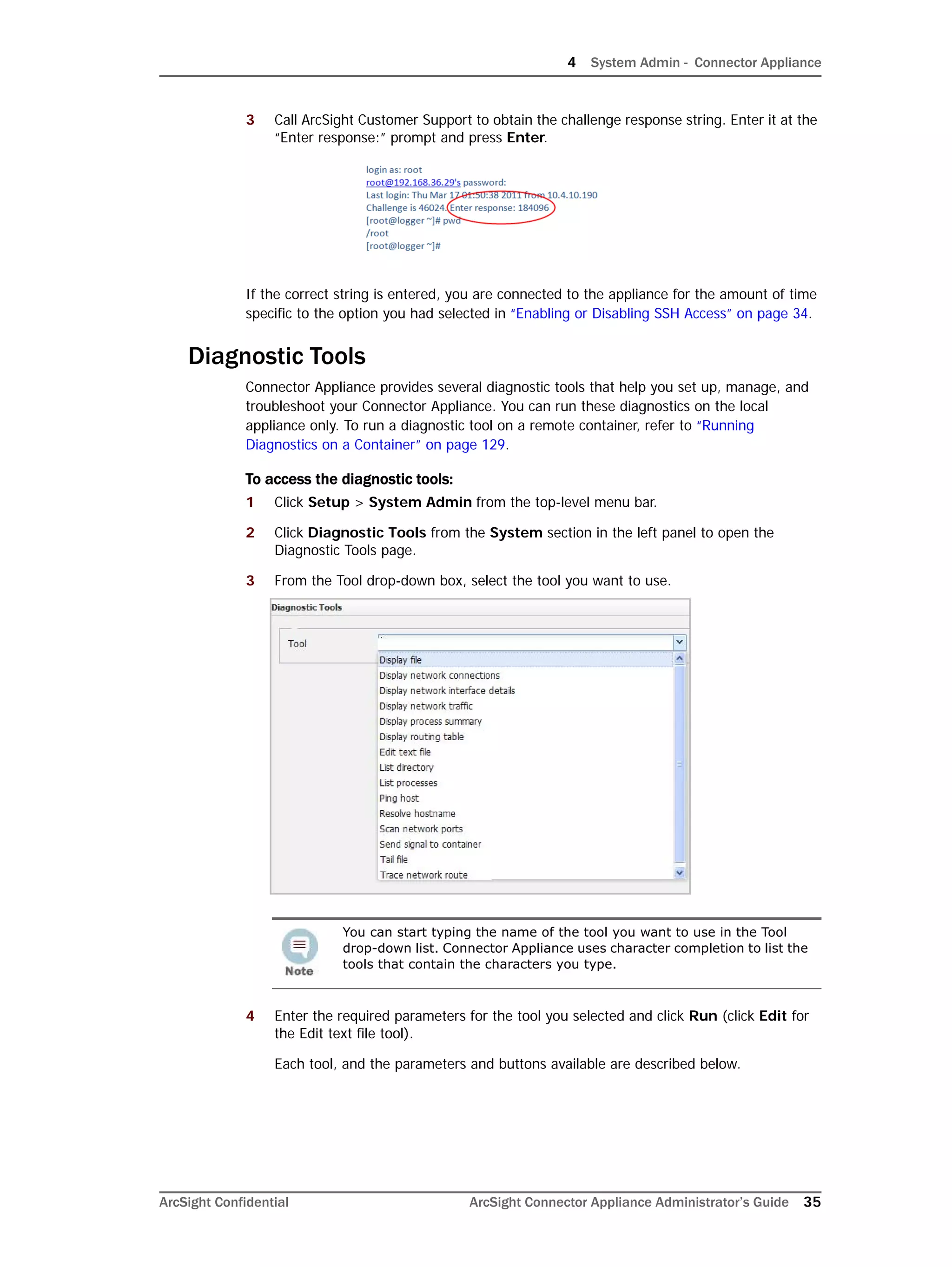 4 System Admin - Connector Appliance
ArcSight Confidential ArcSight Connector Appliance Administrator’s Guide 35
3 Call ArcSight Customer Support to obtain the challenge response string. Enter it at the
“Enter response:” prompt and press Enter.
If the correct string is entered, you are connected to the appliance for the amount of time
specific to the option you had selected in “Enabling or Disabling SSH Access” on page 34.
Diagnostic Tools
Connector Appliance provides several diagnostic tools that help you set up, manage, and
troubleshoot your Connector Appliance. You can run these diagnostics on the local
appliance only. To run a diagnostic tool on a remote container, refer to “Running
Diagnostics on a Container” on page 129.
To access the diagnostic tools:
1 Click Setup > System Admin from the top-level menu bar.
2 Click Diagnostic Tools from the System section in the left panel to open the
Diagnostic Tools page.
3 From the Tool drop-down box, select the tool you want to use.
4 Enter the required parameters for the tool you selected and click Run (click Edit for
the Edit text file tool).
Each tool, and the parameters and buttons available are described below.
You can start typing the name of the tool you want to use in the Tool
drop-down list. Connector Appliance uses character completion to list the
tools that contain the characters you type.
 