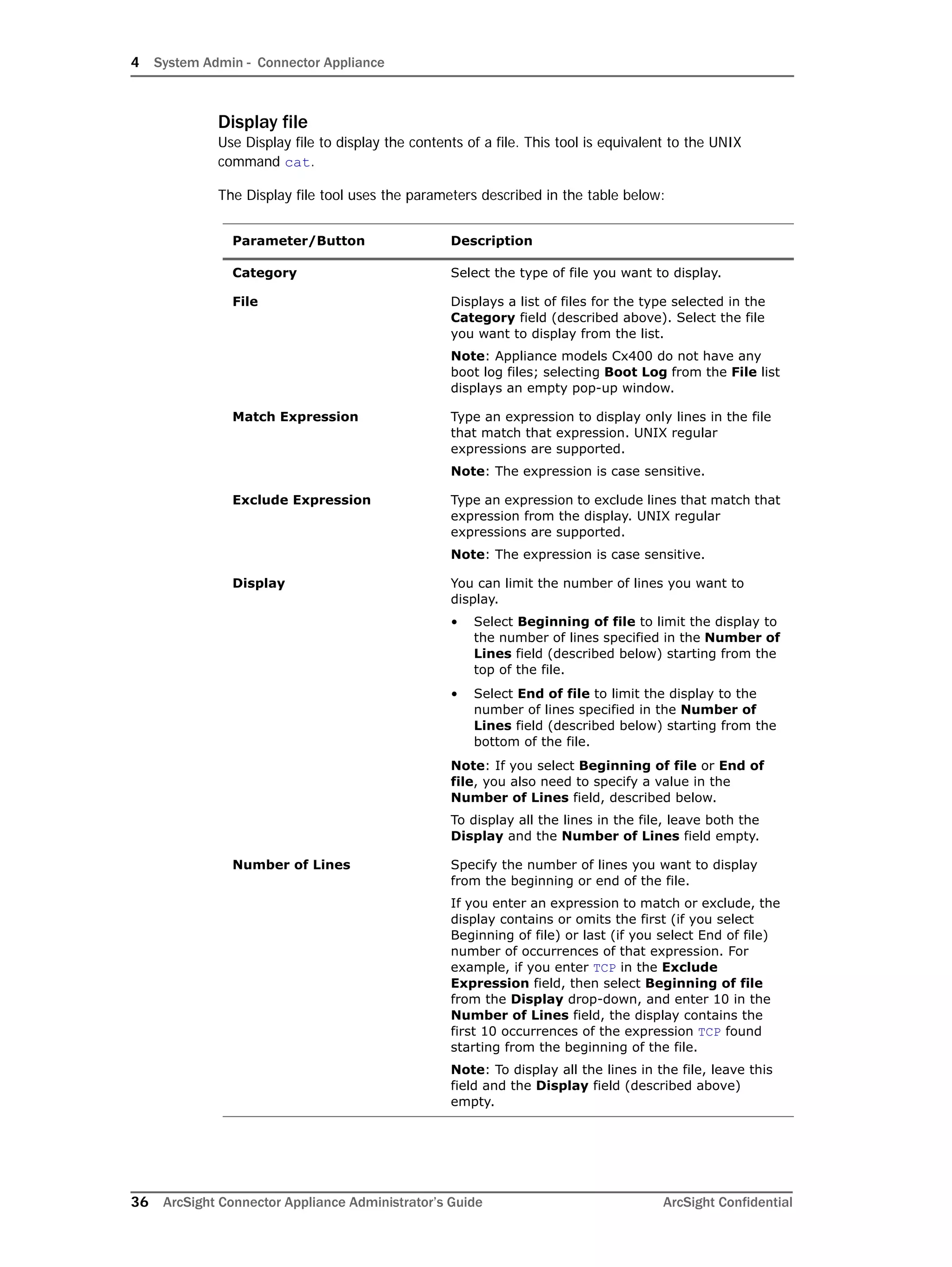 4 System Admin - Connector Appliance
36 ArcSight Connector Appliance Administrator’s Guide ArcSight Confidential
Display file
Use Display file to display the contents of a file. This tool is equivalent to the UNIX
command cat.
The Display file tool uses the parameters described in the table below:
Parameter/Button Description
Category Select the type of file you want to display.
File Displays a list of files for the type selected in the
Category field (described above). Select the file
you want to display from the list.
Note: Appliance models Cx400 do not have any
boot log files; selecting Boot Log from the File list
displays an empty pop-up window.
Match Expression Type an expression to display only lines in the file
that match that expression. UNIX regular
expressions are supported.
Note: The expression is case sensitive.
Exclude Expression Type an expression to exclude lines that match that
expression from the display. UNIX regular
expressions are supported.
Note: The expression is case sensitive.
Display You can limit the number of lines you want to
display.
• Select Beginning of file to limit the display to
the number of lines specified in the Number of
Lines field (described below) starting from the
top of the file.
• Select End of file to limit the display to the
number of lines specified in the Number of
Lines field (described below) starting from the
bottom of the file.
Note: If you select Beginning of file or End of
file, you also need to specify a value in the
Number of Lines field, described below.
To display all the lines in the file, leave both the
Display and the Number of Lines field empty.
Number of Lines Specify the number of lines you want to display
from the beginning or end of the file.
If you enter an expression to match or exclude, the
display contains or omits the first (if you select
Beginning of file) or last (if you select End of file)
number of occurrences of that expression. For
example, if you enter TCP in the Exclude
Expression field, then select Beginning of file
from the Display drop-down, and enter 10 in the
Number of Lines field, the display contains the
first 10 occurrences of the expression TCP found
starting from the beginning of the file.
Note: To display all the lines in the file, leave this
field and the Display field (described above)
empty.
 