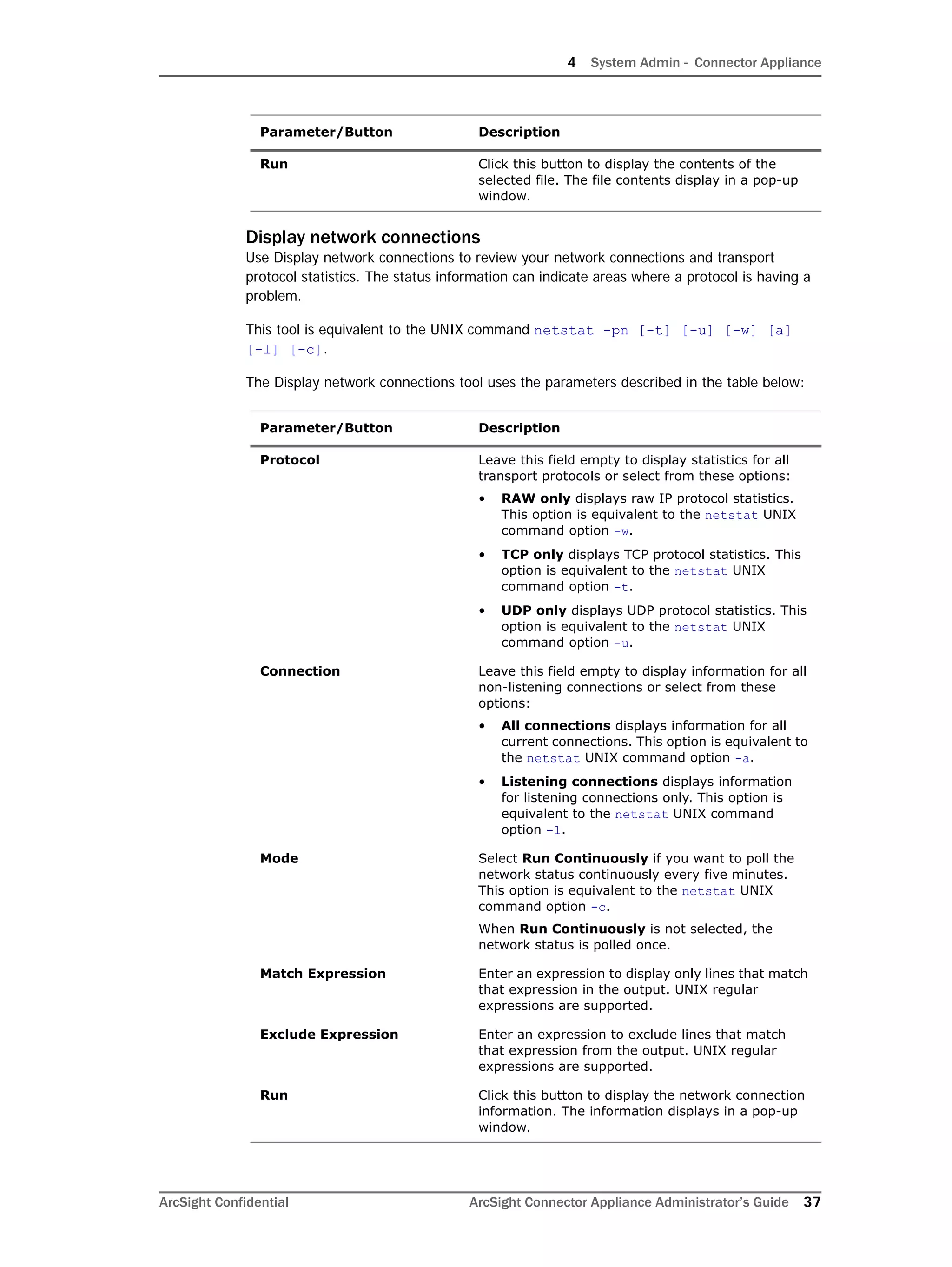 4 System Admin - Connector Appliance
ArcSight Confidential ArcSight Connector Appliance Administrator’s Guide 37
Display network connections
Use Display network connections to review your network connections and transport
protocol statistics. The status information can indicate areas where a protocol is having a
problem.
This tool is equivalent to the UNIX command netstat -pn [-t] [-u] [-w] [a]
[-l] [-c].
The Display network connections tool uses the parameters described in the table below:
Run Click this button to display the contents of the
selected file. The file contents display in a pop-up
window.
Parameter/Button Description
Protocol Leave this field empty to display statistics for all
transport protocols or select from these options:
• RAW only displays raw IP protocol statistics.
This option is equivalent to the netstat UNIX
command option -w.
• TCP only displays TCP protocol statistics. This
option is equivalent to the netstat UNIX
command option -t.
• UDP only displays UDP protocol statistics. This
option is equivalent to the netstat UNIX
command option -u.
Connection Leave this field empty to display information for all
non-listening connections or select from these
options:
• All connections displays information for all
current connections. This option is equivalent to
the netstat UNIX command option -a.
• Listening connections displays information
for listening connections only. This option is
equivalent to the netstat UNIX command
option -l.
Mode Select Run Continuously if you want to poll the
network status continuously every five minutes.
This option is equivalent to the netstat UNIX
command option -c.
When Run Continuously is not selected, the
network status is polled once.
Match Expression Enter an expression to display only lines that match
that expression in the output. UNIX regular
expressions are supported.
Exclude Expression Enter an expression to exclude lines that match
that expression from the output. UNIX regular
expressions are supported.
Run Click this button to display the network connection
information. The information displays in a pop-up
window.
Parameter/Button Description
 