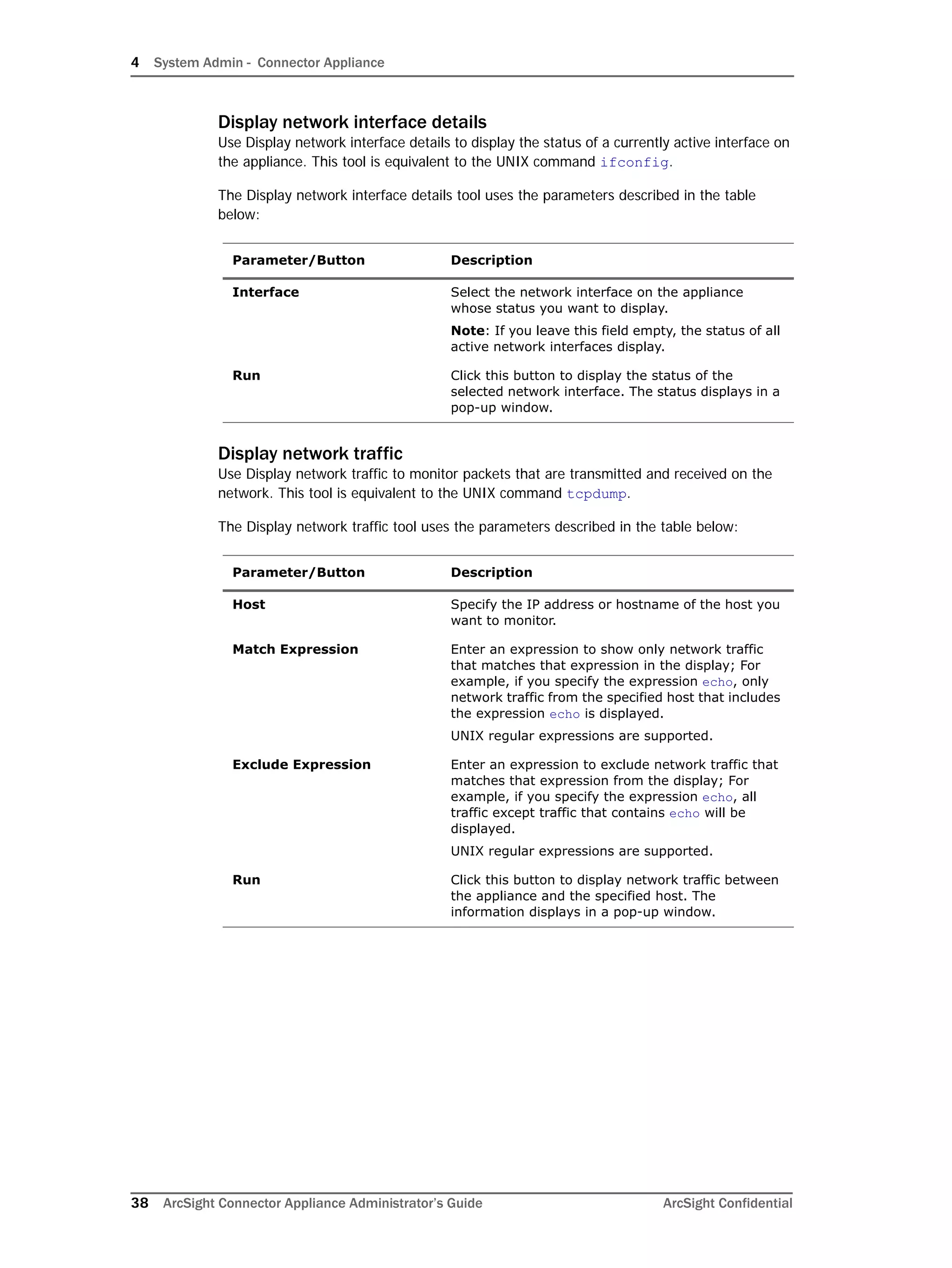 4 System Admin - Connector Appliance
38 ArcSight Connector Appliance Administrator’s Guide ArcSight Confidential
Display network interface details
Use Display network interface details to display the status of a currently active interface on
the appliance. This tool is equivalent to the UNIX command ifconfig.
The Display network interface details tool uses the parameters described in the table
below:
Display network traffic
Use Display network traffic to monitor packets that are transmitted and received on the
network. This tool is equivalent to the UNIX command tcpdump.
The Display network traffic tool uses the parameters described in the table below:
Parameter/Button Description
Interface Select the network interface on the appliance
whose status you want to display.
Note: If you leave this field empty, the status of all
active network interfaces display.
Run Click this button to display the status of the
selected network interface. The status displays in a
pop-up window.
Parameter/Button Description
Host Specify the IP address or hostname of the host you
want to monitor.
Match Expression Enter an expression to show only network traffic
that matches that expression in the display; For
example, if you specify the expression echo, only
network traffic from the specified host that includes
the expression echo is displayed.
UNIX regular expressions are supported.
Exclude Expression Enter an expression to exclude network traffic that
matches that expression from the display; For
example, if you specify the expression echo, all
traffic except traffic that contains echo will be
displayed.
UNIX regular expressions are supported.
Run Click this button to display network traffic between
the appliance and the specified host. The
information displays in a pop-up window.
 