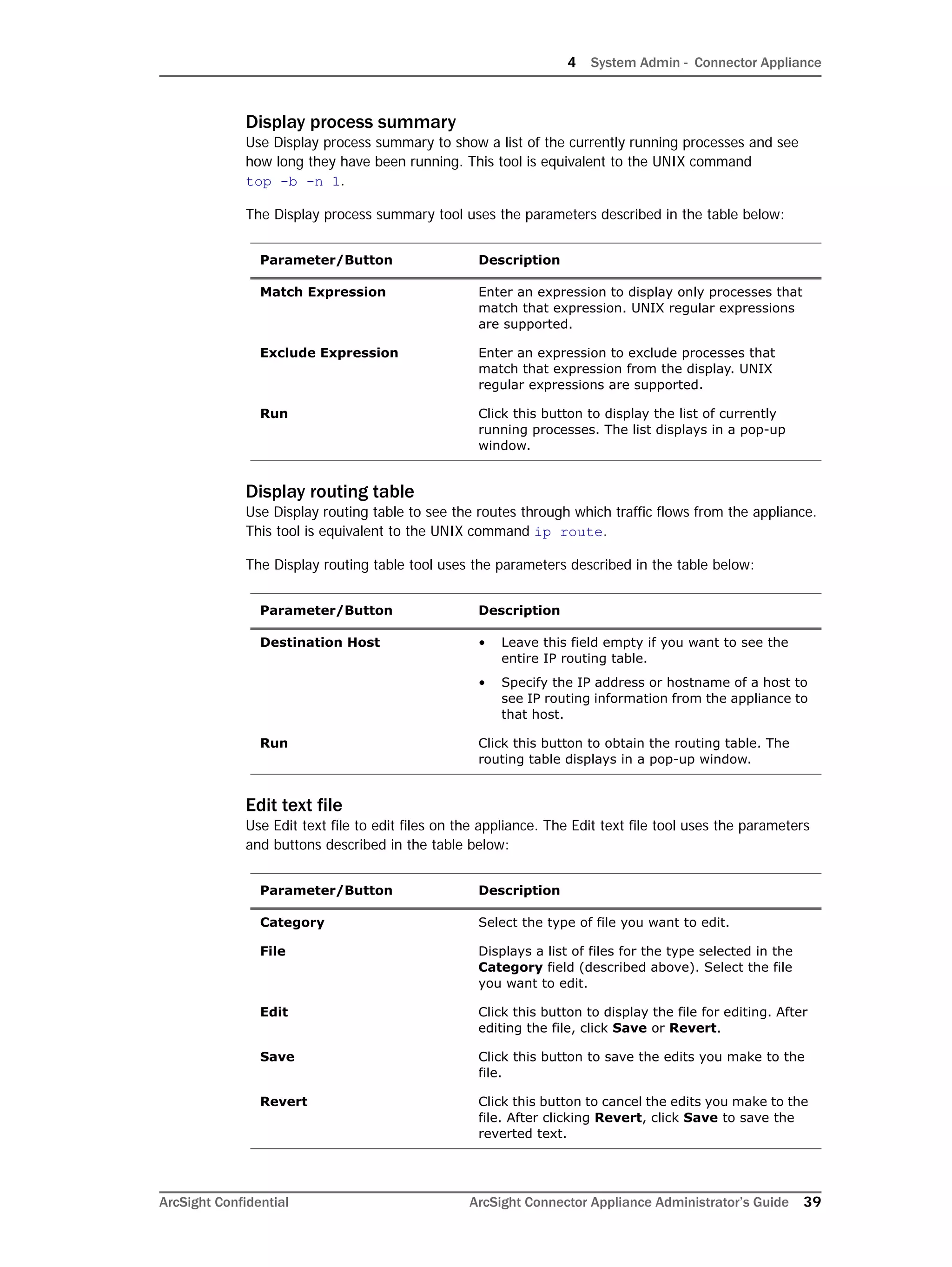 4 System Admin - Connector Appliance
ArcSight Confidential ArcSight Connector Appliance Administrator’s Guide 39
Display process summary
Use Display process summary to show a list of the currently running processes and see
how long they have been running. This tool is equivalent to the UNIX command
top -b -n 1.
The Display process summary tool uses the parameters described in the table below:
Display routing table
Use Display routing table to see the routes through which traffic flows from the appliance.
This tool is equivalent to the UNIX command ip route.
The Display routing table tool uses the parameters described in the table below:
Edit text file
Use Edit text file to edit files on the appliance. The Edit text file tool uses the parameters
and buttons described in the table below:
Parameter/Button Description
Match Expression Enter an expression to display only processes that
match that expression. UNIX regular expressions
are supported.
Exclude Expression Enter an expression to exclude processes that
match that expression from the display. UNIX
regular expressions are supported.
Run Click this button to display the list of currently
running processes. The list displays in a pop-up
window.
Parameter/Button Description
Destination Host • Leave this field empty if you want to see the
entire IP routing table.
• Specify the IP address or hostname of a host to
see IP routing information from the appliance to
that host.
Run Click this button to obtain the routing table. The
routing table displays in a pop-up window.
Parameter/Button Description
Category Select the type of file you want to edit.
File Displays a list of files for the type selected in the
Category field (described above). Select the file
you want to edit.
Edit Click this button to display the file for editing. After
editing the file, click Save or Revert.
Save Click this button to save the edits you make to the
file.
Revert Click this button to cancel the edits you make to the
file. After clicking Revert, click Save to save the
reverted text.
 