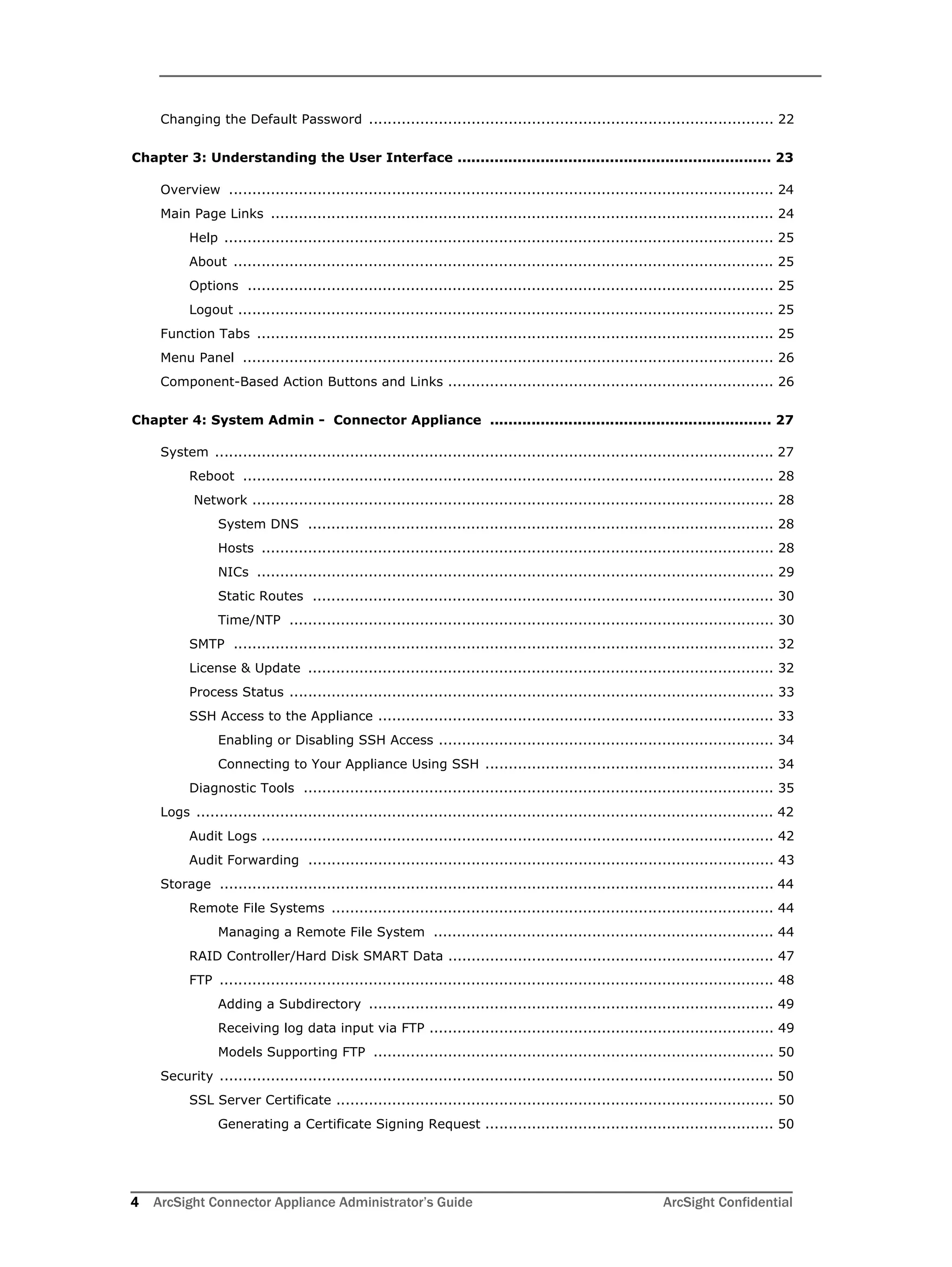 4 ArcSight Connector Appliance Administrator’s Guide ArcSight Confidential
Changing the Default Password ....................................................................................... 22
Chapter 3: Understanding the User Interface .................................................................... 23
Overview ..................................................................................................................... 24
Main Page Links ............................................................................................................ 24
Help ...................................................................................................................... 25
About .................................................................................................................... 25
Options ................................................................................................................. 25
Logout ................................................................................................................... 25
Function Tabs ............................................................................................................... 25
Menu Panel .................................................................................................................. 26
Component-Based Action Buttons and Links ...................................................................... 26
Chapter 4: System Admin - Connector Appliance ............................................................. 27
System ........................................................................................................................ 27
Reboot .................................................................................................................. 28
Network ................................................................................................................ 28
System DNS .................................................................................................... 28
Hosts .............................................................................................................. 28
NICs ............................................................................................................... 29
Static Routes ................................................................................................... 30
Time/NTP ........................................................................................................ 30
SMTP .................................................................................................................... 32
License & Update .................................................................................................... 32
Process Status ........................................................................................................ 33
SSH Access to the Appliance ..................................................................................... 33
Enabling or Disabling SSH Access ........................................................................ 34
Connecting to Your Appliance Using SSH .............................................................. 34
Diagnostic Tools ..................................................................................................... 35
Logs ............................................................................................................................ 42
Audit Logs .............................................................................................................. 42
Audit Forwarding .................................................................................................... 43
Storage ....................................................................................................................... 44
Remote File Systems ............................................................................................... 44
Managing a Remote File System ......................................................................... 44
RAID Controller/Hard Disk SMART Data ...................................................................... 47
FTP ....................................................................................................................... 48
Adding a Subdirectory ....................................................................................... 49
Receiving log data input via FTP .......................................................................... 49
Models Supporting FTP ...................................................................................... 50
Security ....................................................................................................................... 50
SSL Server Certificate .............................................................................................. 50
Generating a Certificate Signing Request .............................................................. 50
 