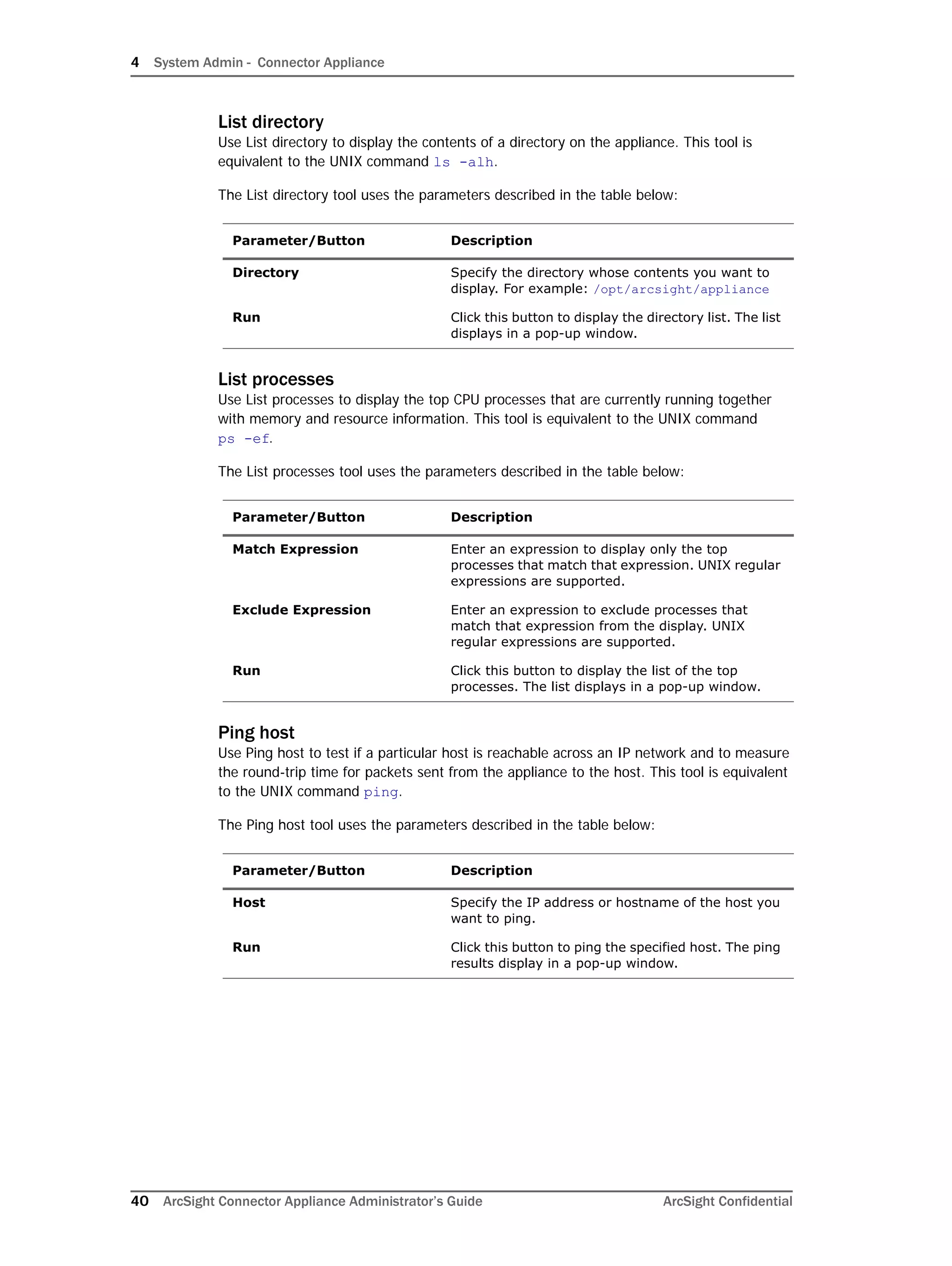 4 System Admin - Connector Appliance
40 ArcSight Connector Appliance Administrator’s Guide ArcSight Confidential
List directory
Use List directory to display the contents of a directory on the appliance. This tool is
equivalent to the UNIX command ls -alh.
The List directory tool uses the parameters described in the table below:
List processes
Use List processes to display the top CPU processes that are currently running together
with memory and resource information. This tool is equivalent to the UNIX command
ps -ef.
The List processes tool uses the parameters described in the table below:
Ping host
Use Ping host to test if a particular host is reachable across an IP network and to measure
the round-trip time for packets sent from the appliance to the host. This tool is equivalent
to the UNIX command ping.
The Ping host tool uses the parameters described in the table below:
Parameter/Button Description
Directory Specify the directory whose contents you want to
display. For example: /opt/arcsight/appliance
Run Click this button to display the directory list. The list
displays in a pop-up window.
Parameter/Button Description
Match Expression Enter an expression to display only the top
processes that match that expression. UNIX regular
expressions are supported.
Exclude Expression Enter an expression to exclude processes that
match that expression from the display. UNIX
regular expressions are supported.
Run Click this button to display the list of the top
processes. The list displays in a pop-up window.
Parameter/Button Description
Host Specify the IP address or hostname of the host you
want to ping.
Run Click this button to ping the specified host. The ping
results display in a pop-up window.
 