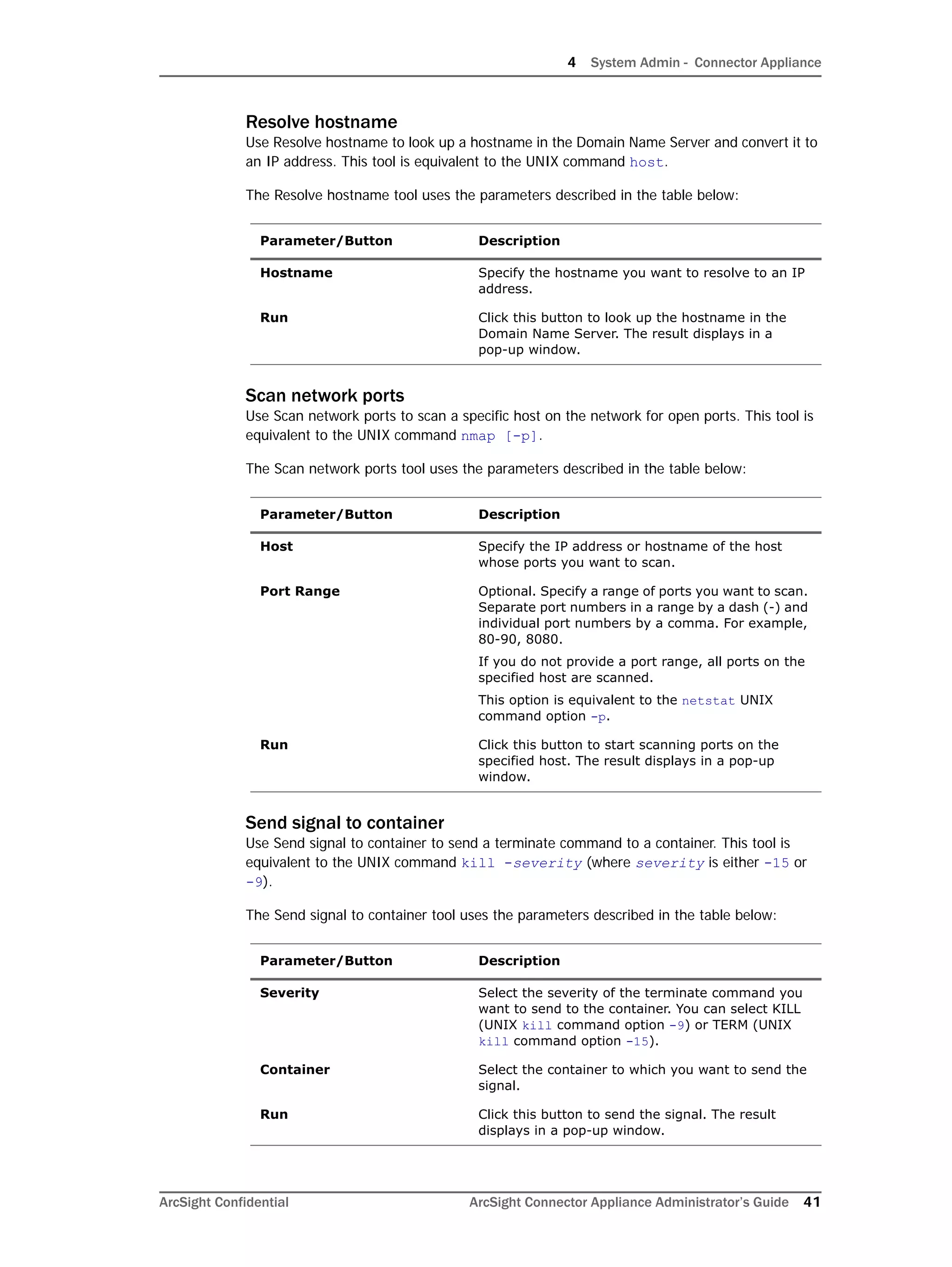 4 System Admin - Connector Appliance
ArcSight Confidential ArcSight Connector Appliance Administrator’s Guide 41
Resolve hostname
Use Resolve hostname to look up a hostname in the Domain Name Server and convert it to
an IP address. This tool is equivalent to the UNIX command host.
The Resolve hostname tool uses the parameters described in the table below:
Scan network ports
Use Scan network ports to scan a specific host on the network for open ports. This tool is
equivalent to the UNIX command nmap [-p].
The Scan network ports tool uses the parameters described in the table below:
Send signal to container
Use Send signal to container to send a terminate command to a container. This tool is
equivalent to the UNIX command kill -severity (where severity is either -15 or
-9).
The Send signal to container tool uses the parameters described in the table below:
Parameter/Button Description
Hostname Specify the hostname you want to resolve to an IP
address.
Run Click this button to look up the hostname in the
Domain Name Server. The result displays in a
pop-up window.
Parameter/Button Description
Host Specify the IP address or hostname of the host
whose ports you want to scan.
Port Range Optional. Specify a range of ports you want to scan.
Separate port numbers in a range by a dash (-) and
individual port numbers by a comma. For example,
80-90, 8080.
If you do not provide a port range, all ports on the
specified host are scanned.
This option is equivalent to the netstat UNIX
command option -p.
Run Click this button to start scanning ports on the
specified host. The result displays in a pop-up
window.
Parameter/Button Description
Severity Select the severity of the terminate command you
want to send to the container. You can select KILL
(UNIX kill command option -9) or TERM (UNIX
kill command option -15).
Container Select the container to which you want to send the
signal.
Run Click this button to send the signal. The result
displays in a pop-up window.
 