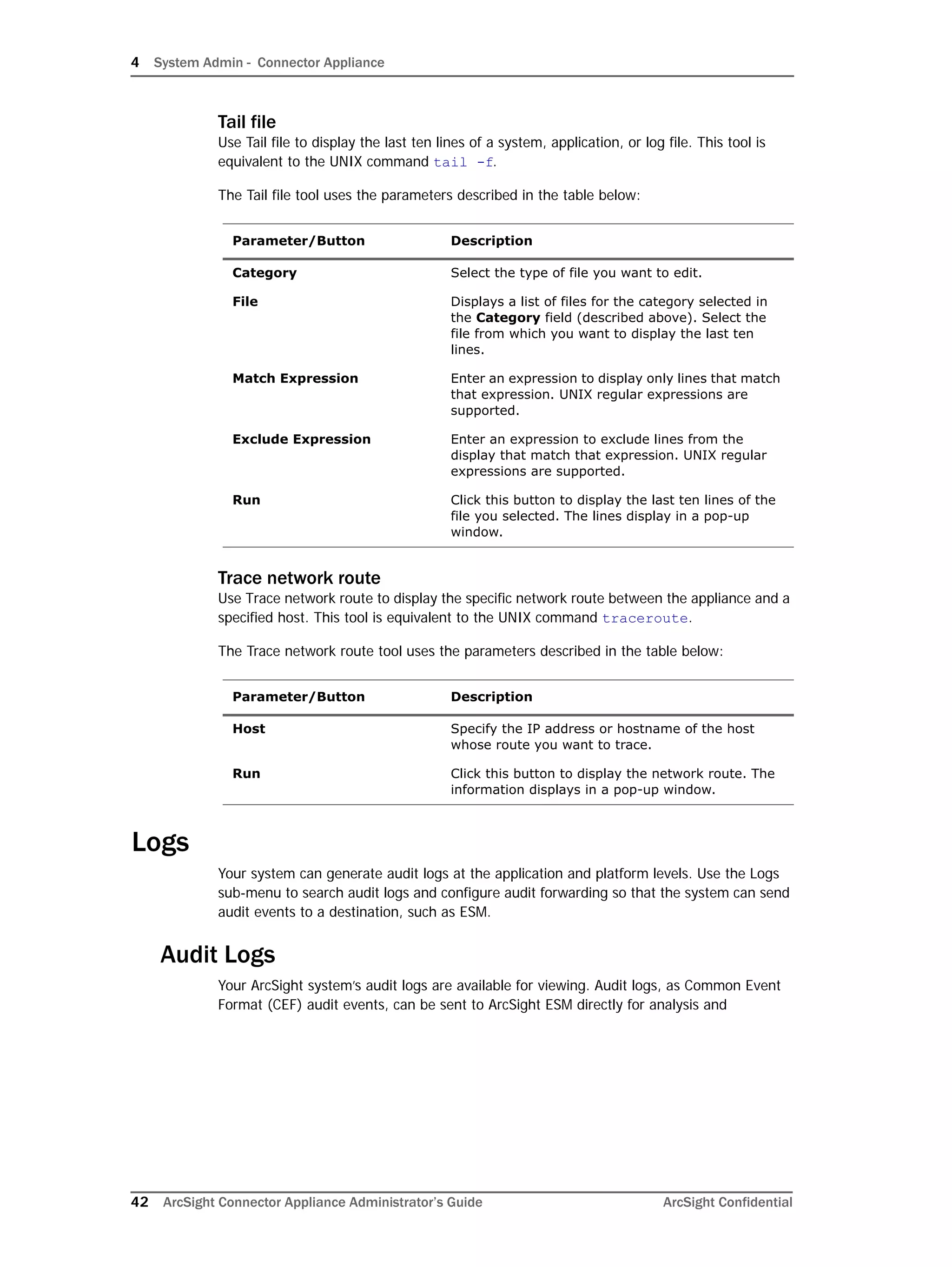 4 System Admin - Connector Appliance
42 ArcSight Connector Appliance Administrator’s Guide ArcSight Confidential
Tail file
Use Tail file to display the last ten lines of a system, application, or log file. This tool is
equivalent to the UNIX command tail -f.
The Tail file tool uses the parameters described in the table below:
Trace network route
Use Trace network route to display the specific network route between the appliance and a
specified host. This tool is equivalent to the UNIX command traceroute.
The Trace network route tool uses the parameters described in the table below:
Logs
Your system can generate audit logs at the application and platform levels. Use the Logs
sub-menu to search audit logs and configure audit forwarding so that the system can send
audit events to a destination, such as ESM.
Audit Logs
Your ArcSight system’s audit logs are available for viewing. Audit logs, as Common Event
Format (CEF) audit events, can be sent to ArcSight ESM directly for analysis and
Parameter/Button Description
Category Select the type of file you want to edit.
File Displays a list of files for the category selected in
the Category field (described above). Select the
file from which you want to display the last ten
lines.
Match Expression Enter an expression to display only lines that match
that expression. UNIX regular expressions are
supported.
Exclude Expression Enter an expression to exclude lines from the
display that match that expression. UNIX regular
expressions are supported.
Run Click this button to display the last ten lines of the
file you selected. The lines display in a pop-up
window.
Parameter/Button Description
Host Specify the IP address or hostname of the host
whose route you want to trace.
Run Click this button to display the network route. The
information displays in a pop-up window.
 