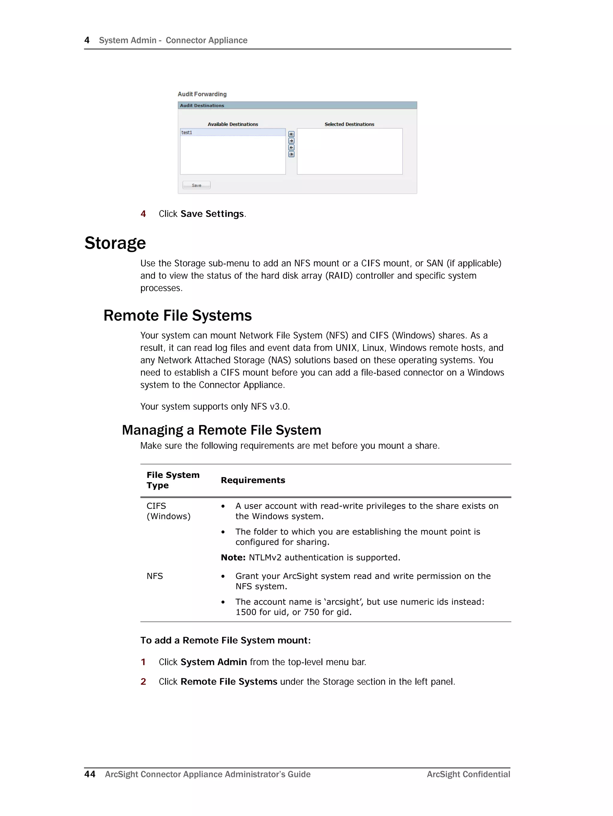 4 System Admin - Connector Appliance
44 ArcSight Connector Appliance Administrator’s Guide ArcSight Confidential
4 Click Save Settings.
Storage
Use the Storage sub-menu to add an NFS mount or a CIFS mount, or SAN (if applicable)
and to view the status of the hard disk array (RAID) controller and specific system
processes.
Remote File Systems
Your system can mount Network File System (NFS) and CIFS (Windows) shares. As a
result, it can read log files and event data from UNIX, Linux, Windows remote hosts, and
any Network Attached Storage (NAS) solutions based on these operating systems. You
need to establish a CIFS mount before you can add a file-based connector on a Windows
system to the Connector Appliance.
Your system supports only NFS v3.0.
Managing a Remote File System
Make sure the following requirements are met before you mount a share.
To add a Remote File System mount:
1 Click System Admin from the top-level menu bar.
2 Click Remote File Systems under the Storage section in the left panel.
File System
Type
Requirements
CIFS
(Windows)
• A user account with read-write privileges to the share exists on
the Windows system.
• The folder to which you are establishing the mount point is
configured for sharing.
Note: NTLMv2 authentication is supported.
NFS • Grant your ArcSight system read and write permission on the
NFS system.
• The account name is ‘arcsight’, but use numeric ids instead:
1500 for uid, or 750 for gid.
 