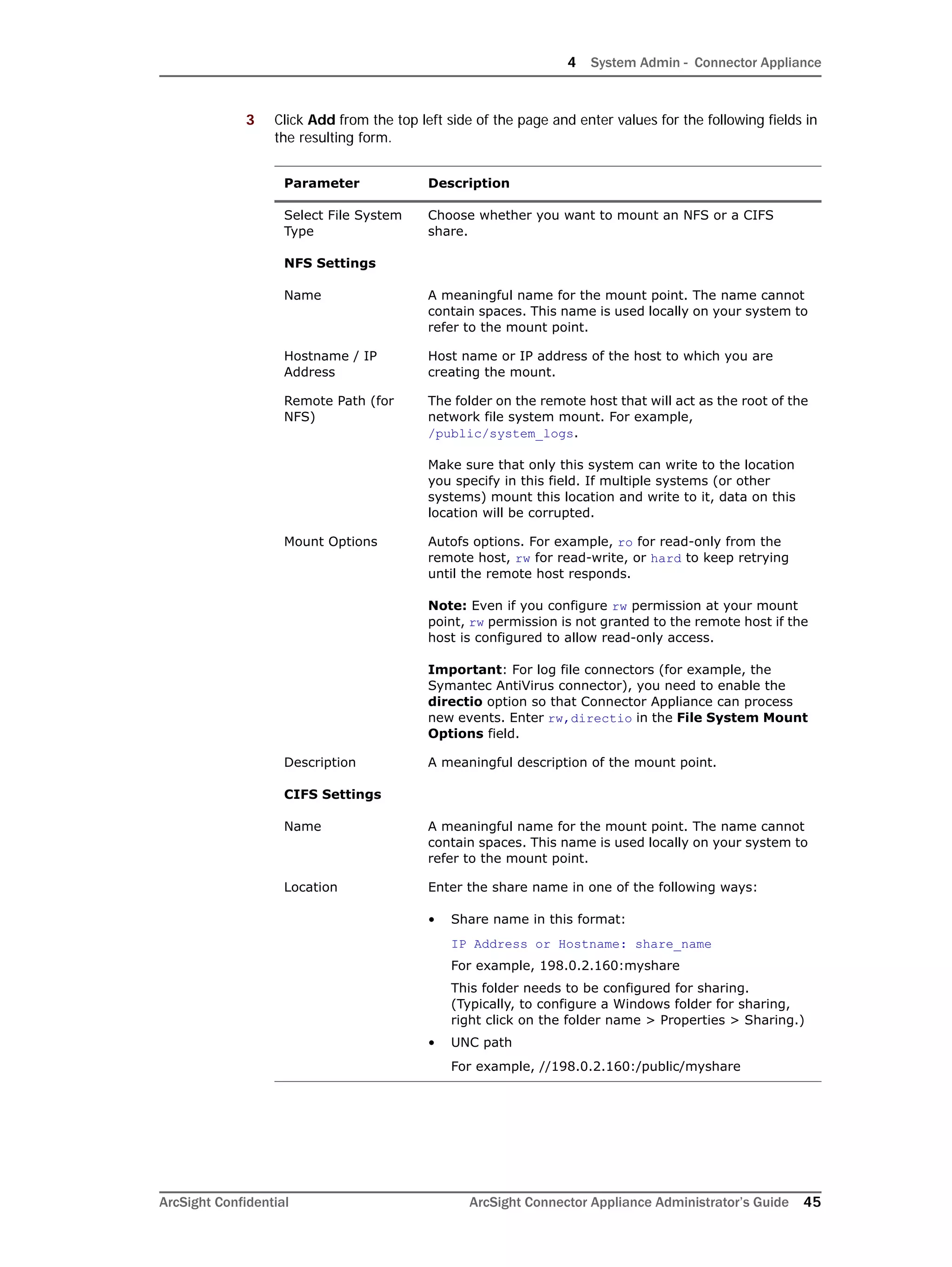 4 System Admin - Connector Appliance
ArcSight Confidential ArcSight Connector Appliance Administrator’s Guide 45
3 Click Add from the top left side of the page and enter values for the following fields in
the resulting form.
Parameter Description
Select File System
Type
Choose whether you want to mount an NFS or a CIFS
share.
NFS Settings
Name A meaningful name for the mount point. The name cannot
contain spaces. This name is used locally on your system to
refer to the mount point.
Hostname / IP
Address
Host name or IP address of the host to which you are
creating the mount.
Remote Path (for
NFS)
The folder on the remote host that will act as the root of the
network file system mount. For example,
/public/system_logs.
Make sure that only this system can write to the location
you specify in this field. If multiple systems (or other
systems) mount this location and write to it, data on this
location will be corrupted.
Mount Options Autofs options. For example, ro for read-only from the
remote host, rw for read-write, or hard to keep retrying
until the remote host responds.
Note: Even if you configure rw permission at your mount
point, rw permission is not granted to the remote host if the
host is configured to allow read-only access.
Important: For log file connectors (for example, the
Symantec AntiVirus connector), you need to enable the
directio option so that Connector Appliance can process
new events. Enter rw,directio in the File System Mount
Options field.
Description A meaningful description of the mount point.
CIFS Settings
Name A meaningful name for the mount point. The name cannot
contain spaces. This name is used locally on your system to
refer to the mount point.
Location Enter the share name in one of the following ways:
• Share name in this format:
IP Address or Hostname: share_name
For example, 198.0.2.160:myshare
This folder needs to be configured for sharing.
(Typically, to configure a Windows folder for sharing,
right click on the folder name > Properties > Sharing.)
• UNC path
For example, //198.0.2.160:/public/myshare
 