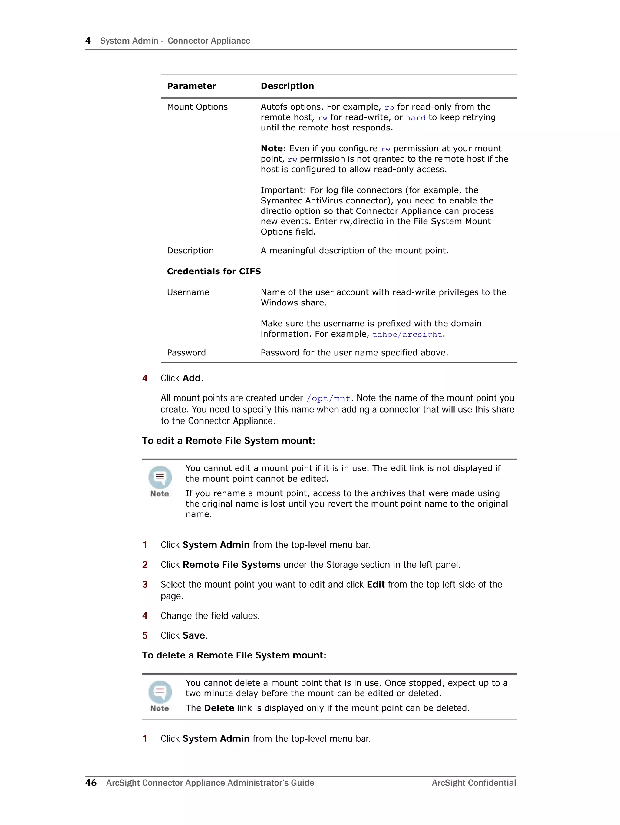 4 System Admin - Connector Appliance
46 ArcSight Connector Appliance Administrator’s Guide ArcSight Confidential
4 Click Add.
All mount points are created under /opt/mnt. Note the name of the mount point you
create. You need to specify this name when adding a connector that will use this share
to the Connector Appliance.
To edit a Remote File System mount:
1 Click System Admin from the top-level menu bar.
2 Click Remote File Systems under the Storage section in the left panel.
3 Select the mount point you want to edit and click Edit from the top left side of the
page.
4 Change the field values.
5 Click Save.
To delete a Remote File System mount:
1 Click System Admin from the top-level menu bar.
Mount Options Autofs options. For example, ro for read-only from the
remote host, rw for read-write, or hard to keep retrying
until the remote host responds.
Note: Even if you configure rw permission at your mount
point, rw permission is not granted to the remote host if the
host is configured to allow read-only access.
Important: For log file connectors (for example, the
Symantec AntiVirus connector), you need to enable the
directio option so that Connector Appliance can process
new events. Enter rw,directio in the File System Mount
Options field.
Description A meaningful description of the mount point.
Credentials for CIFS
Username Name of the user account with read-write privileges to the
Windows share.
Make sure the username is prefixed with the domain
information. For example, tahoe/arcsight.
Password Password for the user name specified above.
You cannot edit a mount point if it is in use. The edit link is not displayed if
the mount point cannot be edited.
If you rename a mount point, access to the archives that were made using
the original name is lost until you revert the mount point name to the original
name.
You cannot delete a mount point that is in use. Once stopped, expect up to a
two minute delay before the mount can be edited or deleted.
The Delete link is displayed only if the mount point can be deleted.
Parameter Description
 