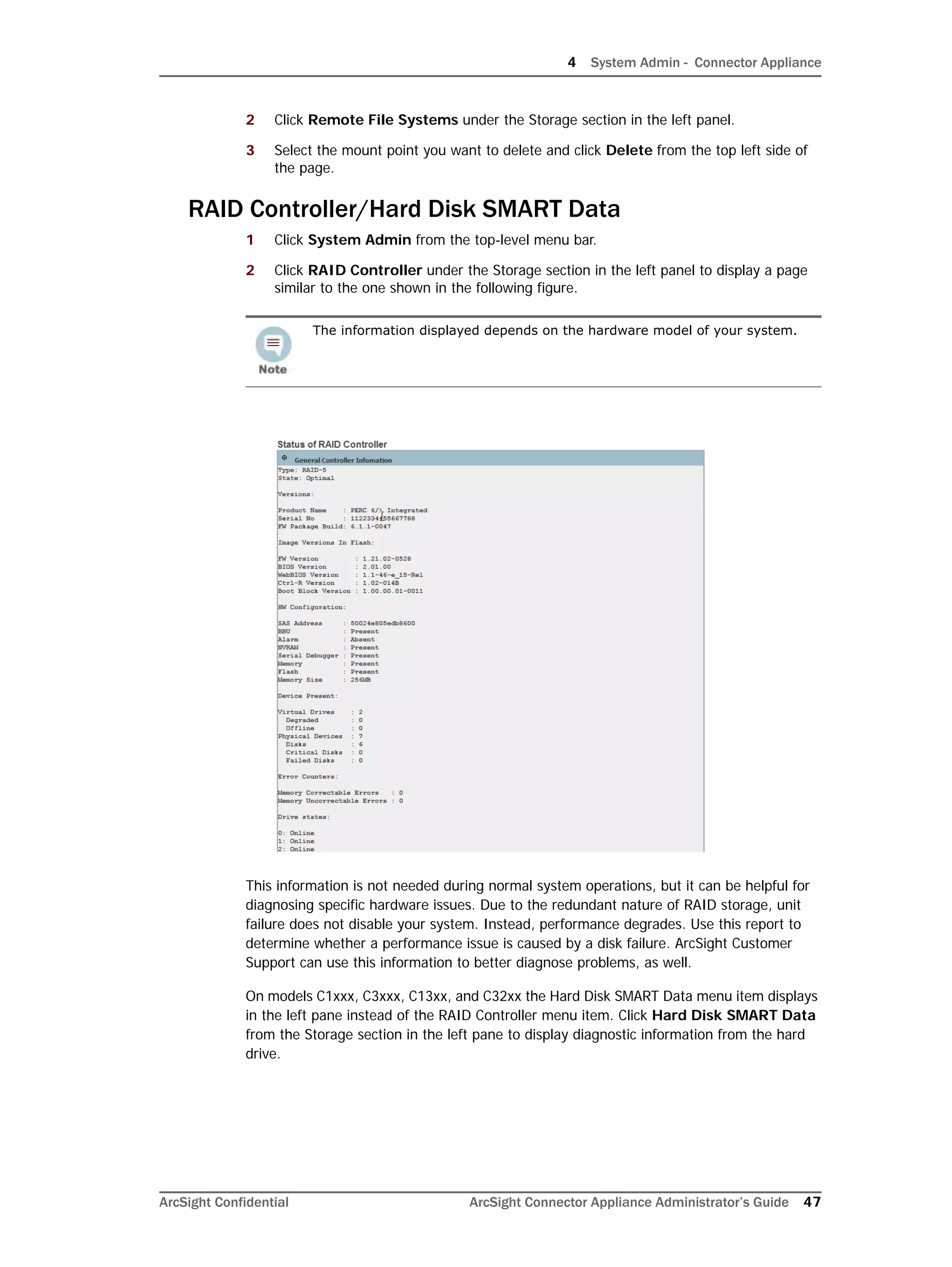 4 System Admin - Connector Appliance
ArcSight Confidential ArcSight Connector Appliance Administrator’s Guide 47
2 Click Remote File Systems under the Storage section in the left panel.
3 Select the mount point you want to delete and click Delete from the top left side of
the page.
RAID Controller/Hard Disk SMART Data
1 Click System Admin from the top-level menu bar.
2 Click RAID Controller under the Storage section in the left panel to display a page
similar to the one shown in the following figure.
This information is not needed during normal system operations, but it can be helpful for
diagnosing specific hardware issues. Due to the redundant nature of RAID storage, unit
failure does not disable your system. Instead, performance degrades. Use this report to
determine whether a performance issue is caused by a disk failure. ArcSight Customer
Support can use this information to better diagnose problems, as well.
On models C1xxx, C3xxx, C13xx, and C32xx the Hard Disk SMART Data menu item displays
in the left pane instead of the RAID Controller menu item. Click Hard Disk SMART Data
from the Storage section in the left pane to display diagnostic information from the hard
drive.
The information displayed depends on the hardware model of your system.
 