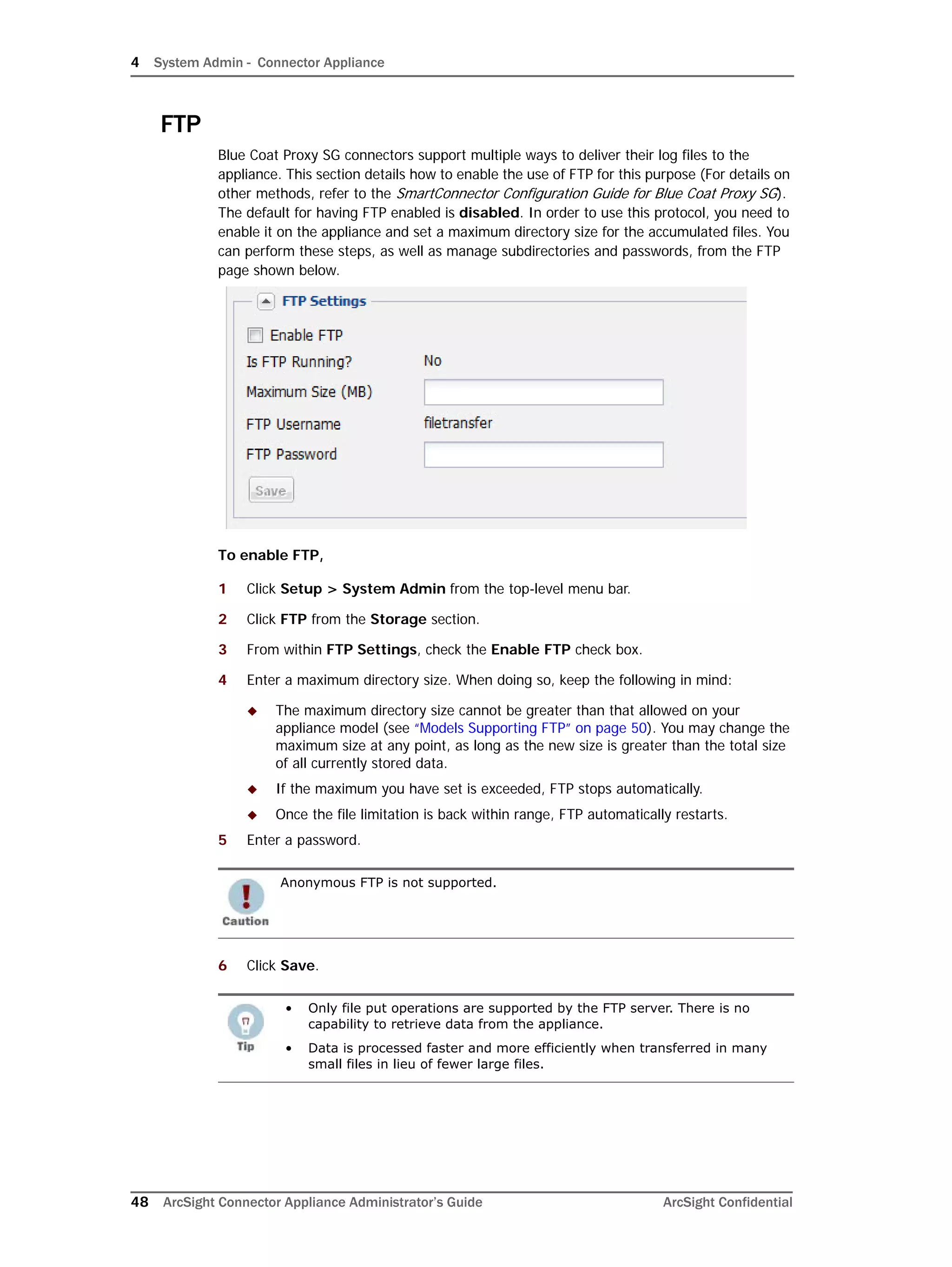 4 System Admin - Connector Appliance
48 ArcSight Connector Appliance Administrator’s Guide ArcSight Confidential
FTP
Blue Coat Proxy SG connectors support multiple ways to deliver their log files to the
appliance. This section details how to enable the use of FTP for this purpose (For details on
other methods, refer to the SmartConnector Configuration Guide for Blue Coat Proxy SG).
The default for having FTP enabled is disabled. In order to use this protocol, you need to
enable it on the appliance and set a maximum directory size for the accumulated files. You
can perform these steps, as well as manage subdirectories and passwords, from the FTP
page shown below.
To enable FTP,
1 Click Setup > System Admin from the top-level menu bar.
2 Click FTP from the Storage section.
3 From within FTP Settings, check the Enable FTP check box.
4 Enter a maximum directory size. When doing so, keep the following in mind:
 The maximum directory size cannot be greater than that allowed on your
appliance model (see “Models Supporting FTP” on page 50). You may change the
maximum size at any point, as long as the new size is greater than the total size
of all currently stored data.
 If the maximum you have set is exceeded, FTP stops automatically.
 Once the file limitation is back within range, FTP automatically restarts.
5 Enter a password.
6 Click Save.
Anonymous FTP is not supported.
• Only file put operations are supported by the FTP server. There is no
capability to retrieve data from the appliance.
• Data is processed faster and more efficiently when transferred in many
small files in lieu of fewer large files.
 
