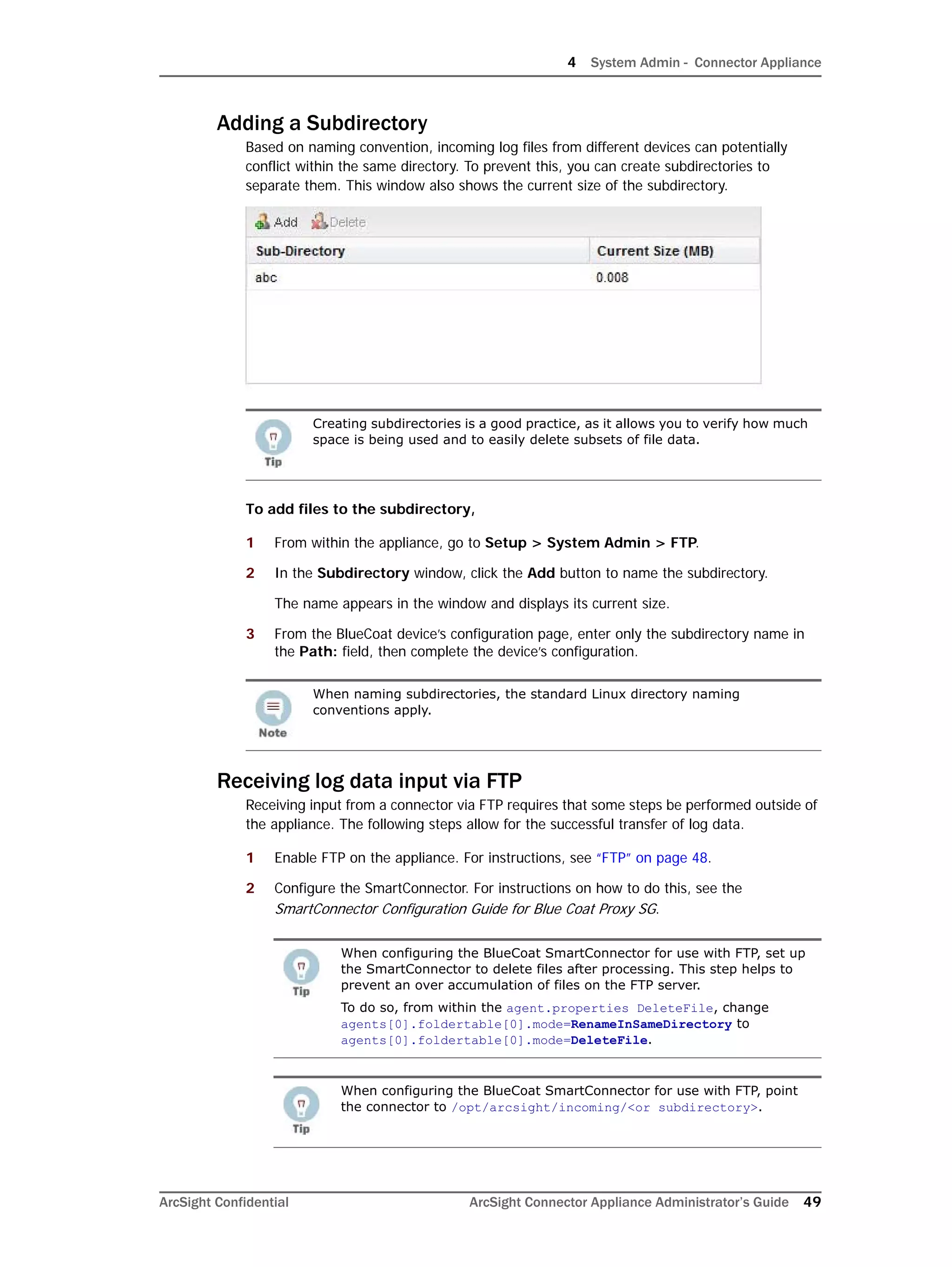 4 System Admin - Connector Appliance
ArcSight Confidential ArcSight Connector Appliance Administrator’s Guide 49
Adding a Subdirectory
Based on naming convention, incoming log files from different devices can potentially
conflict within the same directory. To prevent this, you can create subdirectories to
separate them. This window also shows the current size of the subdirectory.
To add files to the subdirectory,
1 From within the appliance, go to Setup > System Admin > FTP.
2 In the Subdirectory window, click the Add button to name the subdirectory.
The name appears in the window and displays its current size.
3 From the BlueCoat device’s configuration page, enter only the subdirectory name in
the Path: field, then complete the device’s configuration.
Receiving log data input via FTP
Receiving input from a connector via FTP requires that some steps be performed outside of
the appliance. The following steps allow for the successful transfer of log data.
1 Enable FTP on the appliance. For instructions, see “FTP” on page 48.
2 Configure the SmartConnector. For instructions on how to do this, see the
SmartConnector Configuration Guide for Blue Coat Proxy SG.
Creating subdirectories is a good practice, as it allows you to verify how much
space is being used and to easily delete subsets of file data.
When naming subdirectories, the standard Linux directory naming
conventions apply.
When configuring the BlueCoat SmartConnector for use with FTP, set up
the SmartConnector to delete files after processing. This step helps to
prevent an over accumulation of files on the FTP server.
To do so, from within the agent.properties DeleteFile, change
agents[0].foldertable[0].mode=RenameInSameDirectory to
agents[0].foldertable[0].mode=DeleteFile.
When configuring the BlueCoat SmartConnector for use with FTP, point
the connector to /opt/arcsight/incoming/<or subdirectory>.
 