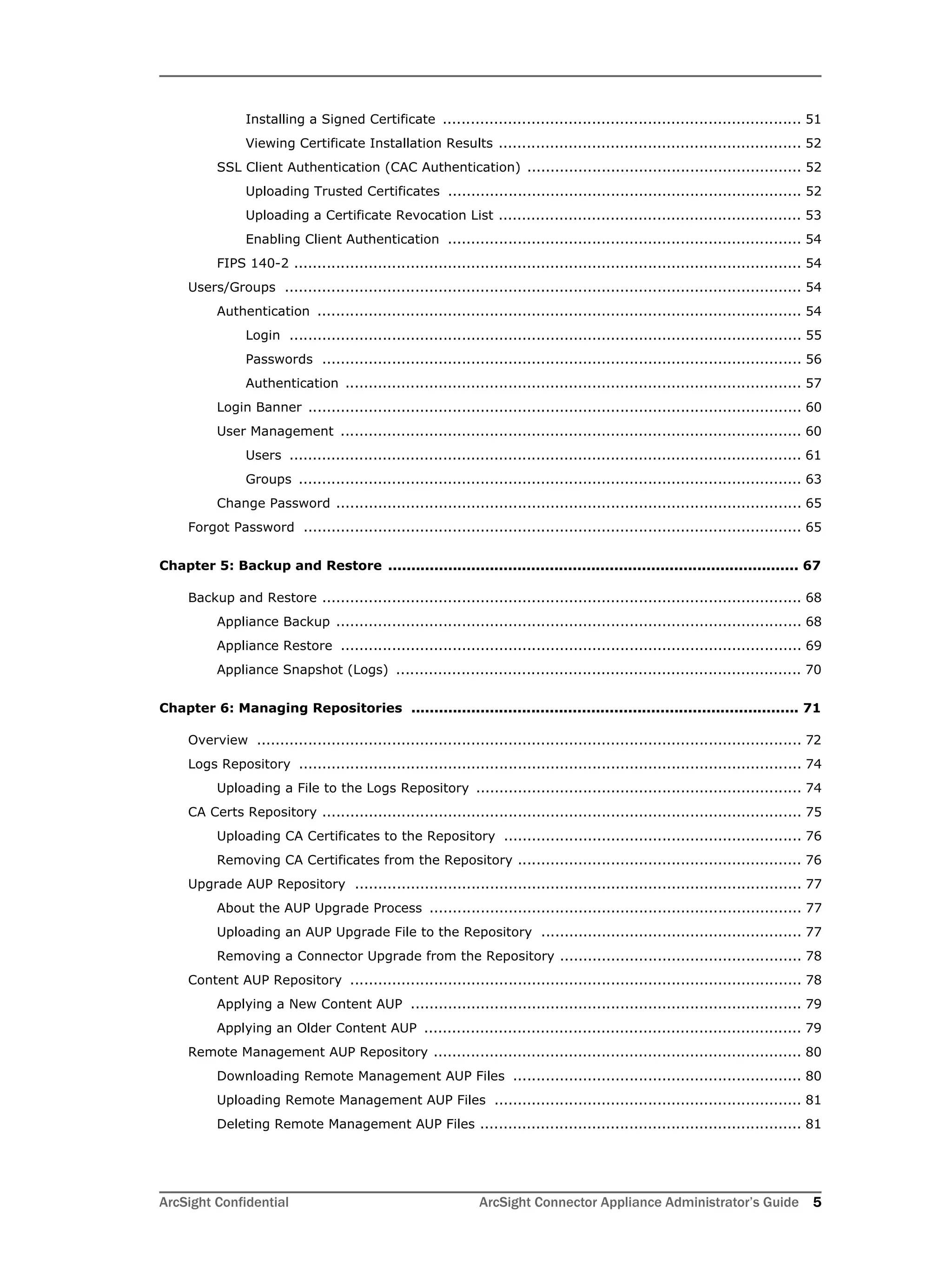 ArcSight Confidential ArcSight Connector Appliance Administrator’s Guide 5
Installing a Signed Certificate ............................................................................. 51
Viewing Certificate Installation Results ................................................................. 52
SSL Client Authentication (CAC Authentication) ........................................................... 52
Uploading Trusted Certificates ............................................................................ 52
Uploading a Certificate Revocation List ................................................................. 53
Enabling Client Authentication ............................................................................ 54
FIPS 140-2 ............................................................................................................. 54
Users/Groups ............................................................................................................... 54
Authentication ........................................................................................................ 54
Login .............................................................................................................. 55
Passwords ....................................................................................................... 56
Authentication .................................................................................................. 57
Login Banner .......................................................................................................... 60
User Management ................................................................................................... 60
Users .............................................................................................................. 61
Groups ............................................................................................................ 63
Change Password .................................................................................................... 65
Forgot Password ........................................................................................................... 65
Chapter 5: Backup and Restore ......................................................................................... 67
Backup and Restore ....................................................................................................... 68
Appliance Backup .................................................................................................... 68
Appliance Restore ................................................................................................... 69
Appliance Snapshot (Logs) ....................................................................................... 70
Chapter 6: Managing Repositories .................................................................................... 71
Overview ..................................................................................................................... 72
Logs Repository ............................................................................................................ 74
Uploading a File to the Logs Repository ...................................................................... 74
CA Certs Repository ....................................................................................................... 75
Uploading CA Certificates to the Repository ................................................................ 76
Removing CA Certificates from the Repository ............................................................. 76
Upgrade AUP Repository ................................................................................................ 77
About the AUP Upgrade Process ................................................................................ 77
Uploading an AUP Upgrade File to the Repository ........................................................ 77
Removing a Connector Upgrade from the Repository .................................................... 78
Content AUP Repository ................................................................................................. 78
Applying a New Content AUP .................................................................................... 79
Applying an Older Content AUP ................................................................................. 79
Remote Management AUP Repository ............................................................................... 80
Downloading Remote Management AUP Files .............................................................. 80
Uploading Remote Management AUP Files .................................................................. 81
Deleting Remote Management AUP Files ..................................................................... 81
 