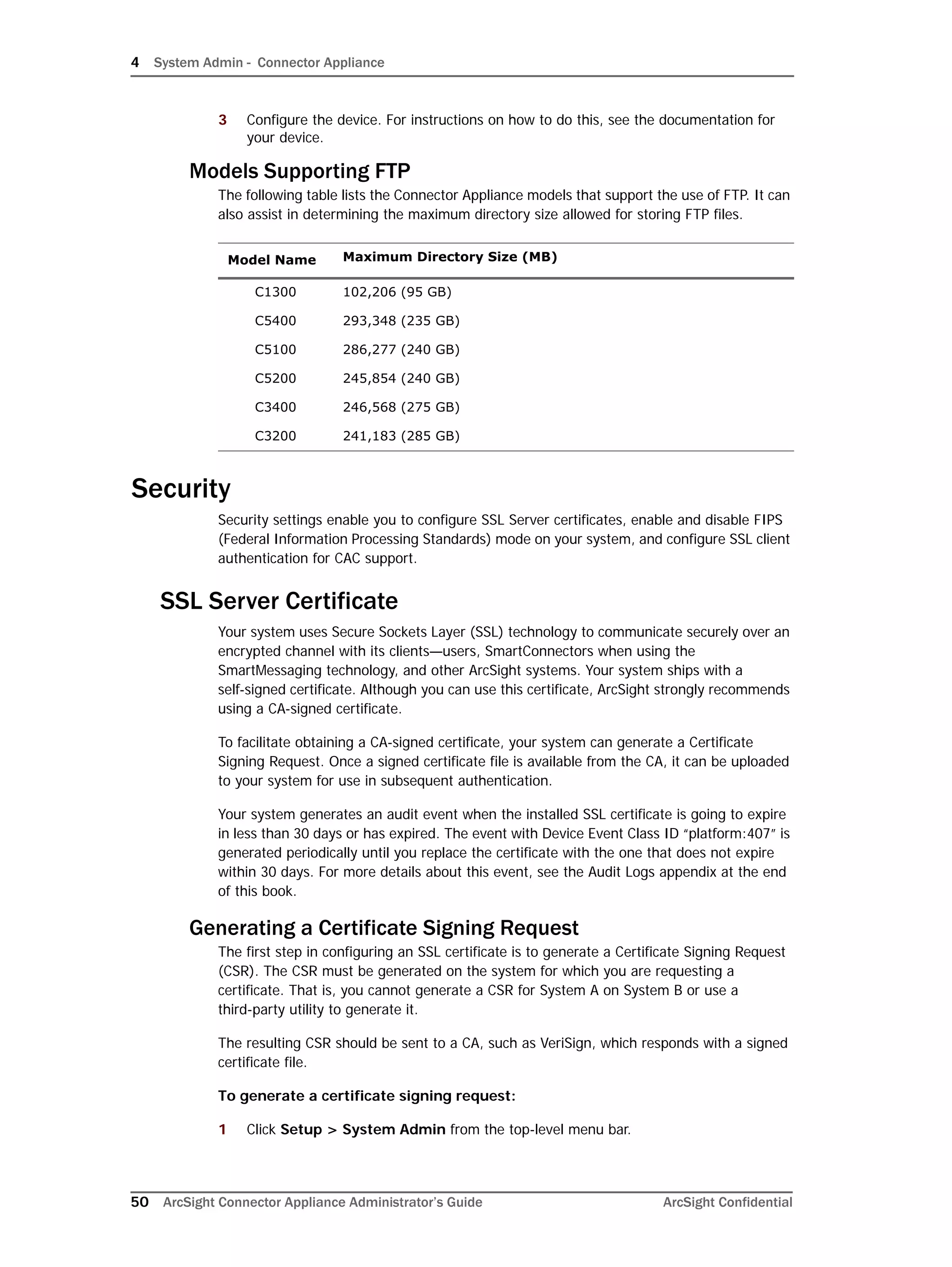 4 System Admin - Connector Appliance
50 ArcSight Connector Appliance Administrator’s Guide ArcSight Confidential
3 Configure the device. For instructions on how to do this, see the documentation for
your device.
Models Supporting FTP
The following table lists the Connector Appliance models that support the use of FTP. It can
also assist in determining the maximum directory size allowed for storing FTP files.
Security
Security settings enable you to configure SSL Server certificates, enable and disable FIPS
(Federal Information Processing Standards) mode on your system, and configure SSL client
authentication for CAC support.
SSL Server Certificate
Your system uses Secure Sockets Layer (SSL) technology to communicate securely over an
encrypted channel with its clients—users, SmartConnectors when using the
SmartMessaging technology, and other ArcSight systems. Your system ships with a
self-signed certificate. Although you can use this certificate, ArcSight strongly recommends
using a CA-signed certificate.
To facilitate obtaining a CA-signed certificate, your system can generate a Certificate
Signing Request. Once a signed certificate file is available from the CA, it can be uploaded
to your system for use in subsequent authentication.
Your system generates an audit event when the installed SSL certificate is going to expire
in less than 30 days or has expired. The event with Device Event Class ID “platform:407” is
generated periodically until you replace the certificate with the one that does not expire
within 30 days. For more details about this event, see the Audit Logs appendix at the end
of this book.
Generating a Certificate Signing Request
The first step in configuring an SSL certificate is to generate a Certificate Signing Request
(CSR). The CSR must be generated on the system for which you are requesting a
certificate. That is, you cannot generate a CSR for System A on System B or use a
third-party utility to generate it.
The resulting CSR should be sent to a CA, such as VeriSign, which responds with a signed
certificate file.
To generate a certificate signing request:
1 Click Setup > System Admin from the top-level menu bar.
Model Name Maximum Directory Size (MB)
C1300 102,206 (95 GB)
C5400 293,348 (235 GB)
C5100 286,277 (240 GB)
C5200 245,854 (240 GB)
C3400 246,568 (275 GB)
C3200 241,183 (285 GB)
 