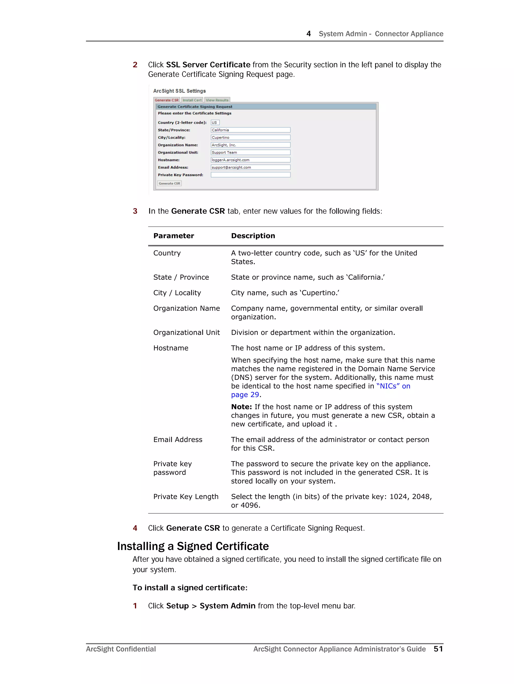 4 System Admin - Connector Appliance
ArcSight Confidential ArcSight Connector Appliance Administrator’s Guide 51
2 Click SSL Server Certificate from the Security section in the left panel to display the
Generate Certificate Signing Request page.
3 In the Generate CSR tab, enter new values for the following fields:
4 Click Generate CSR to generate a Certificate Signing Request.
Installing a Signed Certificate
After you have obtained a signed certificate, you need to install the signed certificate file on
your system.
To install a signed certificate:
1 Click Setup > System Admin from the top-level menu bar.
Parameter Description
Country A two-letter country code, such as ‘US’ for the United
States.
State / Province State or province name, such as ‘California.’
City / Locality City name, such as ‘Cupertino.’
Organization Name Company name, governmental entity, or similar overall
organization.
Organizational Unit Division or department within the organization.
Hostname The host name or IP address of this system.
When specifying the host name, make sure that this name
matches the name registered in the Domain Name Service
(DNS) server for the system. Additionally, this name must
be identical to the host name specified in “NICs” on
page 29.
Note: If the host name or IP address of this system
changes in future, you must generate a new CSR, obtain a
new certificate, and upload it .
Email Address The email address of the administrator or contact person
for this CSR.
Private key
password
The password to secure the private key on the appliance.
This password is not included in the generated CSR. It is
stored locally on your system.
Private Key Length Select the length (in bits) of the private key: 1024, 2048,
or 4096.
 