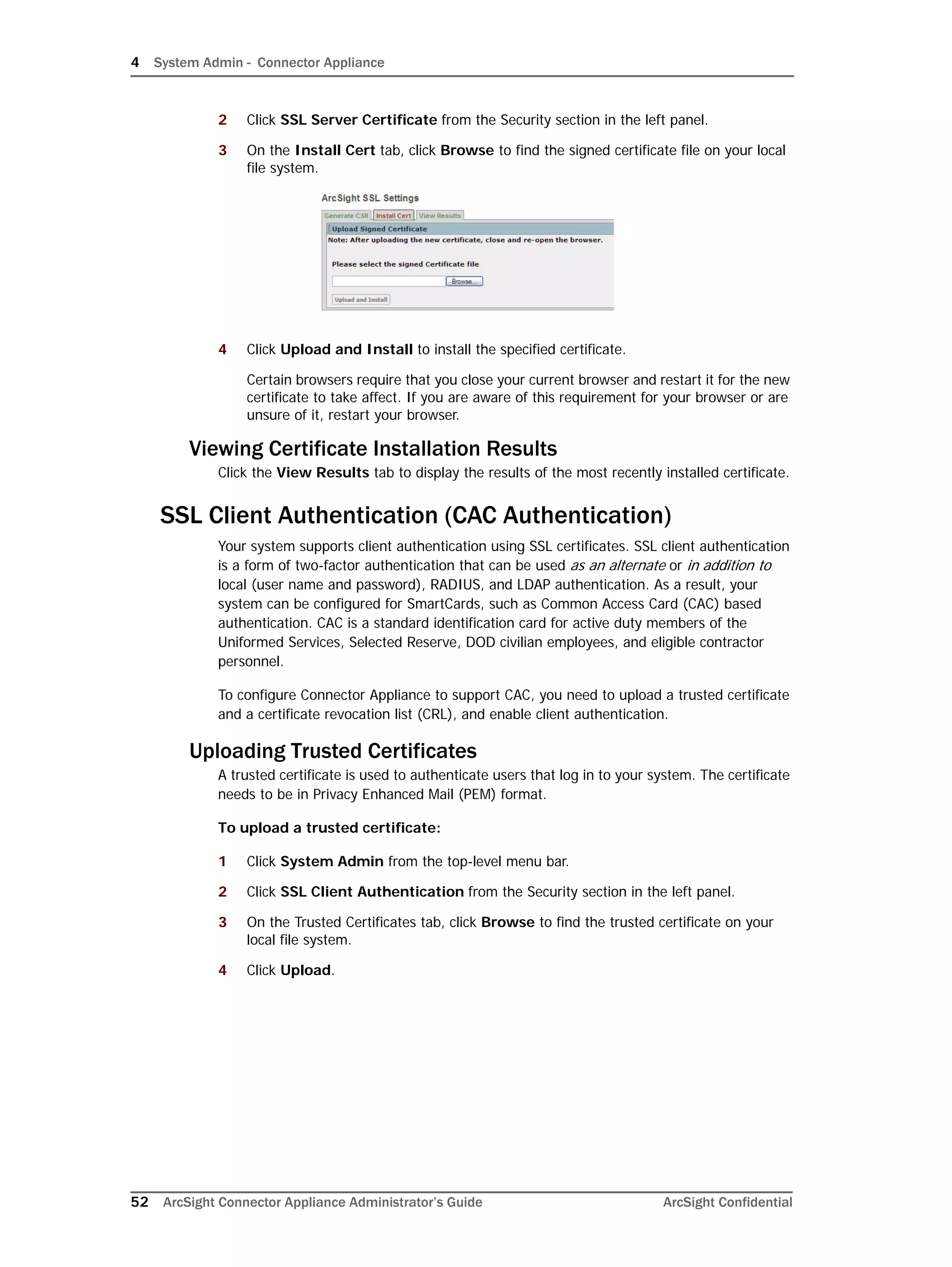 4 System Admin - Connector Appliance
52 ArcSight Connector Appliance Administrator’s Guide ArcSight Confidential
2 Click SSL Server Certificate from the Security section in the left panel.
3 On the Install Cert tab, click Browse to find the signed certificate file on your local
file system.
4 Click Upload and Install to install the specified certificate.
Certain browsers require that you close your current browser and restart it for the new
certificate to take affect. If you are aware of this requirement for your browser or are
unsure of it, restart your browser.
Viewing Certificate Installation Results
Click the View Results tab to display the results of the most recently installed certificate.
SSL Client Authentication (CAC Authentication)
Your system supports client authentication using SSL certificates. SSL client authentication
is a form of two-factor authentication that can be used as an alternate or in addition to
local (user name and password), RADIUS, and LDAP authentication. As a result, your
system can be configured for SmartCards, such as Common Access Card (CAC) based
authentication. CAC is a standard identification card for active duty members of the
Uniformed Services, Selected Reserve, DOD civilian employees, and eligible contractor
personnel.
To configure Connector Appliance to support CAC, you need to upload a trusted certificate
and a certificate revocation list (CRL), and enable client authentication.
Uploading Trusted Certificates
A trusted certificate is used to authenticate users that log in to your system. The certificate
needs to be in Privacy Enhanced Mail (PEM) format.
To upload a trusted certificate:
1 Click System Admin from the top-level menu bar.
2 Click SSL Client Authentication from the Security section in the left panel.
3 On the Trusted Certificates tab, click Browse to find the trusted certificate on your
local file system.
4 Click Upload.
 